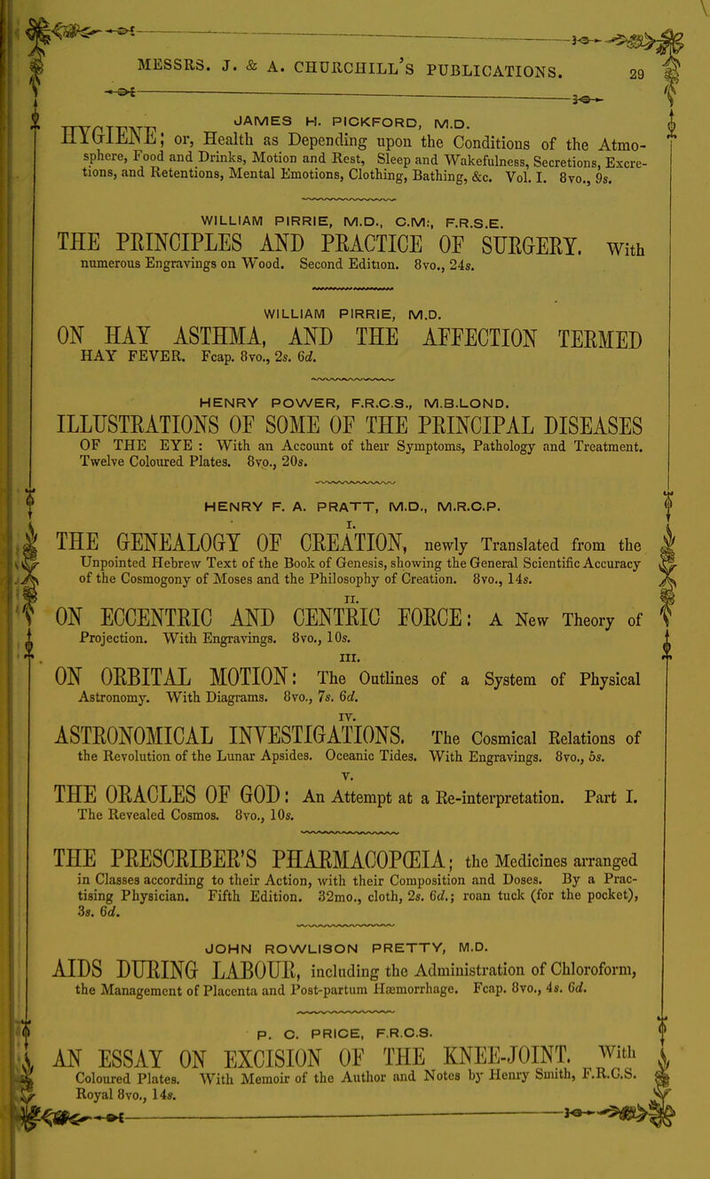 * t nv.T p JAMES H. PICKFORD, M.D. Hlb-lJljlNE; or, Health as Depending upon the Conditions of the Atmo- sphere, Food and Drinks, Motion and Rest, Sleep and Wakefulness, Secretions, Excre- tions, and Retentions, Mental Emotions, Clothing, Bathing, &c. Vol. I. 8vo., 9s. WILLIAM PIRRIE, M.D., CM:, F.R.S.E. TEE PRINCIPLES AND PEACTICE OF SURGERY. With numerous Engravings on Wood. Second Edition. 8vo., 24s. WILLIAM PIRRIE, M.D. ON HAY ASTHMA, AND THE AFFECTION TERMED HAY FEVER. Fcap. 8vo., 2s. Qd. HENRY POWER, F.R.C.S., M.B.LOND. ILLUSTRATIONS OF SOME OF THE PRINCIPAL DISEASES OF THE EYE : With an Account of their Symptoms, Pathology and Treatment. Twelve Coloured Plates. 8vp., 20s. l HENRY F. A. PRATT, M.D., M.R.O.P. THE GENEALOGY OF CREATION, newly Translated from the Unpointed Hebrew Text of the Book of Genesis, showing the General Scientific Accuracy of the Cosmogony of Moses and the Philosophy of Creation. 8vo., 14s. T ON ECCENTRIC AND CENTRIC FORCE: A New Theory of Projection. With Engravings. 8vo., 10s. ill. ON ORBITAL MOTION: The Outlines of a System of Physical Astronomy. With Diagrams. 8vo., 7s. 6d. ASTRONOMICAL INVESTIGATIONS. The Cosmical Relations of the Revolution of the Lunar Apsides. Oceanic Tides. With Engravings. 8vo., 5s. v. THE ORACLES OF GOD: An Attempt at a Re-interpretation. Part I. The Revealed Cosmos. 8vo., 10s. THE PRESCRIBER'S PHARMACOPEIA; the Medicines arranged in Classes according to their Action, with their Composition and Doses. By a Prac- tising Physician. Fifth Edition. 32mo., cloth, 2s. 6d.; roan tuck (for the pocket), 3s. 6d. JOHN ROWLISON PRETTY, M.D. AIDS DURING LABOUR, including the Administration of Chloroform, the Management of Placenta and Post-partum Haemorrhage. Fcap. 8vo., 4s. 6d. P. C. PRICE, F.R.C.S. 1 AN ESSAY ON EXCISION OF THE KNEE-JOINT, win, X Coloured Plates. With Memoir of the Author and Notes by Henry Smith, F.R.G.S. Royal 8vo., 14s. —