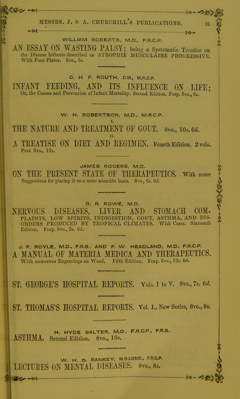_ ^ Messrs. j. & a. Churchill's publications. 31 — —3-®* WILLIAM ROBERTS, M.D., F.R.C.P. AN ESSAY ON WASTING PALSY; being a Systematic Treatise on the Disease hitherto described as ATROPHIE MUSCULAIRE PROGRESSIVE. With Four Plates. 8vo., 5s. C. H. F. ROUTH, D.M., M.R.C.P. INFANT FEEDING, AND ITS INFLUENCE ON LIFE; Or, the Causes and Prevention of Infant Mortality. Second Edition. Fcap. 8vo., 6s. W. H. ROBERTSON, M.D., M.R.C.P. THE NATUEE AND TEEATMENT OF GOUT. 8vo., 10*. 6* ii. A TEEATISE ON DIET AND EEGIMEN. Fourth Edition. 2 vols. Post 8vo., 12s. JAMES ROGERS, M.D. ON THE PEESENT STATE OF THEEAPEUTICS. With some Suggestions for placing it on a more scientific basis. 8vo., 6s. 6d. 0 G. R. ROWE, M.D. NEEVOUS DISEASES, LIYEE AND STOMACH COM- PLAINTS, LOW SPIRITS, INDIGESTION, GOUT, ASTHMA, AND DIS- ORDERS PRODUCED BY TROPICAL CLIMATES. With Cases. Sixteenth Edition. Fcap. 8vo., 2s. 6d. V\\VV\V\ 1AVVVWVVVW J. F. ROYLE, M.D., F.R.S., AND F. W. HEADLAND, M.D., F.R.C.P. A MANUAL OF MATEEIA MEDICA AND THEEAPEUTICS. With numerous Engravings on Wood. Fifth Edition. Fcap. 8vo., 12s. 6d. ***** iwwy v\\* ST. GEOEGE'S HOSPITAL EEPOETS. Vols. I to v. 8vo., 7.. u. ST. THOMAS'S HOSPITAL EEPOETS. Vol. L, New Series, 8vo., 8,. H. HYDE SALTER, M,D., F.R.C.P., F.R.S. ASTHMA. Second Edition. 8vo., 10*. W H. O. SANKEY, M.D.LOND., F.R.C.P. LECTUEES ON MENTAL DISEASES. 8vo., 8.. -f>l 3<5 - -*>|*^!