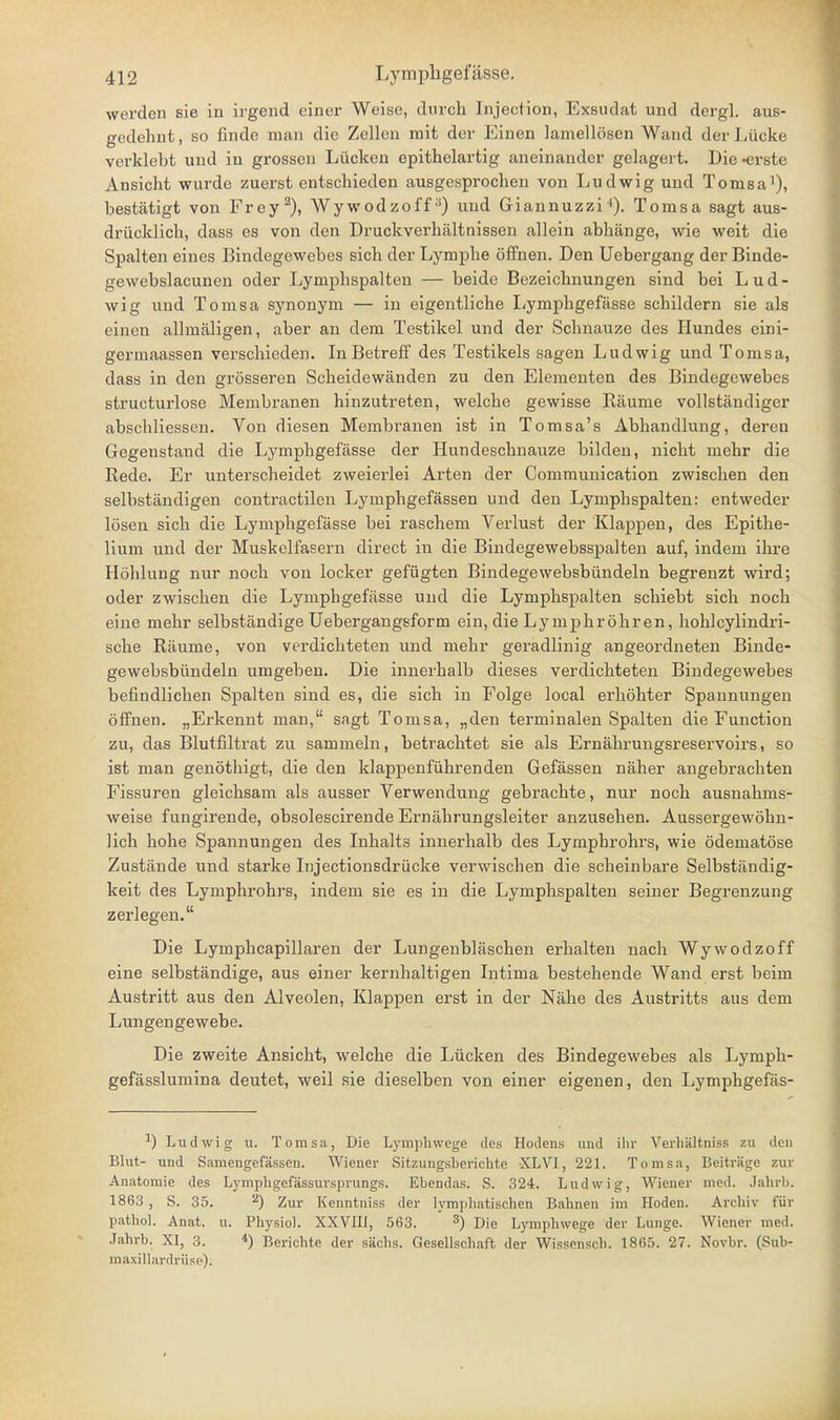werden sie in irgend einer Weise, diircli Injection, Exsudat und dergl. aus- gedehnt , so finde man die Zellen mit der Einen lamellösen Wand der Lücke verklebt und in grossen Lücken epithelartig aneinander gelagert. Biederste Ansicht wurde zuerst entschieden ausgesprochen von Ludwig und Tomsa'), bestätigt von Frey^), Wywodzoff) und Giannuzzi■*). Tomsa sagt aus- drücklich, dass es von den Druckverhältnissen allein abhänge, wie weit die Spalten eines Bindegewebes sich der Lymphe öfifnen. Den Uebergang der Binde- gewebslacunen oder Lymphspalten — beide Bezeichnungen sind bei Lud- wig und Tomsa synonym — in eigentliche I^ymphgefässe schildern sie als einen allmäligen, aber an dem Testikel und der Schnauze des Hundes eini- germaassen verschieden. In Betreff des Testikels sagen Ludwig und Tomsa, dass in den grösseren Scheidewänden zu den Elementen des Bindegewebes structurlose Membranen hinzutreten, welche gewisse Räume vollständiger abschliessen. Von diesen Membranen ist in Tomsa's Abhandlung, deren Gegenstand die Lymphgefässe der Hundeschnauze bilden, nicht mehr die Rede. Er unterscheidet zweierlei Arten der Communication zwischen den selbständigen contractilen Lymphgefässen und den Lymphspalten: entweder lösen sich die Lymphgefässe bei raschem Verlust der Klappen, des Epithe- lium und der Muskelfasern direct in die Bindegewebsspalten auf, indem ihre Höhlung nur noch von locker gefügten Bindegewebsbündeln begrenzt wird; oder zwischen die Lymphgefässe und die Lymphspalten schiebt sich noch eine mehr selbständige Uebergangsform ein, die Lymphröhren, hohlcylindri- sche Räume, von verdichteten und mehr geradlinig angeordneten Binde- gewebsbündeln umgeben. Die innerhalb dieses verdichteten Bindegewebes befindlichen Spalten sind es, die sich in Folge local erhöhter Spannungen öffnen. „Erkennt man, sagt Tomsa, „den terminalen Spalten die Function zu, das Blutfiltrat zu sammeln, betrachtet sie als Ernähruugsreservoirs, so ist man genöthigt, die den klappenführenden Gefässen näher angebrachten Fissuren gleichsam als ausser Verwendung gebrachte, nur noch ausnahms- weise fungirende, obsolescirende Ernährungsleiter anzusehen. Aussergewöhn- lich hohe Spannungen des Inhalts innerhalb des Lymphrohrs, wie ödematöse Zustände und starke Injectionsdrücke verwischen die scheinbare Selbständig- keit des Lymphrohrs, indem sie es in die Lymphspalten seiner Begrenzung zerlegen. Die Lymphcapillaren der Lungenbläschen erhalten nach Wywodzoff eine selbständige, aus einer kernhaltigen Intima bestehende Wand erst beim Austritt aus den Alveolen, Klappen erst in der Nähe des Austritts aus dem Lungengewebe. Die zweite Ansicht, welche die Lücken des Bindegewebes als Lymph- gefässlumina deutet, weil sie dieselben von einer eigenen, den Lymphgefäs- ^) Ludwig u. Tomsa, Die Lymphwege des Hodens und ihr Verhältniss zu den Blut- und Samengefässen. Wiener Sitzungsberichte XLVI, 221. Tomsa, Beiträge zur Anatomie des Lymphgefässursprungs. Ebendas. S. 324. Ludwig, Wiener med. Jahrb. 1863 , S. 35. 2) Zur Kenntniss der lymphatischen Bahnen im Hoden. Archiv für pathol. Anat. u. Physiol. XXVIH, 563. ^) Die Lymphwege der Lunge. Wiener med. Jahrb. XI, 3. *) Berichte der sächs. Gesellschaft der Wissensch. 1865. 27. Novbr. (Sub- maxillardrüse).