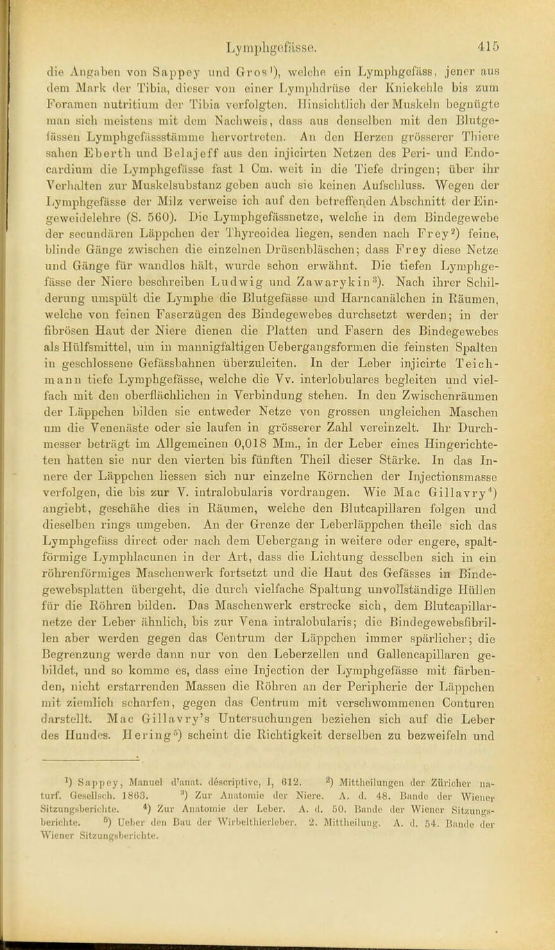 die Angaben von Snppey nnd Gros'), welche ein Lymphgofilss, jenei' aus dem Mark der Tibiu, dieser von einer Lyinplidrüse der Kinekchlo bis zum Foramen nutritium der Tibia verfolgten. Hinsichtlich der Muskeln begnügte man sich meistens mit dem Nachweis, dass aus denselben mit den Blutge- iässen Lymphgefüssstämme hervortreten. An den Herzen grösserer Thiere sahen Ebortli und Belajeff aus den injicirten Netzen des Peri- und Endo- cardium die Lymphgefässe fast 1 Cm. weit in die Tiefe dringen; über ihr Verhalten zur Muskclsubstanz geben auch sie keinen Aufschluss. Wegen der Lymphgefässe der Milz verweise ich auf den betreffenden Abschnitt der Ein- geweidelehre (S. 560). Die Lymphgefässnetze, welche in dem Bindegewebe der secundären Läppchen der Thyreoidea liegen, senden nach Frey2) feine, blinde Gänge zwischen die einzelnen Drüsenbläschen; dass Frey diese Netze und Gänge für waudlos hält, wurde schon erwähnt. Die tiefen Lymphge- fässe der Niere beschreiben Ludwig und Zawarykin •). Nach ihrer Schil- derung umspült die Lymphe die Blutgefässe und Harncanälchen in Räumen, welche von feinen Faserzügen des Bindegewebes durchsetzt werden; in der fibrösen Haut der Niere dienen die Platten und Fasern des Bindegewebes als Hülfsmittel, um in mannigfaltigen Uebergangsformen die feinsten Spalten in geschlossene Gefässbahnen überzuleiten. In der Leber injicirte Teich- mann tiefe Lymphgefässe, welche die Vv. interlobulares begleiten und viel- fach mit den obei'flächlichen in Verbindung stehen. In den Zwischenräumen der Läppchen bilden sie entweder Netze von grossen ungleichen Maschen um die Venenäste oder sie laufen in grösserer Zahl vereinzelt. Ihr Durch- messer beträgt im Allgemeinen 0,018 Mm., in der Leber eines Hingerichte- ten hatten sie nur den vierten bis fünften Theil dieser Stärke. In das In- nere der Läppchen Hessen sich nur einzelne Körnchen der Injectionsmasse verfolgen, die bis zur V. intralobularis vordrangen. Wie Mac Gillavry*) angiebt, geschähe dies in Räumen, welche den Blutcapillaren folgen und dieselben rings umgeben. An der Grenze der Leberläppchen theile sich das Lymphgefäss direct oder nach dem Uebergang in weitere oder engere, spalt- förmige Lymphlacuuen in der Art, dass die Lichtung desselben sich in ein röhrenförmiges Maschenwerk fortsetzt und die Haut des Gefässes in Binde- gewebsplatten übergeht, die durch vielfache Spaltung unvollständige Hüllen für die Röhren bilden. Das Maschenwerk erstrecke sich, dem Blutcapillar- netze der Leber ähnlich, bis zur Vena intralobularis; die Bindegewebsfibril- len aber werden gegen das Centrum der Läppchen immer spärlicher; die Begrenzung werde dann nur von den Leberzellen und Gallencapillaren ge- bildet, und so komme es, dass eine Injection der Lymphgefässe mit färben- den, nicht erstarrenden Massen die Röhren an der Peripherie der Läppchen mit ziemlich scharfen, gegen das Centrum mit verschwommenen Conturen darstellt. Mac Gillavry's Untersuchungen beziehen sich auf die Leber des Hundes. Hei ing'') scheint die Richtigkeit derselben zu bezweifeln und ^) Snjjjiey, Manuel tl'an.at. descriptivc, I, 612. ^) Mittheilungen clor Zürichei- na- turf. Gesellscli. 1863. ^) Zur Anatomie der Niere. A. d. 48. Bande der Wiener Sitzungsberichte. Zur Anatomie der Leber. A. d. 50. Bande der Wiener Sitzung.s- berichte. Ueber ilcii Bau der Wirbeltliiorleber. 2. Mittheilung. A. d. 54. Bande der Wiener Sitzungsberichte.