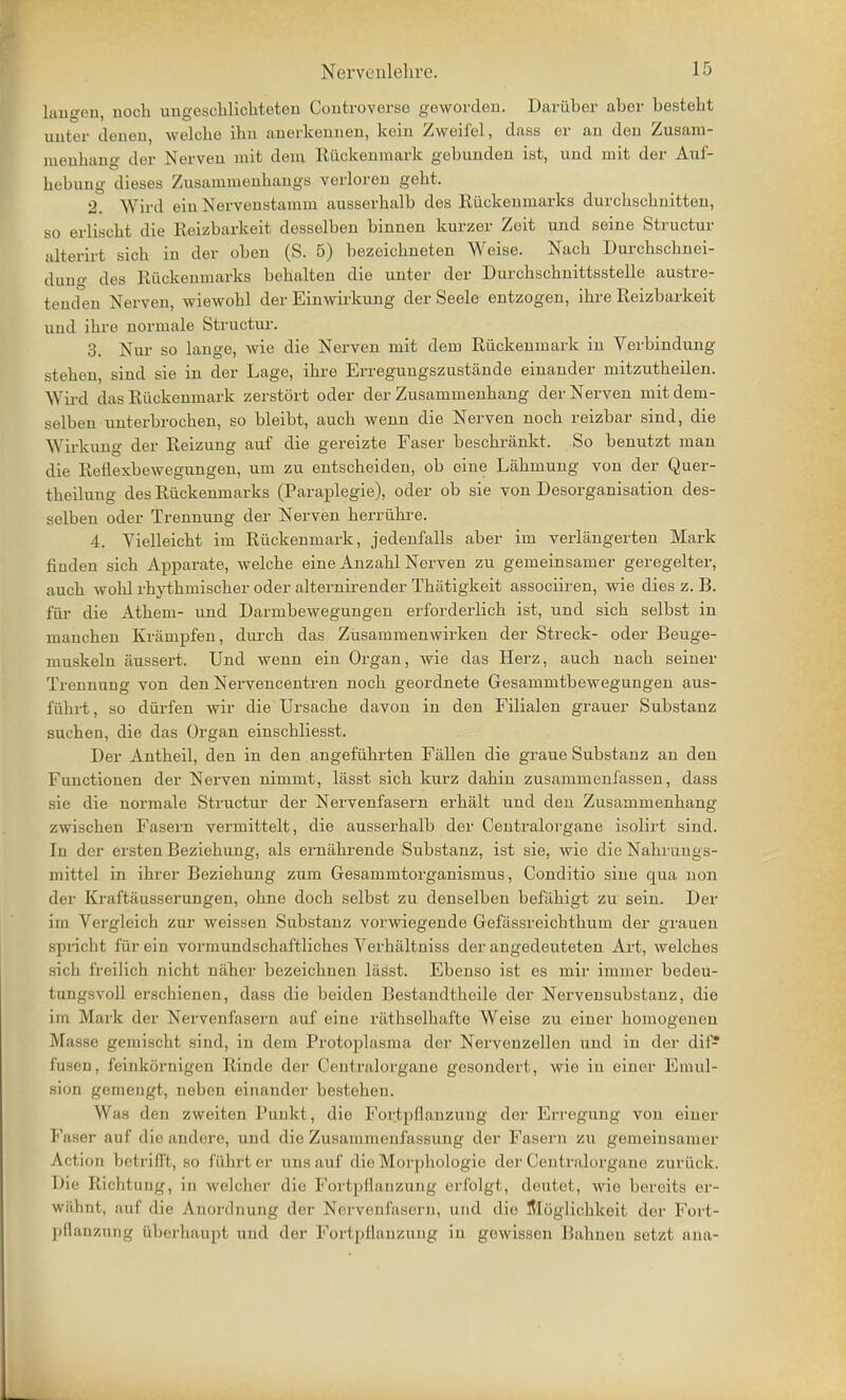 laugeu, noch uugesclilicliteteii Controverse geworden. Darüber aber bestebt unter denen, welche ihn anerkennen, kein Zweifel, dass er au den Zusam- menhang der Nerven mit dem Rückenmark gebunden ist, und mit der Auf- hebung dieses Zusammenhangs verloren geht. 2. Wird ein Nervenstamm ausserhalb des Rückenmarks durchschnitten, so erlischt die Reizbarkeit desselben binnen kurzer Zeit und seine Struetur alterirt sich in der oben (S. 5) bezeichneten Weise. Nach Durchschnei- dung des Rückenmarks behalten die unter der Durchschnittsstelle austre- tenden Nerven, wiewohl der Einwirkung der Seele entzogen, ihi-e Reizbarkeit und ihre normale Struetur. 3. Nui- so lange, wie die Nerven mit dem Rückenmark in Verbindung stehen, sind sie in der Lage, ihre Erregungszustcände einander mitzutheilen. Wird das Rückenmark zerstört oder der Zusammenhang der Nerven mit dem- selben unterbrochen, so bleibt, auch wenn die Nerven noch reizbar sind, die Wirkung der Reizung auf die gereizte Faser beschränkt. So benutzt man die Reflexbewegungen, um zu entscheiden, ob eine Lähmung von der Quer- theilung des Rückenmarks (Paraplegie), oder ob sie von Desorganisation des- selben oder Trennung der Nerven herrühre. 4. Vielleicht im Rückenmark, jedenfalls aber im verlängerten Mark finden sich Apparate, welche eine Anzahl Nerven zu gemeinsamer geregelter, auch wohl rhythmischer oder alternirender Thätigkeit associiren, wie dies z. B. für die Athem- und Darmbewegungen erforderlich ist, und sich selbst in manchen Krämpfen, dui-ch das Zusammenwirken der Streck- oder Beuge- muskeln äussert. Und wenn ein Organ, wie das Herz, auch nach seiner Trennung von den Nervencentren noch geordnete Gesammtbewegungen aus- führt, so dürfen wir die Ursache davon in den Filialen grauer Substanz suchen, die das Organ einschliesst. Der Antheil, den in den angeführten Fällen die graue Substanz an den Functionen der Nerven nimmt, lässt sich kurz dahin zusammenfassen, dass sie die normale Struetur der Nervenfasern erhält und den Zusammenhang zwischen Fasern vermittelt, die ausserhalb der Centraiorgane isolirt sind. In der ersten Beziehung, als ernährende Substanz, ist sie, wie die Nahrungs- mittel in ihrer Beziehung zum Gesammtorganismus, Conditio sine qua non der Kraftäusserungen, ohne doch selbst zu denselben befähigt zu sein. Der im Vergleich zur weissen Substanz vorwiegende Gefässreichthum der grauen spricht für ein vormundschaftliches Verhältniss der angedeuteten Art, welches sich freilich nicht näher bezeichnen lägst. Ebenso ist es mir immer bedeu- tungsvoll erschienen, dass die beiden Bestaudtheile der Nervensubstanz, die im Mark der Nervenfasern auf eine räthselhafte Weise zu einer homogenen Masse gemischt sind, in dem Protoplasma der Nervenzelleii und in der dif- fusen, feinkörnigen Rinde der Centraiorgane gesondert, wie in einer Emul- sion gemengt, neben einander bestehen. Was den zweiten Punkt, die Fortpflanzung der Erregung von einer Faser auf die andere, und die Zusammenfassung der Fasern zu gemeinsamer Action betrifft, so führt er uns auf die Morphologie der Centraiorgane zurück. Die Richtung, in welcher die Fortpflanzung erfolgt, deutet, wie bereits er- wähnt, auf die Anordnung der Nervenfasern, und die Slöglichkeit der Fort- pflanzung überhaupt und der Fortpflanzung in gewissen Bahnen setzt ana-