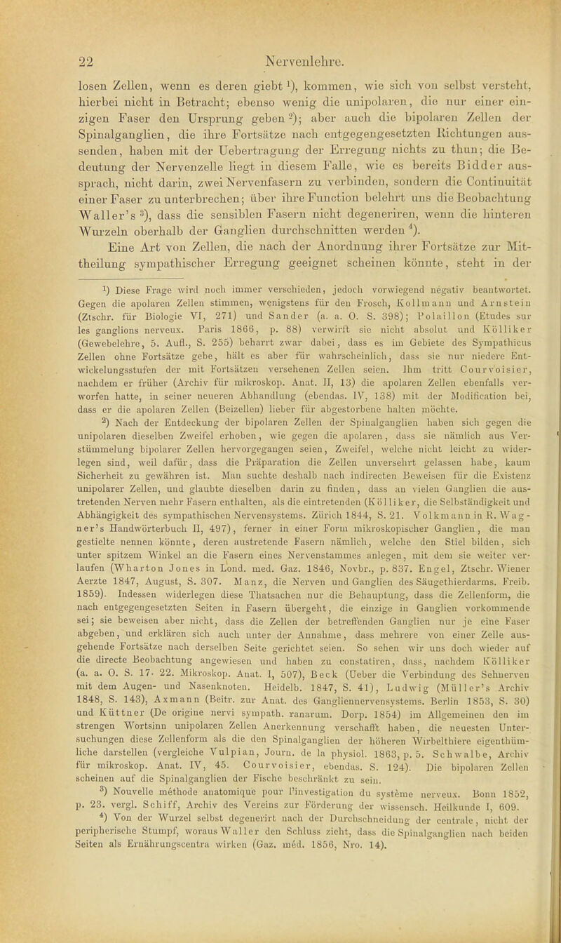 lösen Zelleu, weun es deren giebtkommen, wie sich von selbst versteht, hierbei nicht in Betracht; ebenso wenig die unipolaren, die nur einer ein- zigen Faser den Ursprung geben ; aber auch die bipolaren Zellen der Spinalganglien, die ihre Fortsätze nach entgegengesetzten Richtungen aus- senden, haben mit der Uebertraguug der Erregung nichts zu thun; die Be- deutung der Nervenzelle liegt in diesem Falle, wie es bereits ßidder aus- sprach, nicht darin, zwei Nervenfasern zu verbinden, sondern die Continuität einer Faser zu unterbrechen; über ihre Function belehrt uns die Beobachtung Wall er's ^), dass die sensiblen Fasern nicht degeueriren, wenn die hinteren Wurzeln oberhalb der Ganglien durchschnitten werden Eine Art von Zellen, die nach der Anordnung ihrer Fortsätze zur Mit- theilung sympathischer Erregung geeignet scheinen könnte, steht in der 1) Diese Frage wird noch immer verschieden, jedoch vorwiegend negativ beantwortet. Gegen die apolaren Zellen stimmen, wenigstens für den Frosch, Kollmann und Arnstein (Ztschr. für Biologie VI, 271) und Sander (a. a. 0. S. 398); Polaillon (Etudes sur les ganglions nerveux. Paris 1866, p. 88) verwirft sie nicht absolut und Kölliker (Gewebelehre, 5. Aufl., S. 255) beharrt zwar dabei, dass es im Gebiete des Sympathicus Zellen ohne Fortsätze gebe, hält es aber für wahrscheinlich, dass sie nur niedere Ent- wickelungsstufen der mit Fortsätzen versehenen Zellen seien. Ihm tritt Courvoisier, nachdem er früher (Archiv für miliroskop. Auat. II, 13) die apolarcn Zellen ebenfalls ver- worfen hatte, in seiner neueren Abhandlung (ebendas. IV, 138) mit der Modification bei, dass er die apolaren Zellen (ßeizellen) lieber für abgestorbene halten möchte. ^) Nach der Entdeckung der bipolaren Zellen der Spiuaiganglien haben sich gegen die unipolaren dieselben Zweifel erhoben, wie gegen die apolaren, dass sie nämlich aus Ver- stümmelung bipolarer Zellen hervorgegangen seien, Zweifel, welche nicht leicht zu wider- legen sind, weil dafür, dass die Präparation die Zellen unversehrt gelassen habe, kaum Sicherheit zu gewähren ist. Man suchte deshalb nach indirecten Beweisen für die Existenz unipolarer Zellen, und glaubte dieselben darin zu finden, dass au vielen Ganglien die aus- tretenden Nerven mehr Fasern enthalten, als die eintretenden (Kölliker, die Selbständigkeit und Abhängigkeit des sympathischen Nervensystems. Zürich 1844, S. 21. Volkmann in R. Wag- ner's Handwörterbuch II, 497), ferner in einer Form mikroskopischer Ganglien, die man gestielte nennen könnte, deren austretende Fasern nämlich, welche den Stiel bilden, sich unter spitzem Winkel an die Fasern eines Nervenstammes anlegen, mit dem sie weiter ver- laufen (Wharton Jones in Lond. med. Gaz. 1846, Novbr., p. 837. Engel, Ztschr. Wiener Aerzte 1847, August, S. 307. Manz, die Nerven und Ganglien des Säugethierdarms. Freib. 1859). Indessen widerlegen diese Thatsachen nur die Behauptung, dass die Zellenform, die nach entgegengesetzten Seiten in Fasern übergeht, die einzige in Ganglien vorkommende sei; sie beweisen aber nicht, dass die Zellen der betrefienden Ganglien nur je eine Faser abgeben, und erklären sich auch unter der Annahme, dass mehrere von einer Zelle aus- gehende Fortsätze nach derselben Seite gerichtet seien. So sehen wir uns doch wieder auf die directe Beobachtung angewiesen und haben zu constatiren, dass, nachdem Kölliker (a. a. 0. S. 17- 22. Mikroskop. Anat. I, 507), Beck (Ueber die Verbindung des Sehnerven mit dem Augen- und Nasenknoten. Heidelb. 1847, S. 41), Ludwig (MüUer's Archiv 1848, S. 143), Axmann (Beitr. zur Anat. des Gangliennervensystems. Berlin 1853, S. 30) und Küttner (De origine nervi sympath. ranarum. Dorp. 1854) im Allgemeinen den im strengen Wortsinn unipolaren Zellen Anerkennung verschafl't haben, die neuesten Unter- .suchungen diese Zellenform als die den Spinalganglien der höheren Wirbelthiere eigenthüm- liche darstellen (vergleiche Vulpian, Journ. de la physiol. 1863, p. 5. Schwalbe, Archiv für mikroskop. Anat. IV, 45. Courvoisier, ebendas. S. 124). Die bipolaren Zellen scheinen auf die Spinalganglien der Fische beschränkt zu sein. 3) Nouvelle methode anatomique pour Pinvestigation du Systeme nerveux. Bonn 1852, p. 23. vergl. Schiff, Archiv des Vereins zur Förderung der wissensch. Heilkunde I, 609. *) Von der Wurzel selbst degenerirt nach der Durchschneidung der centrale , nicht der peripherische Stumpf, woraus Waller den Schluss zielit, dass die Spiuaiganglien nach beiden Seiten als Ernährungscentra wirken (Gaz. med. 1856, Nro. 14).