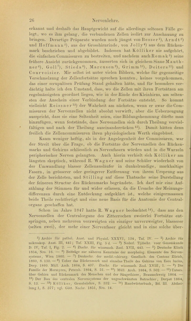 erkannt und deshalb das Hauptgewicht auf die allerdings seltenen Fälle ge- legt, wo es ihm gelang, die verbundenen Zellen isolirt zur Anschauung zu bringen. Derartige Präparate wurden noch jüngst vonBesser^), Arndt-) und Hoffniann^), aus der Grosshirnrinde, von Jelly*) aus dem Rücken- mark beschrieben und abgebildet. Indessen hat Kölliker nie aufgehört, die einfachen Commissuren zu bestreiten, und nachdem auch R e m a k ^) seine frühere Ansicht zurückgenommen, äusserten sich in gleichem Sinne M a n t h - ner^), Goll'^), Stieda^), Marcusen^), Grimm i), Deiters ^^) und Courvoisier. Mir selbst ist unter vielen Bildern, welche für gegenseitige Verschmelzung der Zellenfortsätze sprechen konnten, keines vorgekommen, das einer scrupulösen Prüfung Stand gehalten hätte, und für besonders ver- dächtig halte ich den Umstand, dass, wo die Zellen mit ihren Fortsätzen am regelmässigsten geordnet liegen, wie in der Rinde des Kleinhirns, am selten- sten der Anschein einer Verbindung der Fortsätze entsteht. So kommt vielleicht R e i s s n e r ^■^) der Wahrheit am nächsten, wenn er zwar die Com- missuren der Nervenzellen nicht absolut verwirft, aber die Ueberzeugung ausspricht, dass sie eine Seltenheit seien, eine Bildungshemmung dürfte man hinzufügen, wenn feststände, dass Nervenzellen sich durch Theilung verviel- fältigen und nach der Theilung auseinanderrücken ^^). Damit hätten denn freilich die Zellencommissuren ihren physiologischen Werth eingebüsst. Kaum weniger heftig, als in der Angelegenheit der Commissuren, war der Streit über die Frage, ob die Fortsätze der Nervenzellen des Rücken- marks und Gehirns schliesslich zu Nervenfasern würden und in die Wui'zeln peripherischer Nerven gelangten. Auch hierin verhielt sich Kölliker am längsten skeptisch, während R. Wagner und seine Schüler wiederholt von der Umwandlung blasser Zellenausläufer in dunkelrandige, markhaltige Fasern, in grösserer oder geringerer Entfernung von ihrem Ursprung aus der Zelle berichteten, und Stilling auf diese Thatsache seine Darstellung der feineren Structur des Rückenmarks begründete. Ich darf mii- eine Auf- zählung der Stimmen für und wider erlassen, da die Ursache der Meinungs- differenzen durch eine Entdeckung aufgeklärt ist, welche einigermaassen beide Theile rechtfertigt und eine neue Basis für die Anatomie der Centrai- organe geschaffen hat. Schon im Jahre 1847 hatte R. Wagner beobachtet^'*), dass aus den Nervenzellen der Centraiorgane des Zitterrochen zweierlei Fortsätze ent- springen, neben mehreren verzweigten ein einziger unverzweigter, blasserer (selten zwei), der mehr einer Nervenfaser gleicht und in eine solche über- 1) Archiv für pathol. Auat. und Physiol. XXXVJ, 134, Tat. IV. — ^) Archiv für mikroskop. Anat. III, 441; Tat. XXIII, Fig. 5 d. — ^) Nederl. Tijdschr. voor Geiieeskunde D. IV, Taf. I, Fig. 2. — ^) Ztschr. für wissensch. Zool. XVII, 443. — ^) Deutsche Klinik 18.'54, Nro. 16. — Beiträge zur näheren Kenntniss der morpholog. Elemente des Nerven- systems, Wien 1860. — Denkschr. der medic.-chirurg. Gesellsch. des Cantons Zürich, 1860, S. 130. — 8) lieber das Rückenmark und einzelne Theile des Gehirns von Eso.v lucius, Dorp. 1860. Müll. Arch. 1864, S. 407. Ztschr. für wissensch. Zool. XVIII, 1. — ^) Die Familie der Mormyren, Petersb. 1864, S. 51. — i) Müll. Arch. 1864, S. 502. — ) Unters, über Gehirn und Rückenmark des Menschen und der Säugethiere, Braunschweig 1864. — l^J Der Bau des centralen Nervensystems der ungeschwänzten Batrachier, Dorpat 1864, S. 13. — Kölliker, Gewebelehre, S. 332. — 'i) Handwörterbuch, Bd. III. Abthei- lung], S. 377; vgl. Gött. Nachr. 1851, Nro. 14.