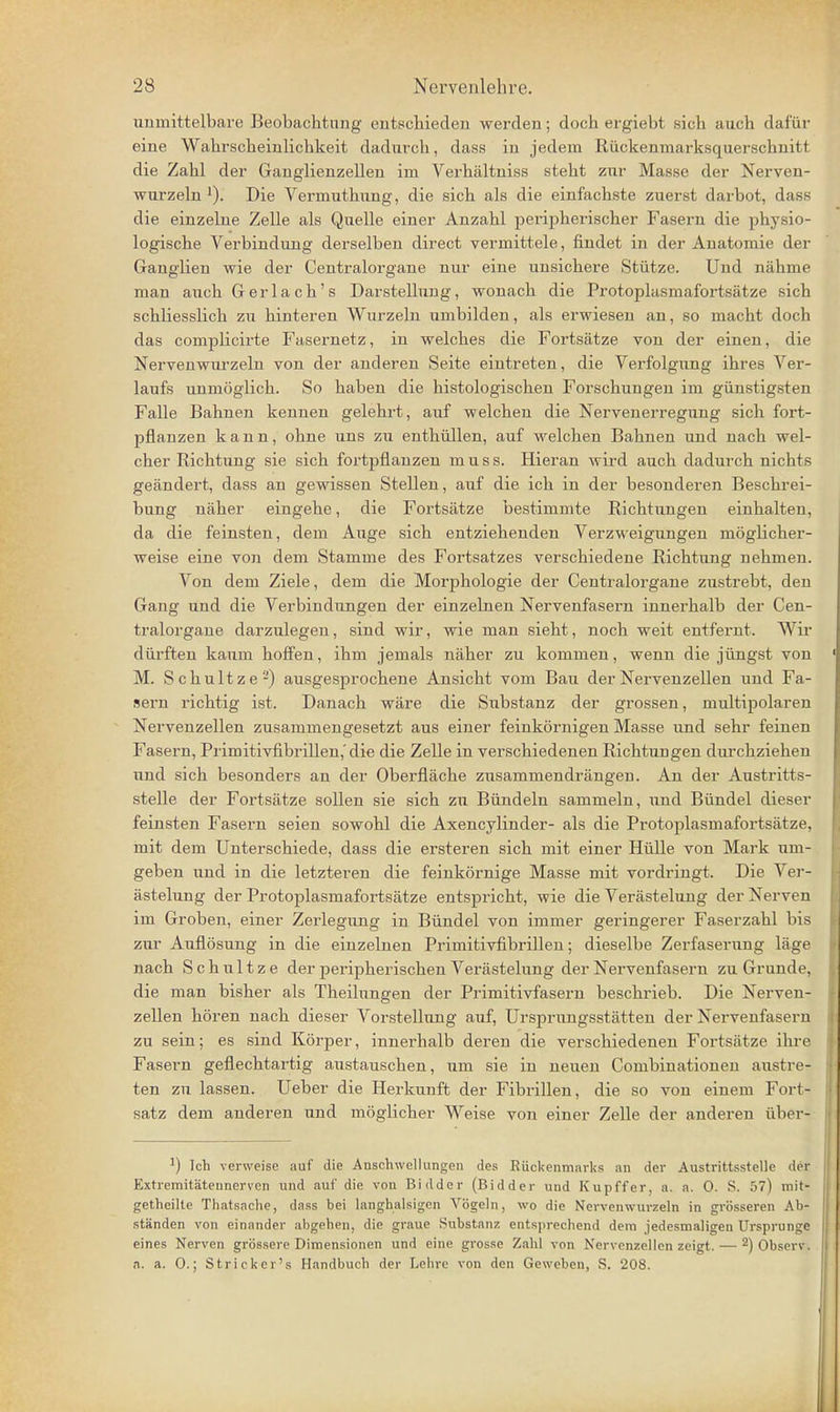 unmittelbare Beobachtung entschieden werden; doch ergiebt sich auch dafür eine Wahrscheinlichkeit dadurch, dass in jedem Rückenmarksquerschnitt die Zahl der Ganglienzellen im Verhältniss steht zur Masse der Nerven- wurzeln Die Vermuthung, die sich als die einfachste zuerst darbot, dass die einzelne Zelle als Quelle einer Anzahl peripherischer Fasern die physio- logische Verbindung derselben direct vermittele, findet in der Anatomie der Ganglien wie der Centraiorgane nur eine unsichere Stütze. Und nähme man auch Gerlach's Darstellung, wonach die Protoplasmafortsätze sich schliesslich zu hinteren Wurzeln umbilden, als erwiesen an, so macht doch das complicirte Fasernetz, in welches die Fortsätze von der einen, die Nervenwurzeln von der anderen Seite eintreten, die Verfolgung ihres Ver- laufs unmöglich. So haben die histologischen Forschungen im günstigsten Falle Bahnen kennen gelehrt, auf welcheji die Nervenerregung sich fort- pflanzen kann, ohne uns zu enthüllen, auf Mielchen Bahnen und nach wel- cher Richtung sie sich fortpflanzen m u s s. Hieran wird auch dadurch nichts geändert, dass an gewissen Stellen, auf die ich in der besonderen Beschrei- bung näher eingehe, die Fortsätze bestimmte Richtungen einhalten, da die feinsten, dem Auge sich entziehenden Verzweigimgen möglicher- weise eine von dem Stamme des Fortsatzes verschiedene Richtung nehmen. Von dem Ziele, dem die Morphologie der Centraiorgane zustrebt, den Gang und die Verbindungen der einzelnen Nervenfasern innerhalb der Cen- tralorgaue darzulegen, sind wir, wie man sieht, noch weit entfernt. Wir dürften kaum hoffen, ihm jemals näher zu kommen, wenn die jüngst von M. Schnitze-) ausgesprochene Ansicht vom Bau der Nervenzellen und Fa- sern richtig ist. Danach wäre die Substanz der grossen, multipolaren Nervenzellen zusammengesetzt aus einer feinkörnigen Masse und sehr feinen Fasern, Primitivfibrillen,'die die Zelle in verschiedenen Richtungen durchziehen und sich besonders an der Oberfläche zusammendrängen. An der Austritts- stelle der Fortsätze sollen sie sich zu Bündeln sammeln, und Bündel dieser feinsten Fasern seien sowohl die Axencylinder- als die Protoplasmafortsätze, mit dem Unterschiede, dass die ersteren sich mit einer Hülle von Mark um- geben und in die letzteren die feinkörnige Masse mit vordringt. Die Ver- ästelung der Protoplasmafortsätze entspricht, wie die Verästelung der Nerven im Grobeji, einer Zerlegung in Bündel von immer geringerer Faserzahl bis zur Auflösung in die einzelnen Primitivfibrillen; dieselbe Zerfaserung läge nach Schnitze der peripherischen Verästelung der Nervenfasern zu Grunde, die man bisher als Theilungen der Primitivfasern beschrieb. Die Nerven- zellen hören nach dieser Vorstellung auf, Ursprungsstätten der Nervenfasern zu sein; es sind Körper, innerhalb deren die verschiedenen Fortsätze ihre Fasern geflechtartig austauschen, um sie in neuen Combinationen austre- ten zu lassen. Ueber die Herkunft der Fibrillen, die so von einem Fort- satz dem anderen und möglicher Weise von einer Zelle der anderen über- ^) Ich verweise auf die Anschwellungen des Rückenmarks an der Austrittsstelle der Extremitätennerven und auf die von Bidder (Bidder und Kupffer, a. a. 0. S. 57) mit- getheilte Thatsache, dass bei langhalsigen Vögeln, wo die Nervenwurzeln in grösseren Ab- ständen von einander abgehen, die graue Substanz entsprechend dem jedesmaligen Ursprünge eines Nerven grössere Dimensionen und eine grosse Zahl von Nervenzellen zeigt. — 2)observ. a. a. 0.; Stricker's Handbuch der Loln-c von den Geweben, S. 208.