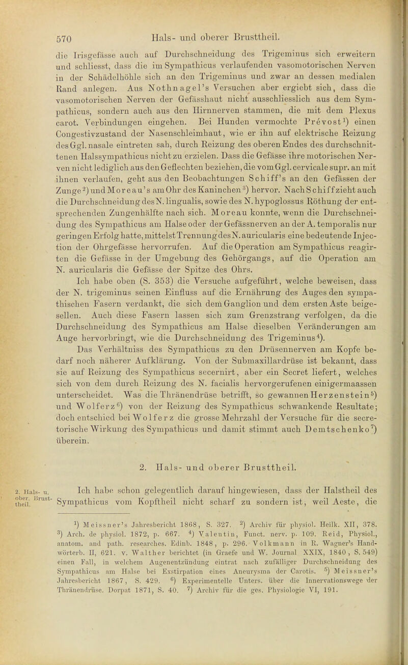 die Irisgefässe auch auf Durclischneidung des Trigeminus sich erweitern und schliesst, dass die im Sympathicus verlaufenden vasomotorischen Nerven in der Schädelhöhle sich an den Trigeminus und zwar an dessen medialen Rand anlegen. Aus Nothnagel's Versuchen aher ergiebt sich, dass die vasomotorischen Nerven der Gefässhaut nicht ausschliesslich aus dem Sym- pathicus, sondern auch aus den Ilirnnerven stammen, die mit dem Plexus carot. Verbindungen eingehen. Bei Hunden vermochte Prevost^) einen Congestivzustand der Nasenschleimhaut, wie er ihn auf elektrische Reizung des Ggl. nasale eintreten sah, durch Reizung des oberen Endes des durchschnit- tenen Halssympathicus nicht zu erzielen. Dass die Gefässe ihre motorischen Ner- ven nicht lediglich aus den Geflechten beziehen, die vom Ggl. cervicale supr. an mit ihnen verlaufen, geht aus den Beobachtungen Schiffs an den Gefässen der Zunge-)undMoreau's am Ohr des Kaninchen •^) hervor. Nach Schi ff zieht auch die Durchschneidung desN. lingualis, sowie des N. hypoglossus Röthung der ent- sprechenden Zungenhälfte nach sich. Moreau konnte, wenn die Durchschnei- dung des Sympathicus am Halse oder der Gefässnerven an der A. temporalis nur geringen Erfolg hatte, mittelst TrennungdesN.auricularis eine bedeutende Injec- tion der Ohrgefässe hervorrufen. Auf die Operation am Sympathicus reagir- ten die Gefässe in der Umgebung des Gehörgaugs, auf die Operation am N. aux'icularis die Gefässe der Spitze des Ohrs. Ich habe oben (S. 353) die Versuche aufgeführt, welche beweisen, dass der N. ti-igeminus seinen Einfluss auf die Ernährung des Auges den sympa- thischen Fasern verdankt, die sich dern Ganglion und dem ersten Aste beige- sellen. Auch diese Fasern lassen sich zum Grenzstraug verfolgen, da die Durchschneidung des Symj)athicus am Halse dieselben Veränderungen am Auge hervorbringt, wie die Durchschneidung des Trigeminus*). Das Verhältuiss des Sympathicus zu den Drüsennerven am Kopfe be- darf noch näherer Aufklärung. Von der Submaxillardrüse ist bekannt, dass sie auf Reizung des Sympathicus secernirt, aber ein Secret liefert, welches sich von dem durch Reizung des N. facialis hervorgerufenen einigermaassen unterscheidet. Was die Thränendrüse betrifft, so gewannenHerzenstein^) und Wolf er z''') von der Reizung des Sympathicus schwankende Resultate; doch entschied bei Wolf er z die grosse Mehrzahl der Versuche für die secre- torische Wirkung des Sympathicus und damit stimmt auch Demtschenko^) überein. 2. Hals- und ol)erer Brusttheil. 2. Hals- u. I«h habe schon gelegentlich darauf hingewiesen, dass der Halstheil des theü. Sympathicus vom Kopftheil nicht scharf zu sondern ist, weil Aeste, die 1) Meissner's Jahresberidit 1868, S. 327. 2) Arcliiv für jjliysiol. Heilk. XII, 378. 3) Arch. de physiol. 1872, p. 667. *) Valentin, Funot. nerv. p. 109. Reid, Physiol., anatom. and path. researches. Edinb. 1848, p. 296. Volkmann in R. Wagner's Hand- wörterb. II, 621. v. Walther berichtet (in Graefe und W. .Journal XXIX, 1840, S. 549) einen Fall, in welchem Augenentzündung eintrat nach zufälliger Durchschneidung des Sympathicus am Halse bei Exstirpation eines Aneurysma der Carotis. ''') Meissner's Jahresbericht 1867, S. 429. ) Experimentelle Unters, über die Innervationswege xler Thränendrüse. Dorpat 1871, S. 40. '') Archiv für die ges. Physiologie VI, 191.