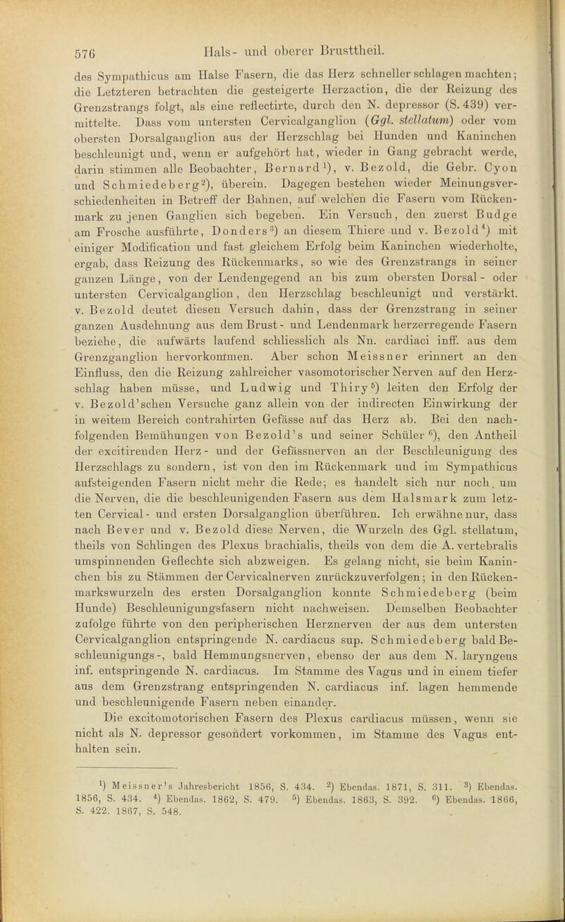 des Sympathicus am Halse Fasern, die das Herz schneller schlagen machten; die Letzteren betrachten die gesteigerte Herzaction, die der Reizung des Grenzstrangs folgt, als eine reflectirte, durch den N. depressor (S. 439) ver- mittelte. Uass vom untersten Cervicalganglion {Ggl. stellatum) oder vom obersten Dorsalganglion aus der Herzschlag bei Hunden und Kaninchen beschleunigt und, wemi er aufgehört hat, wieder in Gang gebracht werde, darin stimmen alle Beobachter, Bernard'), v. Bezold, die Gebr. Cyon und Schmiedeb erg2), überein. Dagegen bestehen wieder Meinungsver- schiedenheiten in Betreff der Bahnen, auf welchen die Fasern vom Rücken- mark zu jenen Ganglien sich begeben. Ein Versuch, den zuerst Budge am Frosche ausführte, Donders-^) an diesem Thiere und v. Bezold'') mit einiger Modificatiou und fast gleichem Ei-folg beim Kaninchen wiederholte, ergab, dass Reizung des Rückenmarks, so wie des Grenzstrangs in seiner ganzen Länge, von der Lendengegend an bis zum obersten Dorsal - oder untersten Cervicalganglion, den Herzschlag beschleunigt und verstärkt. V. Bezold deutet diesen Versuch dahin, dass der Grenzstrang in seiner ganzen Ausdehnung aus dem Brust- und Lendeumaik herzeri'egende Fasern beziehe, die aufwärts laufend schliesslich als Nn. cardiaci inff. aus dem Grenzganglion hervorkommen. Aber schon Meissner erinnert an den Einfliiss, den die Reizung zahlreicher vasomotorischer Nerven auf den Herz- schlag haben müsse, und Ludwig und Thiry^) leiten den Erfolg der V. Bezold'schen Versuche ganz allein von der indirecten Einwirkung der in weitem Bereich contrahirten Gefässe auf das Herz ab. Bei den nach- folgenden Bemühungen von Bezold's und seiner Schüler), den Antheil der excitirenden Herz - und der Gefässnerven an der Beschleunigung des Herzschlags zu sondern, ist von den im Rückenmark und im Sympathicus aufsteigenden Fasern nicht mehr die Rede; es bandelt sich nur noch, um die Nerven, die die beschleunigenden Fasern aus dem Halsmark zum letz- ten Cervical - und ersten Dorsalganglion überführen. Ich erwähne nur, dass nach Bever und v. Bezold diese Nerven, die Wurzeln des Ggl. stellatum, theils von Schlingen des Plexus brachialis, theils von dem die A. vertebralis umspinnenden Geflechte sich abzweigen. Es gelang nicht, sie beim Kanin- chen bis zu Stämmen der Cervicalnerven zurückzuverfolgen ; in den Rücken- markswurzeln des ersten Dorsalganglion konnte Schmiedeberg (beim Hunde) Beschleunigungsfasern nicht nachweisen. Demselben Beobachter zufolge führte von den peripherischen Herznerven der aiis dem untersten Cervicalganglion entspringende N. cardiacus sup. Schmiedeberg baldBe- schleunigungs-, bald Hemmungsnerven, ebenso der aus dem N. laryngeus inf. entspringende N. cardiacus. Im Stamme des Vagus und in einem tiefer aus dem Grenzstrang entspringenden N. cardiacus inf. lagen hemmende und beschleunigende Fasern neben einander. Die excitomotorischen Fasern des Plexus cardiacus müssen, wenn sie nicht als N. depressor gesondert vorkommen, im Stamme des Vagus ent- halten sein. 1) Meissner's Jahresbericht 1856, S. 434. ^) Ebendas. 1871, S. 311. 3) Ebeiulas. 1856, S. 434. *) Ebendas. 1862, S. 479. Ebendas. 1863, S. 392. «) Ebeudas. 1866, S. 422. 1867, S. 548.