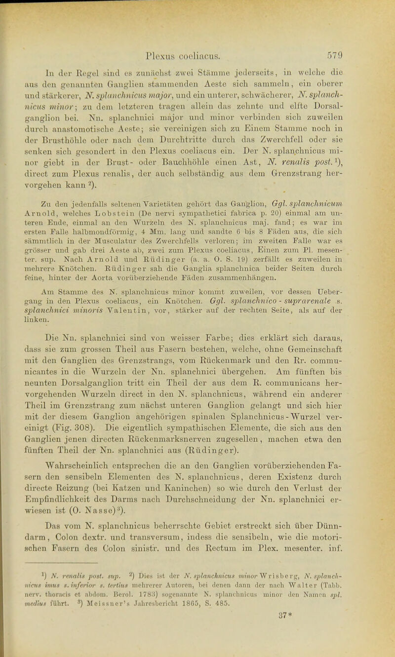 In der Regel sind es zunächst zwei Stäninie jederseits, in welche die aiis den genannten Ganglien stammenden Aesto sich sammeln, ein oberer und stärkerer, N. sphuichnicus major, und ein unterer, schwächerer, N. splunch- nicus minor; zu dem letzteren tragen allein das zehnte und eilte Dorsal- ganglion bei. Nn. splanclmici major und minor verbinden sich zuweilen durch anastomotische Aeste; sie vereinigen sich zu Einem Stamme noch in der Brusthöhle oder nach dem Durchtritte durch das Zwerchfell oder sie senken sich gesondert in den Plexus coeliacus ein. Der N. splanchnicus mi- nor giebt in der Brust- oder Bauchhöhle einen Ast, N. renalis post.^), direct zum Plexus renalis, der auch selbständig aus dem Grenzstrang her- vorgehen kann 2). Zu den jedenfalls seltenen Varietäten gehört das Gaugliou, Ggl. splanchnicum Arnold, welches Lobstein (De nervi sj'mpatlietici fabrica p. 20) einmal am un- teren Ende, einmal an den Wurzeln des N. splanchnicus maj. fand; es war im ersten Talle halbmondförmig, 4 Mm. lang und sandte 6 bis 8 Fäden aus, die sich sämmtlich in der Musculatur des Zwerchfells verloren; im zweiten Falle war es grösser und gab drei Aeste ab, zwei zum Plexus coeliacus, Einen zum PI. mesen- ter. sup. Nach Arnold und Eüdiuger (a. a. 0. S. 19) zerfällt es zmveilen in mehrere Knötchen. Eüdinger sah die Ganglia splanchnica beider Seiten durch feine, hinter der Aorta vorüberziehende Fäden zusammenhängen. Am Stamme des N. splanchnicus minor kommt zuweilen, vor dessen Ueber- gaug in den Plexus coeliacus, ein Knötchen. Ggl. splanchnico - suprarenale s. splanclmici minoris Valentin, vor, stärker auf der rechten Seite, als auf der linken. Die Nn. splanchnici sind von weisser Farbe; dies erklärt sich daraus, dass sie zum grossen Theil aus Fasern bestehen, welche, ohne Gemeinschaft mit den Ganglien des Grenzstrangs, vom Rückenmark und den Rr. commu- nicantes in die Wurzeln der Nn. splanchnici übergehen. Am fünften bis neunten Dorsalganglion tritt ein Theil der aus dem R. communicans her- vorgehenden Wurzeln direct in den N. splanchnicus, während ein anderer Theil im Grenzstrang zum nächst unteren Ganglion gelangt und sich hier mit der diesem Ganglion angehörigen spinalen Splanchnicus - Wurzel ver- einigt (Fig. 308). Die eigentlich sympathischen Elemente, die sich aus den Ganglien jenen directen Rückenmarksnerven zugesellen, machen etwa den fünften Theil der Nn. splanchnici aus (Rüdingei'). Wahrscheinlich entsprechen die an den Ganglien vorüberziehenden Fa- sern den sensibeln Elementen des N. splanchnicus, deren Existenz durcli directe Reizung (bei Katzen und Kaninchen) so wie durch den Verlust der Empfindlichkeit des Darms nach Durchschneidung der Nn. splanchnici ei-- wiesen ist (0. Nasse)■^). Das vom N. splanchnicus beherrschte Gebiet erstreckt sich über Dünn- darm, Colon dextr. und transversum, indess die sensibeln, wie die motori- schen Fasern des Colon sinistr. und des Rectum im Plex. mesenter. in f. 1) A'. renalis post. sup. ^) Dies ist der N. splanchnicus m-moj-W v i sb e r g, N. spinnch- iiicHs imus s.inferinr s. terlius nipluTrer Autoren, bei denen dann der nach Walter (Tabb. nerv, thoracis et al)doin. IJerol. 178.'^) soi;cnannto N. splanchnicus minor den Namou sijü. medius führt. ^) Meissner'» .Jahresbericht 1865, S. 485. 37*
