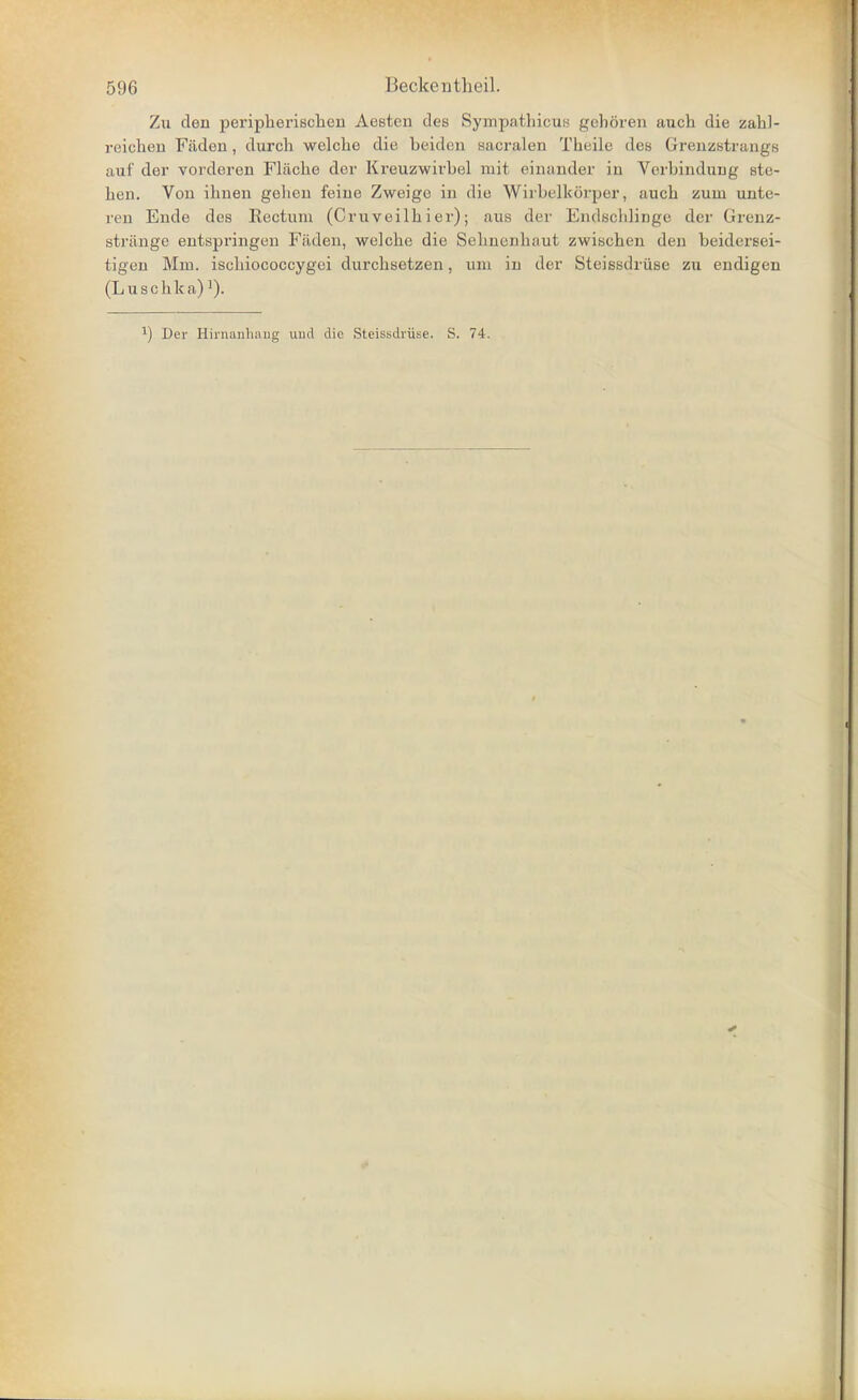 Zu den peripherischeu Aesten des Sympathicui< gehören auch die zahl- reichen Fäden, durch welche die beiden sacralen Theile des Grenzstrangs auf der vorderen Fläche der Kreuzwirbel mit einander in Vorbindung ste- hen. Von ihnen gehen feine Zweige in die Wirbelkörper, auch zum unte- ren Ende des Rectum (Cruveilh i er); aus der Endechlinge der Grenz- stränge entspringen Fäden, welche die Sehnenhaut zwischen den beidersei- tigen Mm. ischiococcygei durchsetzen, um in der Steissdrüse zu endigen (Luschka)'). ^) Der Hirnaiihiuig und die Steissdrüse. S. 74.