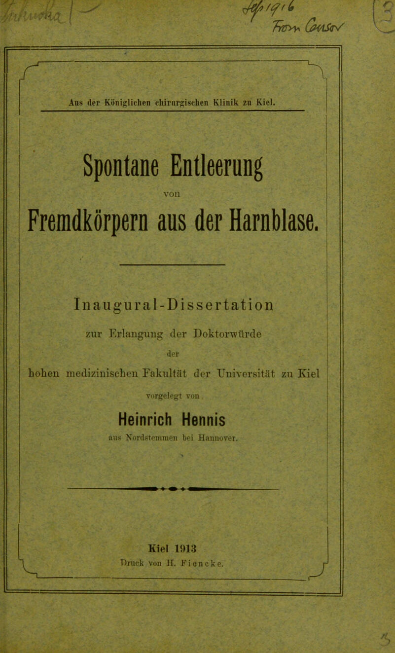 fätk r n Ans der Königlichen chirurgischen Klinik zn Kiel. Spontane Entleerung von Fremdkörpern aus der Harnblase. Inaugural -Dissertation /.xii j^riitiiguiig (icr jJOKioi w uKiG der hohen medizinischen Fakultüt der Universität zu Kiel vorgelegt von Heinrich Hennis ans Nordstemmen bei Hannover. Kiel 1!H:5 Druck von H. Fiencke. j -