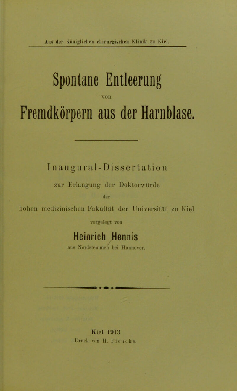 Aus der Königlichen chirurgischen Klinik zu Kiel. Spontane Entleerung von Fremdkörpern aus der Harnblase. Inauffural-DisseH ation o zur Erlangung der Doktorwürde der hohen medizinischen Fakultät der Universität zu Kiel vorgelegt von Heinrich Hennis aus Xordsteinmen bei Hannover. Kiel 1013 Druck vtn H. Fi e nc ke.