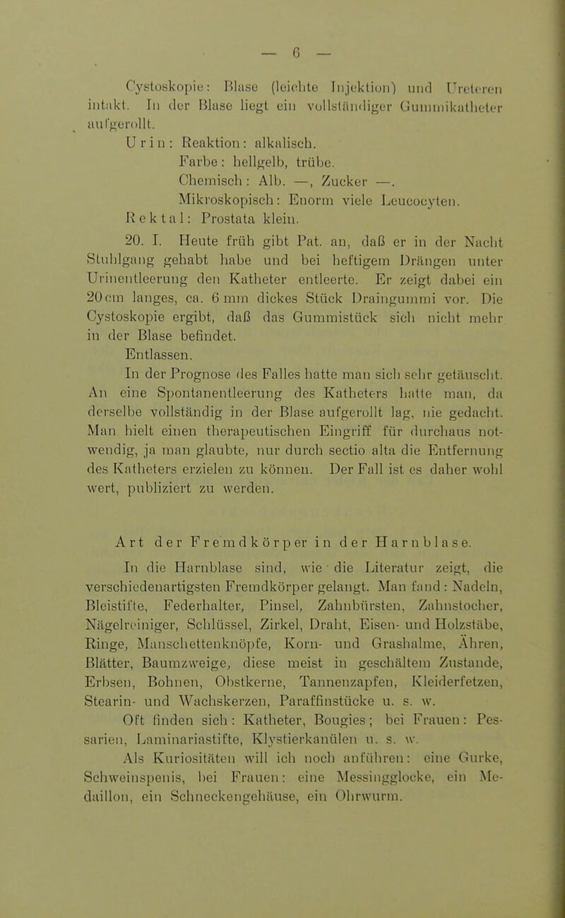 Cystoskopie: Blase (leichte Injektion) und Ureteren intakt. In der Blase liegt ein vollständiger Gummikathcter an fgerollt. Urin: Reaktion: alkalisch. Farbe: hellgelb, trübe. Chemisch : Alb. —, Zucker —. Mikroskopisch: Enorm viele Lcueoeyten. Rektal: Prostata klein. 20. I. Heute früh gibt Fat. an, daß er in der Nacht Stuhlgang gehabt habe und bei heftigem Drängen unter Urinentleerung den Katheter entleerte. Er zeigt dabei ein 20cm langes, ca. 6 mm dickes Stück Draingummi vor. Die Cystoskopie ergibt, daß das Gummistück sich nicht mehr in der Blase befindet. Entlassen. In der Prognose des Falles hatte man sich sehr getäuscht. An eine Spontanentleerung des Katheters hatte man, da derselbe vollständig in der Blase aufgerollt lag, nie gedacht. Man hielt einen therapeutischen Eingriff für durchaus not- wendig, ja man glaubte, nur durch sectio alta die Entfernung des Katheters erzielen zu können. Der Fall ist es daher wohl wert, publiziert zu werden. Art der Fr e m d k ö r p er in der Harnblase. In die Harnblase sind, wie1 die Literatur zeigt, die verschiedenartigsten Fremdkörper gelangt. Man fand : Nadeln, Bleistifte, Federhalter, Pinsel, Zahnbürsten, Zahnstocher, Nagelreiniger, Schlüssel, Zirkel, Draht, Eisen- und Holzstäbe, Ringe, Manschettenknöpfe, Korn- und Grashalme, Ähren, Blätter, Baumzweige, diese meist in geschältem Zustande, Erbsen, Bohnen, Obstkerne, Tannenzapfen, Kleiderfetzen, Stearin- und Wachskerzen, Paraffinstücke u. s. w. Oft finden sich: Katheter, Bougies; bei Frauen: Pes- saren, Laminariastifte, Klystierkanülen u. s. w. Als Kuriositäten will ich noch anführen: eine Gurke, Schweinspenis, bei Frauen: eine Messingglocke, ein Me- daillon, ein Schneckengehäuse, ein Ohrwurm.