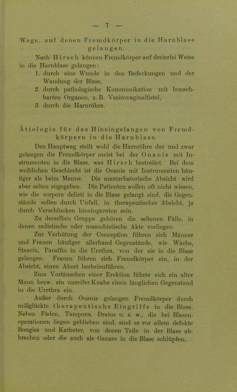 Wege, auf denen Fremdkörper in die Harnblase gelangen. Nach Hirsch können Fremdkörper auf dreierlei Weise in die Harnblase gelangen: 1. durch eine Wunde in den Bedeckungen und der Wandung der Blase, 2. durch pathologische Kommunikalion mit benach- barten Organen, z. B. Vesicovaginalfistel, 3 durch die Harnröhre. Ätiologie für das H in ein gela n gen von Fremd- körpern in die Harnblase. Den Hauptweg stellt wohl die Harnröhre dar und zwar gelangen die Fremdkörper meist bei der Onanie mit In- strumenten in die Blase, was Hirsch bestreitet. Bei dem weiblichen Geschlecht ist die Onanie mit Instrumenten häu- figer als beim Manne. Die masturbatorische Absicht wird aber selten zugegeben. Die Patienten wollen oft nicht wissen, wie die Corpora delicti in die Blase gelangt sind, die Gegen- stände sollen durch Unfall, in therapeutiseber Absicht, ja durch Verschlucken hineingeraten sein. Zu derselben Gruppe gehören die seltenen Fälle, in denen sadistische oder masochistische Akte vorliegen. Zur Verhütung der Conception führen sich Männer und Frauen häufiger allerhand Gegenstände, wie Wachs, Stearin, Paraffin in die Urethra, von der sie in die Blase gelangen. Frauen führen sich Fremdkörper ein, in der Absicht, einen Abort herbeizuführen. Zum Vortäuschen einer Erektion führte sich ein alter Mann bezw. ein unreifer Knabe einen länglichen Gegenstand in die Urethra ein. Außer durch Onanie gelangen Fremdkörper durch mißglückte therapeutische Eingriffe in die Blase. Neben Fäden, Tampons, Drains u. s. w., die bei Blasen- operationen liegen geblieben sind, sind es vor allem defekte Bougies und Katheter, von denen Teile in der Blase ab- brechen oder die auch als Ganzes in die Blase schlüpfen.