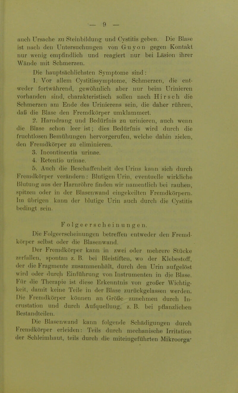 auch Ursache zu Steinbildung und Cystitis geben. Die Blase ist nach den Untersuchungen von Guyon gegen Kontakt nur wenig empfindlich und reagiert nur bei Läsion ihrer Wände mit Schmerzen. Die hauptsächlichsten Symptome sind: 1. Vor allem Cystitissymptome, Schmerzen, die ent- weder fortwährend, gewöhnlich aber nur beim Urinieren vorhanden sind, charakteristisch sollen nach Hirsch die Schmerzen am Ende des Urinierens sein, die daher rühren, daß die Blase den Fremdkörper umklammert. 2. Harndrang und Bedürfnis zu urinieren, auch wenn die Blase schon leer ist; dies Bedürfnis wird durch die fruchtlosen Bemühungen hervorgerufen, welche dahin zielen, den Fremdkörper zu eliminieren. 3. Incontinentia urinae. 4. Retentio urinae. 5. Auch die Beschaffenheit des Urins kann sich durch Fremdkörper verändern : Blutigen Urin, eventuelle wirkliche Blutung aus der Harnröhre finden wir namentlich bei rauhen, spitzen oder in der Blasenwand eingekeilten Fremdkörpern. Im übrigen kann der blutige Urin auch durch die Cystitis bedingt sein. Folgeerscheinungen. Die Folgeerscheinungen betreffen entweder den Fremd- körper selbst oder die Blasenwand. Der Fremdkörper kann in zwei oder mehrere Stücke zerfallen, spontan z. B. bei Bleistiften, wo der Klebestoff, der die Fragmente zusammenhält, durch den Urin aufgelöst wird oder durch Einführung von Instrumenten in die Blase. Für die Therapie ist diese Erkenntnis von großer Wichtig- keit, damit keine Teile in der Blase zurückgelassen werden. Die Fremdkörper können an Größe zunehmen durch In- crustation und durch Aufquellung, z. B. bei pflanzlichen Bestandteilen. Die Blasenwand kann folgende Schädigungen durch Fremdkörper erleiden: Teils durch mechanische Irritation der Schleimhaut, teils durch die miteingeführten Mikroorga