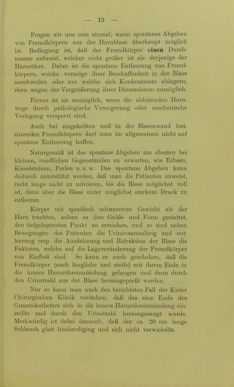 Fragen wir uns nun einmal, wann spontanes Abgehen von Fremdkörpern aus der Harnblase überhaupt möglich ist. Bedingung ist, daß der Fremdkörper einen Durch- messer aufweist, welcher nicht größer ist als derjenige der Harnrühre. Daher ist die spontane Entleerung von Fremd- körpern, welche vermöge ihrer Beschaffenheit in der Blase anschwellen oder um welche sich Konkremente ablagern, eben wegen der Vergrößerung ihrer Dimensionen unmöglich. Ferner ist sie unmöglich, wenn die ableitenden Harn- wege durch pathologische Verengerung oder mechanische Verlegung versperrt sind. Auch bei eingekeilten und iu der Blasenwand fest- sitzenden Fremdkörpern darf man im allgemeinen nicht auf spontane Entleerung hoffen. Naturgemäß ist das spontane Abgehen am ehesten bei kleinen, rundlichen Gegenständen zu erwarten, wie Erbsen, Kieselsteinen, Perlen u. s. w. Das spontane Abgehen kann dadurch unterstützt werden, daß man die Patienten anweist, recht lange nicht zu urinieren, bis die Blase möglichst voll ist, dann aber die Blase unter möglichst starkem Druck zu entleeren. Körper mit spezifisch schwererem Gewicht als der Harn trachten, sofern es ihre Größe und Form gestattet, den tiefgelegensten Punkt zu erreichen, und so sind neben Bewegungen des Patienten die Urinansanmilung und -ent- leerung resp. die Ausdehnung und Retraktion der Bluse die Faktoren, welche auf die Lageveränderung der Fremdkörper von Einfluß sind. So kann es auch geschehen, daß die Fremdkörper (auch längliche und steife) mit ihrem Ende in die innere Ilarnröhrenmündung gelangen und dann durch den Urinstrahl aus der Blase herausgepreßt werden. Nur so kann man auch den berichteten Fall der Kieler Chirurgischen Klinik verstehen, daß das eine Ende des Gummikatheters sich in die innere Harnröhrenmündung ein- stellte und durch den Urinstrahl herausgesaugt wurde. Merkwürdig ist dabei dennoch, daß der ca. 20 cm lange Schlauch glatt hindurchging und sich nicht verwickelte.