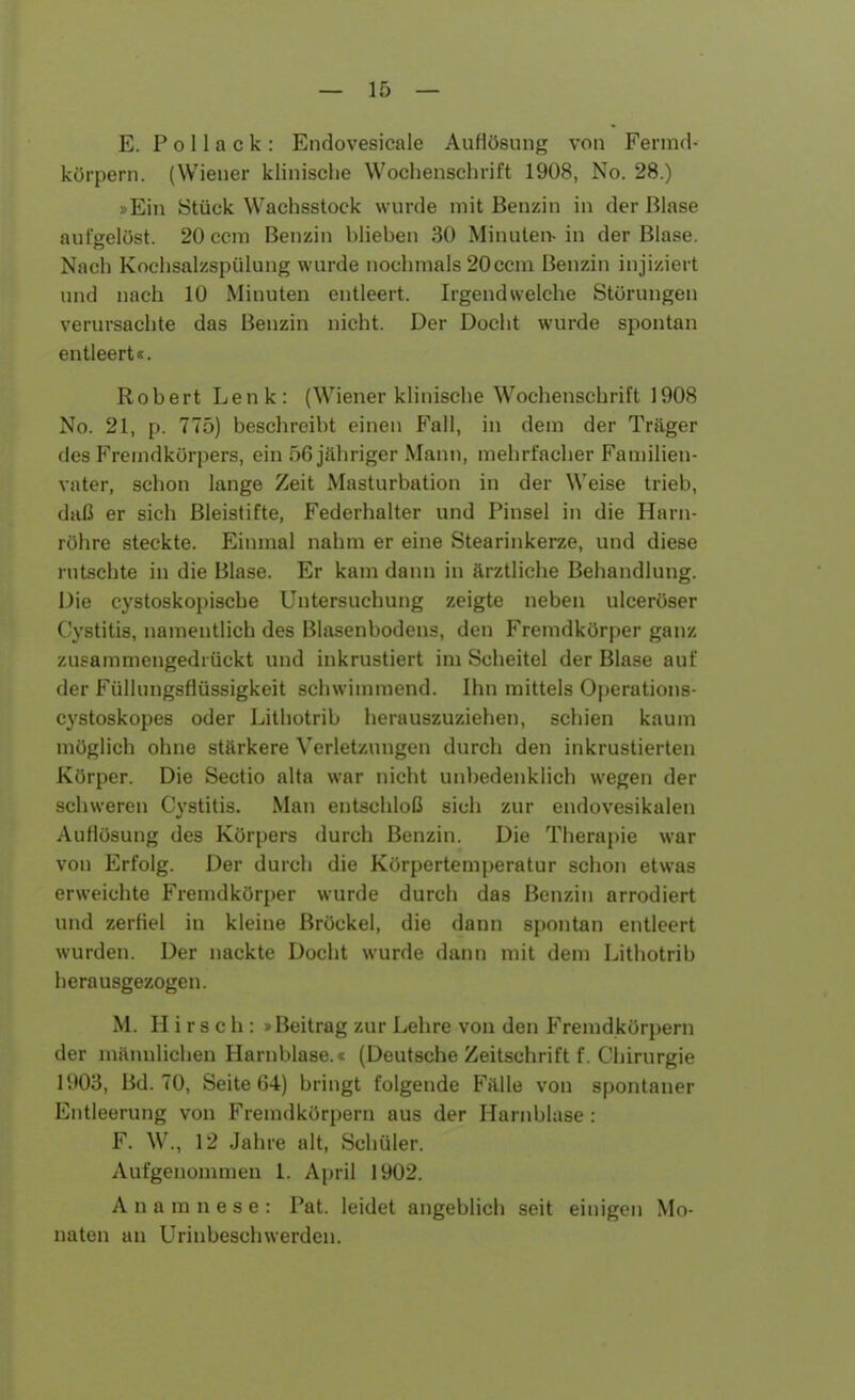 E. P o 11 a c k : Endovesicale Auflösung von Fermd- körpern. (Wiener klinische Wochenschrift 1908, No. 28.) »Ein Stück Wachsstock wurde mit Benzin in der Blase aufgelöst. 20ccm Benzin hlieben 30 Minuten- in der Blase. Nach Kochsalzspülung wurde nochmals 20ccm Benzin injiziert und nach 10 Minuten entleert. Irgend welche Störungen verursachte das Benzin nicht. Der Docht wurde spontan entleert«. Robert Lenk: (Wiener klinische Wochenschrift 1908 No. 21, p. 775) beschreibt einen Fall, in dem der Träger des Fremdkörpers, ein 56 jähriger Mann, mehrfacher Familien- vater, schon lange Zeit Masturbation in der Weise trieb, daß er sich Bleistifte, Federhalter und Pinsel in die Harn- röhre steckte. Einmal nahm er eine Stearinkerze, und diese rutschte in die Blase. Er kam dann in ärztliche Behandlung. Die cystoskopische Untersuchung zeigte neben ulceröser Cystitis, namentlich des Blasenbodens, den Fremdkörper ganz zusammengedrückt und inkrustiert im Scheitel der Blase auf der Füllungsflüssigkeit schwimmend. Ihn mittels Operations- cystoskopes oder Lithotrib herauszuziehen, schien kaum möglich ohne stärkere Verletzungen durch den inkrustierten Körper. Die Sectio alta war nicht unbedenklich wegen der schweren Cystitis. Man entschloß sich zur endovesikalen Auflösung des Körpers durch Benzin. Die Therapie war von Erfolg. Der durch die Körpertemperatur schon etwas erweichte Fremdkörper wurde durch das Benzin arrodiert und zerfiel in kleine Bröckel, die dann spontan entleert wurden. Der nackte Docht wurde dann mit dem Lithotrib herausgezogen. M. Hirsch: »Beitrag zur Lehre von den Fremdkörpern der männlichen Harnblase.« (Deutsche Zeitschrift f. Chirurgie 1903, Bd. 70, Seite 64) bringt folgende Fälle von spontaner Entleerung von Fremdkörpern aus der Harnblase : F. W., 12 Jahre alt, Schüler. Aufgenommen 1. April 1902. Anamnese: Pat. leidet angeblich seit einigen Mo- naten an Urinbeschwerden.