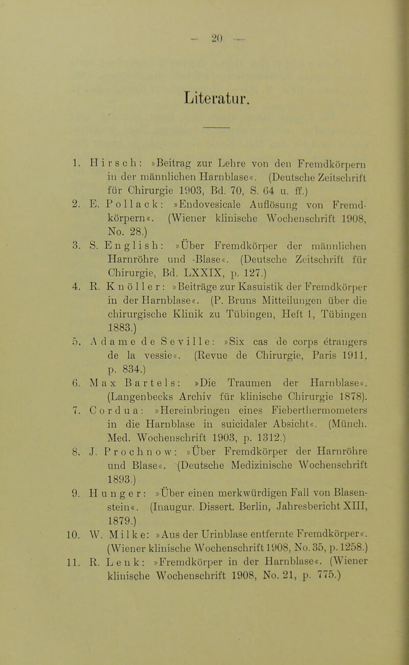 Literatur. 1. Hirsch: »Beitrag zur Lehre von den Fremdkörpern in der männlichen Harnhlase«. (Deutsche Zeitschrift für Chirurgie 1903, Bd. 70, S. 64 u. ff.) 2. E. P o 11 a c k : »Endovesicale Auflösung von Fremd- körpern«. (Wiener klinische Wochenschrift 1908, No. 28.) 3. S. E n g 1 i s h : »Uber Fremdkörper der männlichen Harnröhre und -Blase«. (Deutsche Zeitschrift für Chirurgie, Bd. LXXIX, p. 127.) 4. R. K n ö 11 e r : »Beiträge zur Kasuistik der Fremdkörper in der Harnblase«. (P. Bruns Mitteilungen über die chirurgische Klinik zu Tübingen, Heft l, Tübingen 1883.) 5. Adame de Seville: »Six cas de corps etrangers de la vessie«. (Revue de Chirurgie, Paris 1911, p. 834.) 6. Max Bartels: »Die Traumen der Harnblase«. (Langenbecks Archiv für klinische Chirurgie 1878). 7. C o r d u a : »Hereinbringen eines Fieberthermometers in die Harnblase in suicidaler Absicht«. (Münch. Med. Wochenschrift 1903, p. 1312.) 8. J. Prochnow: »Über Fremdkörper der Harnröhre und Blase«. (Deutsche Medizinische Wochenschrift 1893.) 9. Hunger: »Über einen merkwürdigen Fall von Blasen- stein«. (Inaugur. Dissert. Berlin, Jahresbericht XIII, 1879.) 10. W. Mi 1 k e: »Aus der Urinblase entfernte Fremdkörper«. (Wiener klinische Wochenschrift 1908, No.35, p. 1258.) 11. R. Lenk: »Fremdkörper in der Harnblase«. (Wiener klinische Wochenschrift 1908, No. 21, p. 775.)