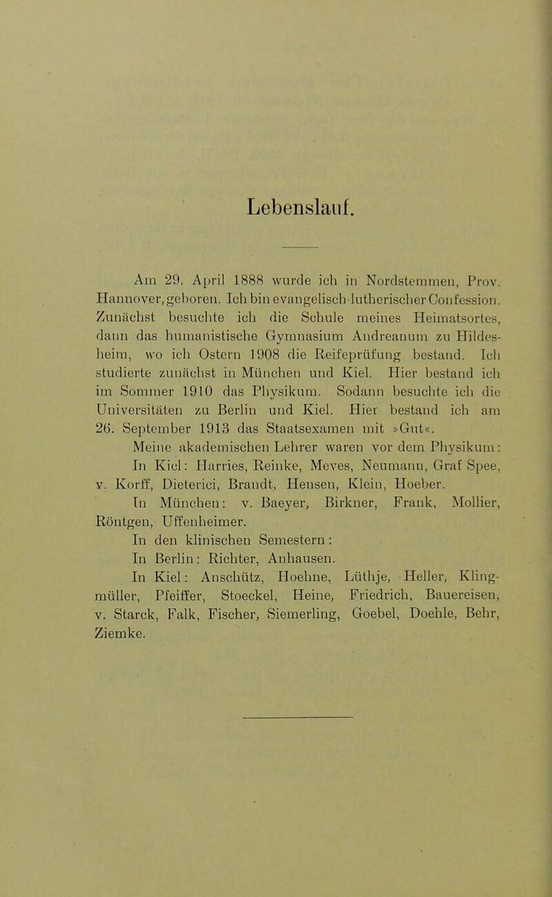 Lebenslauf. Am 29. April 1888 wurde ich in Nordstemmen, Prov. Hannover.geboren. Ich bin evangelisch lutherischer Confession. Zunächst besuchte ich die Schule meines Heimatsortes, dann das humanistische Gymnasium Andreanum zu Hildes- heim, wo ich Ostern 1908 die Reifeprüfung bestand. Ich studierte zunächst in München und Kiel. Hier bestand ich im Sommer 1910 das Physikum. Sodann besuchte ich die Universitäten zu Berlin und Kiel. Hier bestand ich am 26. September 1913 das Staatsexamen mit »Gut«. Meine akademischen Lehrer waren vor dem Physikum: In Kiel: Harries, Reinke, Mcves, Neumann, Graf Spee, v. Korff, Dieteiici, Brandt, Hensen, Klein, Hoeber. In München: v. Baeyer, Birkner, Frank, Mollier, Röntgen, Uffenheimer. In den klinischen Semestern: In Berlin: Richter, Anhausen. In Kiel: Anschütz, Hoehne, Lüthje, Heller, Kling- müller, Pfeiffer, Stoeckel, Heine, Friedrich, Bauereisen, v. Starck, Falk, Fischer, Siemerling, Goebel, Doehle, Behr, Ziemke.