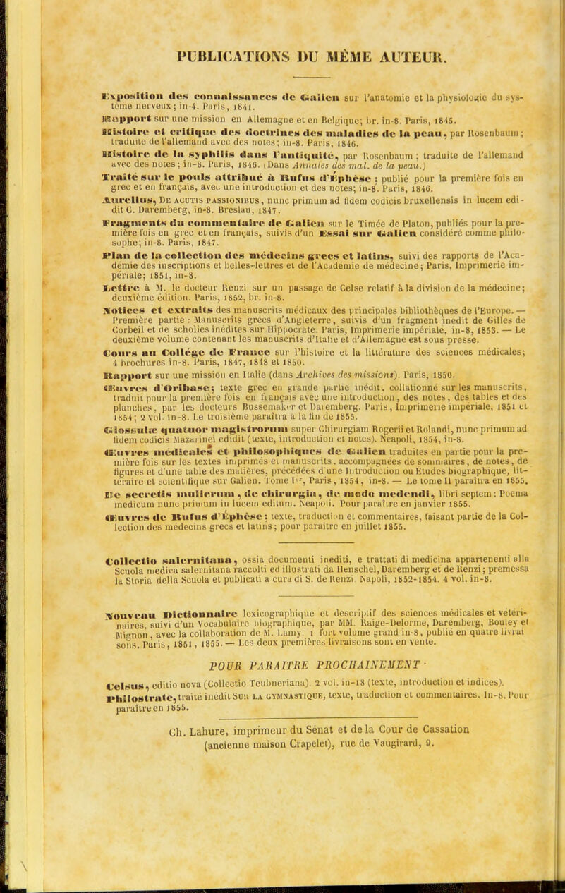 PUBLICATIONS DU MÊME AUTEUIt. Exposition «les connaissances de ftiaileu sur l'anatumie et la physiologie Ju .-ys- tôme nerveux; in-4. Paris, i84i. Rapport sur une mission en Allemagne et en Belgique; br. in-8. Taris, 1845. Histoire et critique des doctrines des maladies de la peau, par ROBenbaum ; traduite de l'allemand avec des noies; in-8. Paris, 1840. Blistoirc de la syphilis daus l'antiquité, par Uosenbaum ; traduite de l'allemand avec des notes; in-8. Paris, 1846. iDans Annales des mal. de la peau.) Xralté sur le pouls attribué à «tutus d'Éphcsc ; publié pour la première fois en grec et en français, aveu une introduction ot des notes; in-8. Paris, 1846. Aurcllus, De acutis rAssiONinus, mine primuni ad (idem codieis bruxcllensis in lucem edi- ditC. Daremberg, in-8. Breslau, 1847. Fragment» du commentaire de Galien sur le Timée de Platon, publiés pour la pre- mière fois en grec et en français, suivis d'un Essai sur Oalien considéré comme philo- sophe; in-8. Paris, 1847. Plan de In collection des médecins grecs et latins, suivi des rapports de l'Aca- démie des inscriptions et belles-lettres et de l'Académie de médecine; Paris, Imprimerie im- périale; 1851,iu-8. Lettre à M. le docteur Kenzi sur un passage de Celse relatif à la division de la médecine; deuxième édition. Paris, 1852, br. in-8. Notices et extraits des manuscrits médicaux des principales bibliothèques de l'Europe. — Première partie : Manuscrits grecs d'Angleterre, suivis d'un fragment inédit de Gilles de Corbeil et de scholies inédites sur Hippocrate. Paris, Imprimerie impériale, in-8, 1853. — Le deuxième volume contenant les manuscrits d'Italie et d'Allemagne est sous presse. Cours au Collège de France sur l'histoire et la littérature des sciences médicales; i brochures in-8. Paris, 1847, 1848 et 1850. Rapport sur une mission en Italie (dans Archives des •missions). Paris, 1850. «Eu vrcs d'Orihase; texte grec eu grande partie inédit, eollalionné sur les manuscrits, traduit pour la première fois eu fiançais avec une introduction, des notes, des tables et des planches, par les docteurs Busscmaki r et baiemberg. Paris, Imprimerie impériale, 1851 et 1554 ; 2 vol in-8. Le troisième paraîtra a la lin de 1855. Glossulœ quatuor iitagistrorum super Ghirurgiam Rogerii et Rolandi, nu m- primum ad lidem codieis Mazai inei edidil (texte, introduction et notes). Neapoli, 1854, in-8. «Euvrcs médicales et philosophiques de CWtlicn traduites eu partie pour la pre- mière fois sur les textes imprimés ei manuscrits, accompagnées de sommaires, de notes, de ligures et d'une table des matières, précédées d'une Introduction ou Eludes biographique, lit- téraire et scientifique sur Galien. 'l'orne Pr, Paris, 1854, in-8. — Le tome II paraîtra en 1855. Ste scerctis mulierum . de ehirurgia, de modo medendi, libri septem: Poemu medicum nunc primum in lucem editum. Reapoli. Pour paraître en janvier 1855. «Euvrcs «le Itufus d'Kphèse; icxic. traduction et commentaires, faisant partie de la Col- lection des médecins grecs et latins; pour paraître en juillet 1855. Collcctio salernitana, ossia documenti inediti, e trattali di medicina appartenenli alla Scuola medica salernitana raccolti ed illustrati da Henschel,Daremberg et de Kenzi; premessa la Storia délia Scuola et publicali a cura di S. de Kenzi Napoli, 1852-1854. i vol. in-8. Nouveau nictlonnaire lexicographique et descriptif des sciences médicales et vétéri- naires, suivi d'un Vocabulaire biographique, par MM. Uaige-Delorme, Daremberg, Bouley el Rlinorî, avec la collaboration de M. Lamy. i fort volume grand in-8, publié en quatre livrai sons. Paris, 1851 , 1855. — Les deux premières livraisons sont en vente. POUR PARAITRE PROCHAINEMENT • «'cl»us. edilio nova (Collcctio Teubneriana). 2 vol. in-18 (texte, introduction et indices). pMIoltrate,traité inédit Su» la gymnastique, texte, traduction et commentaires. In-8. Pour, paraître en 1855. Ch. Lahure, imprimeur du Sénat et delà Cour de Cassation (ancienne maison Crapelet), rue de Yaugirard, 0.