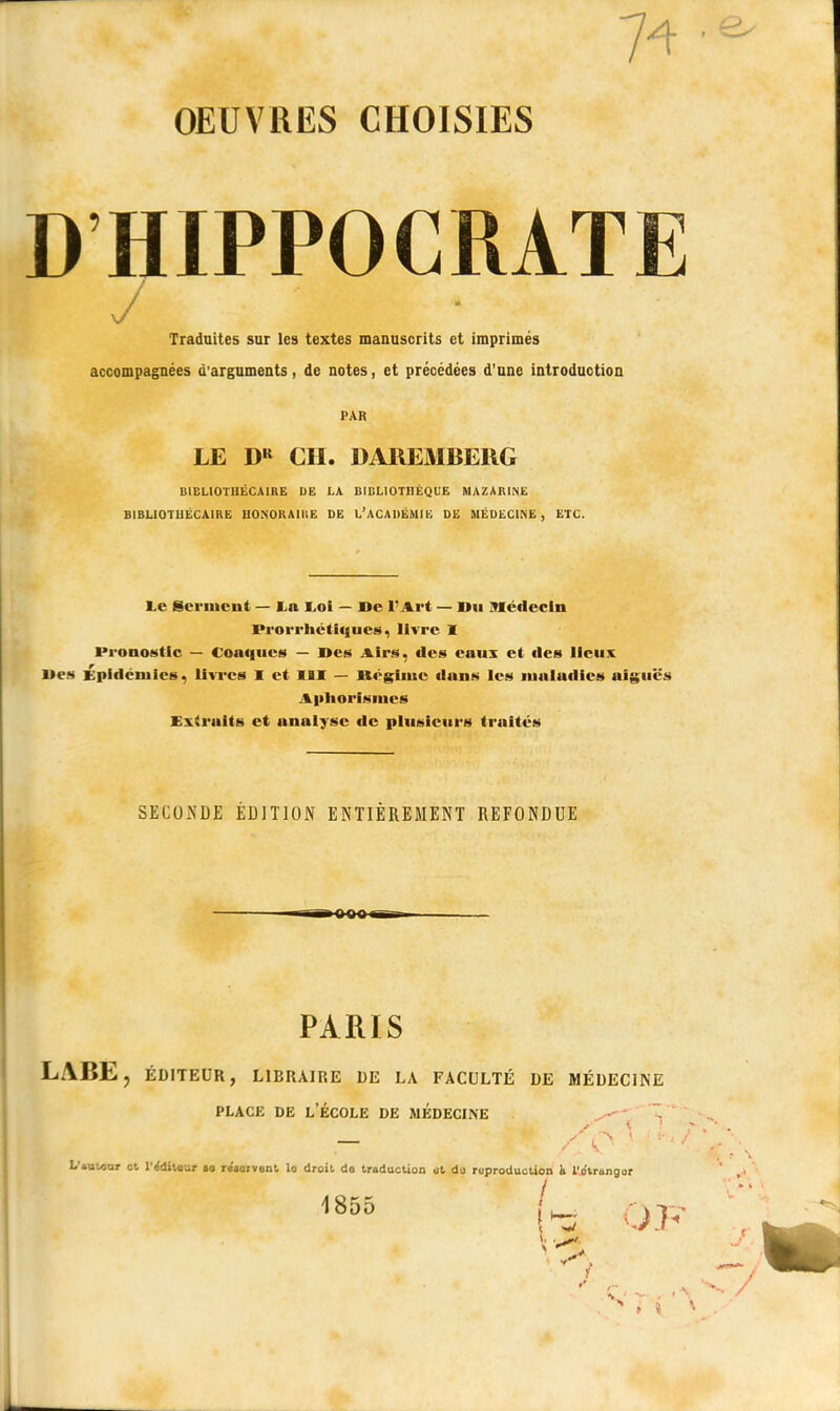 74 • OEUVRES CHOISIES DHIPPOCRATE y Traduites sur les textes manuscrits et imprimés accompagnées d'arguments, de notes, et précédées d'une introduction PAR LE DR CH. DAREMBERG BIBLIOTHÉCAIRE DE LA BIBLIOTHÈQUE MAZARINE BIBLIOTHÉCAIRE HONORAIRE DE L'ACADÉMIE DE MÉDECINE, ETC. Le Serment — La Loi — De l'Art — Du Médecin Prorrhétiqucs, livre 1 Pronostic — Conques — Des Airs, des eaux et des lieux Des Épidémies, livres I et III — Régime dans les mnludics aiguës Aphorismcs Extraits et analyse de plusieurs traités SECONDE EDITION ENTIÈREMENT REFONDUE »«oo« PARIS LABE, ÉDITEUR, LIBRAIRE DE LA FACULTÉ DE MÉDECINE place de l'école de médecine L'auurar et l'ffdiUur ta reçoivent lo droit do traduction <jt do reproduction à l'o'trongor 1855 ( OJ