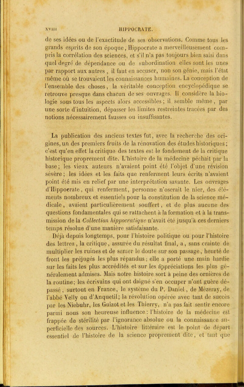 \ A' 11 I Hll'l'OCRATE. de ses idées ou de l'exactitude de ses observations. Comme tous les grands esprits de son époque, Hippocrate a merveilleusement com- pris la corrélation des sciences, et s'il n'a pas toujours bien saisi dans quel degré de dépendance ou de subordination elles sont les unes par rapport aux autres , il faut en accuser, non son génie, mais l'état même où se trouvaient les connaissances humaines. La conception de l'ensemble des choses, la véritable conception encyclopédique se retrouve presque dans chacun de ses ouvrages. 11 considère la bio- logie sous tous les aspects alors accessibles ; il semble même , par une sorte d'intuition, dépasser les limites restreintes tracées par des notions nécessairement fausses ou insuffisantes. La publication des anciens textes fut, avec la recherche des ori- gines, un des premiers fruits de la rénovation des études historiques ; c'est qu'en effet la critique des textes est le fondement de la critique historique proprement dite. L'histoire de la médecine péchait par la base; les vieux auteurs n'avaient point été l'objet d'une révision sévère ; les idées et les faits que renferment leurs écrits n'avaient point été mis en relief par une interprétation savante. Les ouvrages d'Hippocrate, qui renferment, personne n'oserait le nier, des élé- ments nombreux et essentiels pour la constitution de la science mé- dicale , avaient particulièrement souffert, et de plus aucune des questions fondamentales qui se rattachent à la formation et à la trans- mission de la Collection hippocratique n'avait été jusqu'à ces derniers temps résolue d'une manière satisfaisante. Déjà depuis longtemps, pour l'histoire politique ou pour l'histoire des lettres, la critique, assurée du résultat final, a, sans crainte de multiplier les ruines et de semer le doute sur son passage, heurté de front les préjugés les plus répandus; elle a porté une main hardie sur les faits les plus accrédités et sur les appréciations les plus gé- néralement admises. Mais notre histoire sort à peine des ornières de la routine; les écrivains qui ont daigné s'en occuper n'ont guère dé- passé , surtout en France, le système du P. Daniel, de Mézeray, de l'abbé Velly ou d'Anquetil; la révolution opérée avec tant de succès par les Niebuhr, les Guizotet les Thierry, n'a pas fait sentir encore parmi nous son heureuse influence : l'histoire de la médecine est frappée de stérilité par l'ignorance absolue ou la connaissance su- perficielle des sources. L'histoire littéraire est le point de départ essentiel de l'histoire de la science proprement dite, et lant que