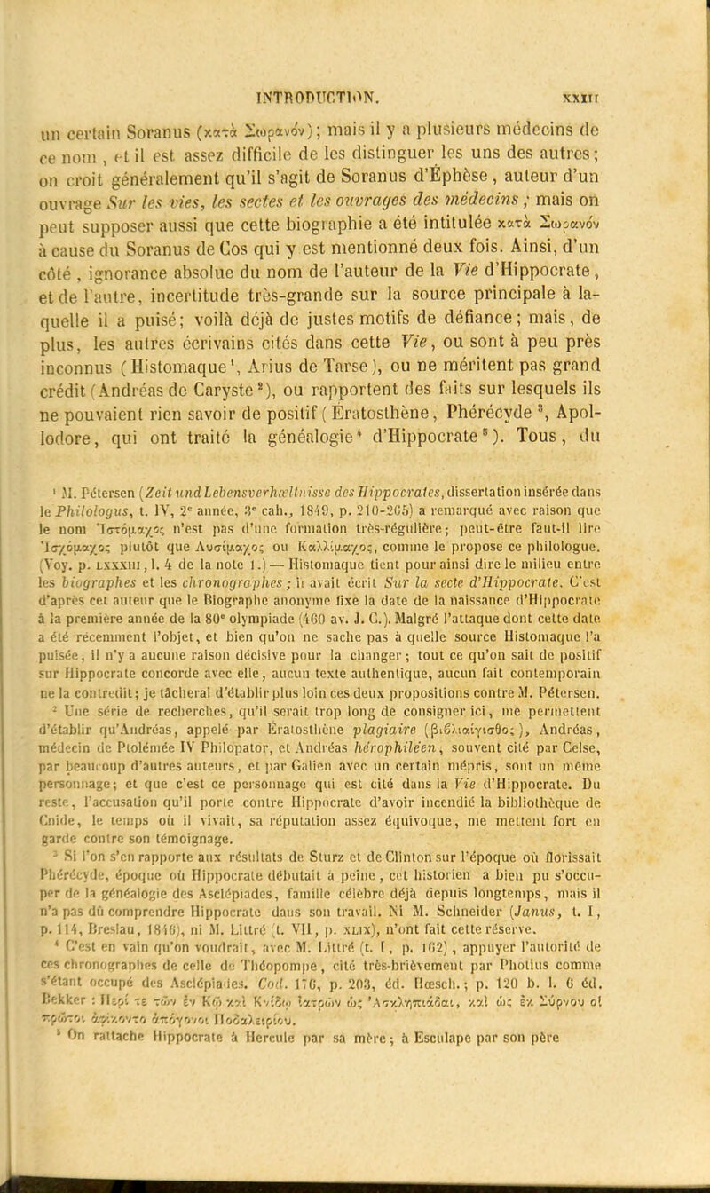 un certain Soranus (xati 2wp«vôv); mais il y a plusieurs médecins de ce nom , et il est assez difficile de les distinguer les uns des autres; on croit généralement qu'il s'agit de Soranus d'Éphèse , auteur d'un ouvrage Sur les vies, les sectes et les ouvrages des médecins ; mais on peut supposer aussi que cette biographie a été intitulée xarà Swpavôv à cause du Soranus de Cos qui y est mentionné deux fois. Ainsi, d'un côté , ignorance absolue du nom de l'auteur de la Vie d'Hippocrate, et de l'autre, incertitude très-grande sur la source principale à la- quelle il a puisé; voilà déjà de justes motifs de défiance; mais, de plus, les autres écrivains cités dans cette Vie, ou sont à peu près inconnus (HistomaqueArius de Tarse), ou ne méritent pas grand crédit ( Andréas de Caryste*), ou rapportent des faits sur lesquels ils ne pouvaient rien savoir de positif ( Ératosthène, Phérécyde 3, Apol- lodore, qui ont traité la généalogie4 d'Hippocrate5)- Tous, dû 1 SI. Pétersen [ZeitundLebensverhscUnisse desllippocrales,dissertation insérée dans le Philologus, t. IV, 2e année, 3e cah., 1849, p. 210-205) a remarqué avec raison que le nom 'l<rrou.ay_î:; n'est pas d'une, formation très-régulière; peut-être faut-il lire 'IfT/otia/o; plutôt que Aucrijj.ayo; ou KaW.ifi.a/o;, comme le propose ce philologue. [Yoy. p. Lxxxtu, 1. 4 de la note 1.) — Histomaque tient pour ainsi dire le milieu entre les biographes et les chronographes ; ii avait écrit Sur la secte d'Hippocrate. C'est d'après cet auteur que le Biographe anonyme fixe la date de la naissance d'Hippocrate à ia première année de la 80 olympiade (460 av. J. C). Malgré l'attaque dont cette date a été récemment l'objet, et bien qu'on ne sache pas à quelle source Histomaque l'a puisée, il n'y a aucune raison décisive pour la changer; tout ce qu'on sait de positif fur Hippocrate concorde avec elle, aucun texte authentique, aucun fait contemporain ne la contredit; je tacherai d'établir plus loin ces deux propositions contre M. Pétersen. - Une série de recherches, qu'il serait trop long de consigner ici, nie permettent d'établir qu'Andréas, appelé par Eratosthène plagiaire (Pi6/,iaÎYtff8o; ), Andréas, médecin de Ptolémée IV Philopator, cl Andréas hérophiléen, souvent cité par Celse, par beaucoup d'autres auteurs, et par Galicn avec un certain mépris, sont un même personnage; et que c'est ce personnage qui est cité dans la Vie d'Hippocrate. Du reste, l'accusation qu'il porte contre Hippocrate d'avoir incendié la bibliothèque de Cnide, le temps où il vivait, sa réputation assez équivoque, nie mettent fort en garde contre son témoignage. 3 Si l'on s'en rapporte aux résultats de Sturz et de Clinton sur l'époque où florissait Phérécyde, époque où Hippocrate débutait à peine , cet historien a bien pu s'occu- per de la généalogie des Asclépiades, famille célèbre déjà depuis longtemps, niais il n'a pas dû comprendre Hippocrate dans son travail. Ni M. Schneider (Janus, t. I, p. 114, Kreslau, 18'iGj, ni M. Littré (fc VII, p. xlix), n'ont fait cette réserve. * C'est en vain qu'on voudrait, avec M. I.ittré (t. I, p. 102) , appuyer l'autorité de ces chronographes de celle de Théopompe, cité très-brièvement par Pholius comme l'étant occupé des Asclépiades. Cod. HC, p. 203, éd. Hœsch. ; p. 120 b. 1. C éd. Bekker : IUç,î te -ô,u fv K(ô-/.?'t Kvîo<;> XwiûGSV w; 'A'fcxXiljttt&ixti v.al ûi; ïv. ilOpvou oî %Ç&Z0l hrs:/.vi-.rt &Jt$yov0( floîa)i2tpfoO. * On rattache Hippocrate à Hercule par sa mère ; à Esculape par son père