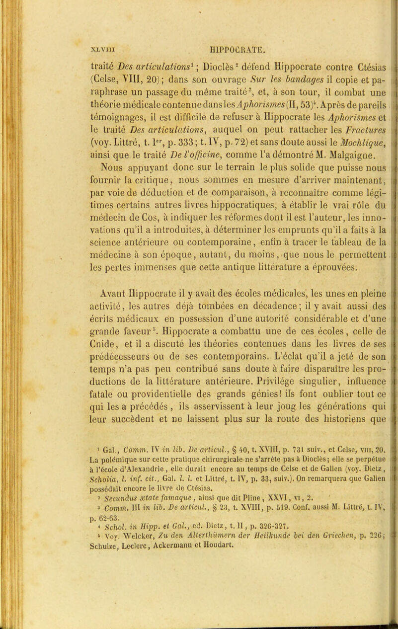 traite Des articulations* ; Dioclès2 défend Hippocrate contre Ctésias (Celse, VIII, 20) ; dans son ouvrage Sur les bandages il copie et pa- raphrase un passage du même traité3, et, à son tour, il combat une théorie médicale contenue dans les Aphorismes (II, 53)''. Après de pareils témoignages, il est difficile de refuser à Hippocrate les Aphorismes et le traité Des articulations, auquel on peut rattacher les Fractures (voy. Littré, t. 1er, p. 333 ; t. IV, p. 72) et sans doute aussi le Mochlique, ainsi que le traité De l'officine, comme l'a démontré M. Malgaigne. Nous appuyant donc sur le terrain le plus solide que puisse nous fournir la critique, nous sommes en mesure d'arriver maintenant, par voie de déduction et de comparaison, à reconnaître comme légi- times certains autres livres hippocratiques, à établir le vrai rôle du médecin de Cos, à indiquer les réformes dont il est l'auteur, les inno- vations qu'il a introduites, à déterminer les emprunts qu'il a faits à la science antérieure ou contemporaine, enfin à tracer le tableau de la médecine à son époque, autant, du moins, que nous le permettent les pertes immenses que cette antique littérature a éprouvées. Avant Hippocrate il y avait des écoles médicales, les unes en pleine activité, les autres déjà tombées en décadence ; il y avait aussi des écrits médicaux en possession d'une autorité considérable et d'une grande faveurs. Hippocrate a combattu une de ces écoles, celle de Cnide, et il a discuté les théories contenues dans les livres de ses prédécesseurs ou de ses contemporains. L'éclat qu'il a jeté de son temps n'a pas peu contribué sans doute à faire disparaître les pro- ductions de la littérature antérieure. Privilège singulier, influence fatale ou providentielle des grands génies! ils font oublier tout ce qui les a précédés , ils asservissent à leur joug les générations qui leur succèdent et ne laissent plus sur la route des historiens que 1 Gai., Comm. IV in Mb. De articul., § 40, t. XVIII, p. 731 suiv., et Celse, vm,20. La polémique sur cette pratique chirurgicale ne s'arrête pas a Dioclès; elle se perpétue à l'école d'Alexandrie, elle durait encore au temps de Celse et de Galien (voy. Dietz, Scholia, l. inf. cit., Gai. I. I. et Littré, t. IV, p. 33, suiv.). On remarquera que Galien possédait encore le livre de Ctésias. 2 Secunàus xtate famaque , ainsi que dit Pline, XXVI, vi, 2. 3 Comm. III in lib. De articul., § 23, t. XVIII, p. 619. Conf. aussi M. Littré, t. IV, p. 62-63. * Schol. in Hipp. et Gai, ed. Dietz, t. H, p. 326-327. 1 Voy. Welcker, Zu den Alterthitmem der Heilkunde bei den Griechen, p. 22G; Schulzc, Leclerc, Ackcrmann et Houdart.