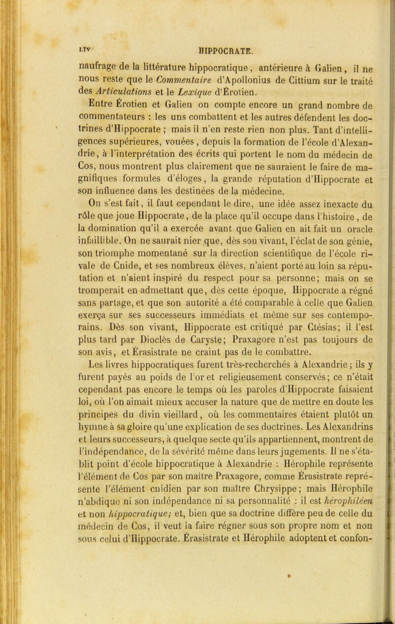 naufrage de la littérature hippocratique, antérieure à Galien , il ne nous reste que le Commentaire d'Apollonius de Cittium sur le traité des Articulations et le Lexique d'Érotien. Entre Érotien et Galien on compte encore un grand nombre de commentateurs : les uns combattent et les autres défendent les doc- trines d'Hippocrate ; mais il n'en reste rien non plus. Tant d'intelli- gences supérieures, vouées, depuis la formation de l'école d'Alexan- drie, à l'interprétation des écrits qui portent le nom du médecin de Cos, nous montrent plus clairement que ne sauraient le faire de ma- gnifiques formules d'éloges, la grande réputation d'Hippocrate et son influence dans les destinées de la médecine. On s'est fait, il faut cependant le dire, une idée assez inexacte du rôle que joue Hippocrate, de la place qu'il occupe dans l'histoire, de la domination qu'il a exercée avant que Galien en ait fait un oracle infaillible. On ne saurait nier que, dès son vivant, l'éclat de son génie, son triomphe momentané sur la direction scientifique de l'école ri- vale de Cnide, et ses nombreux élèves, n'aient porté au loin sa répu- tation et n'aient inspiré du respect pour sa personne; mais on se tromperait en admettant que, dès cette époque, Hippocrate a régné sans partage, et que son autorité a été comparable à celle que Galien exerça sur ses successeurs immédiats et même sur ses contempo- rains. Dès son vivant, Hippocrate est critiqué par Ctésias; il l'est plus tard par Dioclès de Carystç; Praxagore n'est pas toujours de son avis, et Érasistrate ne craint pas de le combattre. Les livres hippocratiques furent très-recherchés à Alexandrie ; ils y furent payés au poids de Toret religieusement conservés; ce n'était cependant pas encore le temps où les paroles d'Hippocrate faisaient loi, où l'on aimait mieux accuser la nature que de mettre en doute les principes du divin vieillard, où les commentaires étaient plutôt un hymne à sa gloire qu'une explication de ses doctrines. Les Alexandrins et leurs successeurs, à quelque secte qu'ils appartiennent, montrent de l'indépendance, de la sévérité même dans leurs jugements. 11 ne s'éta- blit point d'école hippocratique à Alexandrie : Hérophile représente l'élément de Cos par son maître Praxagore, comme Érasistrate repré- sente l'élément cnidien par son maître Chrysippe ; mais Hérophile n'abdique ni son indépendance ni sa personnalité : il est hérophiléen et non hippocratique; et, bien que sa doctrine diffère peu de celle du médecin de Cos, il veut la faire régner sous son propre nom et non sous celui d'Hippocrate. Érasistrate et Hérophile adoptent et confon-