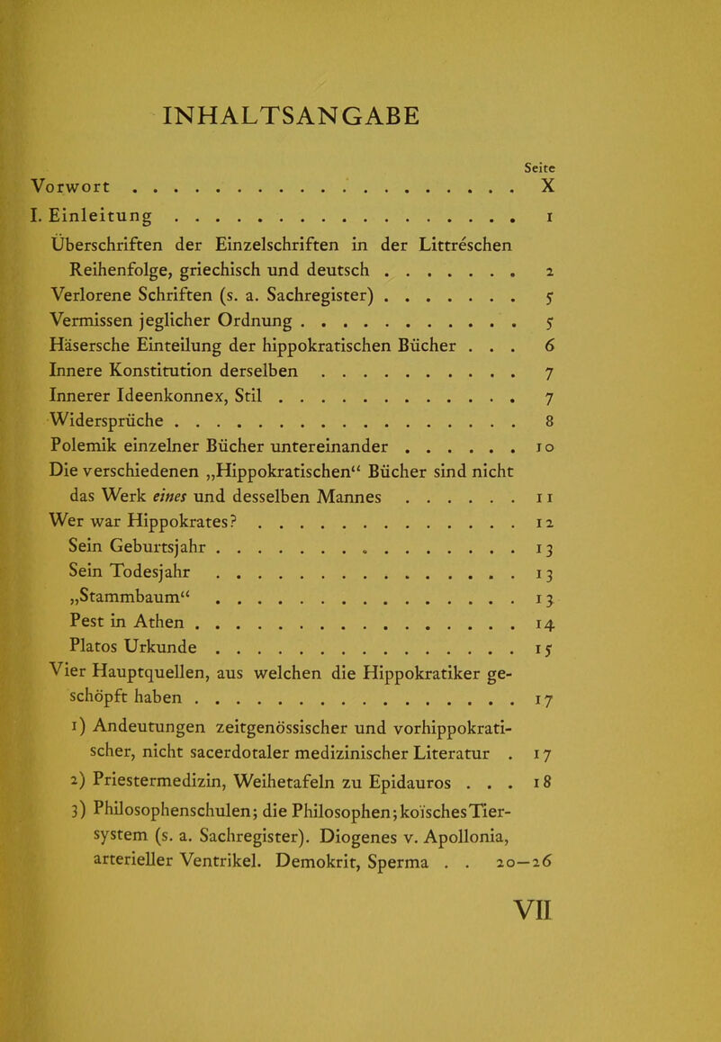 INHALTSANGABE Seite Vorwort X I. Einleitung i Uberschriften der Einzelschriften in der Littreschen Reihenfolge, griechisch und deutsch 2 Verlorene Schriften (s. a. Sachregister) 5 Vermissen jeglicher Ordnung 5 Häsersche Einteilung der hippokratischen Bücher ... 6 Innere Konstitution derselben 7 Innerer Ideenkonnex, Stil 7 Widersprüche 8 Polemik einzelner Bücher untereinander 10 Die verschiedenen „Hippokratischen Bücher sind nicht das Werk eines und desselben Mannes 11 Wer war Hippokrates ? 12 Sein Geburtsjahr 13 Sein Todesjahr 13 „Stammbaum 13 Pest in Athen 14 Piatos Urkunde 1$ Vier Hauptquellen, aus welchen die Hippokratiker ge- schöpft haben 17 1) Andeutungen zeitgenössischer und vorhippokrati- scher, nicht sacerdotaler medizinischer Literatur . 17 2) Priestermedizin, Weihetafeln zu Epidauros ... 18 3) Philosophenschulen; die Philosophen;koischesTier- system (s. a. Sachregister). Diogenes v. Apollonia, arterieller Ventrikel. Demokrit, Sperma . . 20-26