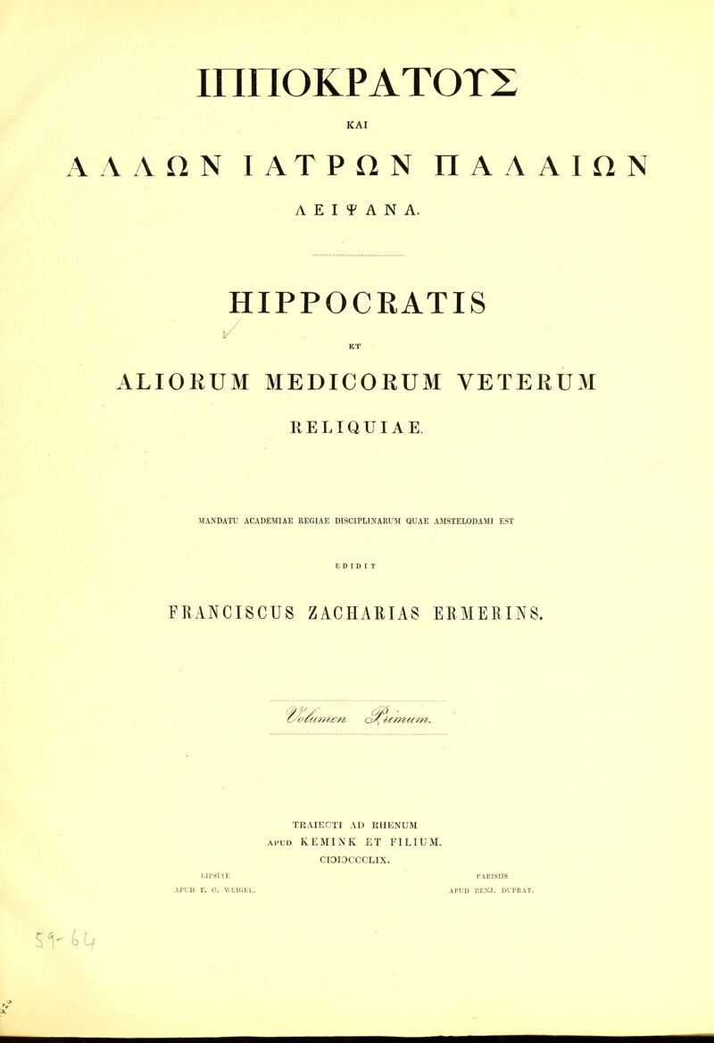 innOKPATOTS KAI A A A n N I A T P n N H A A A I n N A E I A N A. HIPPOCRATIS ET ALIORUM MEDICORUM VETERUM KELIQUIAE. MAJJDATU ACADEMIAE REGIAE DISCIPLINARUM QUAE AMSTELODAMI EST FUANCISCUS ZACHAUIAS ERMERINS. TRAIECTI AD RHENUM Ai'UD KEMINK ET FILIUM. CIOIOCCCLIX. LIl'SIAE PARIBUS APUD T. 0. WEIGEL. APUD BEXJ. DUPRAT.