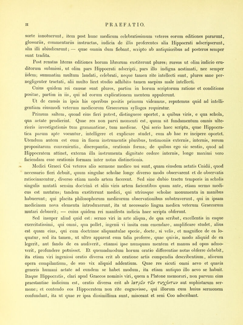 sorte innotuemnt, item post hunc medicnm celebratissimum veteres eorum editiones pararunt, glossariis, commentariis instructas, iudicia de illis proferentes alia Hippocrati adscripserunt, alia illi abiudicarmit; — quae omnia dum fiebant, sciipto ab antiquioribus ad posteros semper sunt tradita. Post renatas literas editiones horum librorum exstiterunt plures; rursus ut olim iudicio eru- ditorum submissi, ut olim pars Hippocrati adscripti, pars illo indigna aestimati, nec semper iidem; summatim multum laudati, celebrati, neque tamen rite intellecti sunt, plures sane per- negligenter tractati, alii multo licet studio adhibito tamen saepius male intellecti. Cuius quidem rei causae sunt plures, partim in horum scriptorum ratione et conditione positae, partim in iis, qui ad eorum explicationera mentem appulerunt. Ut de causis in ipsis his operibus positis primum videamus, reputemus quid ad intelli- gentiam eiusmodi veterum medicorum Graecorum sylloges requiratur. Primum saltem, quoad eius fieri potest, distinguere oportet, a quibus viris, e qua schola, qua aetate prodierint. Quae res non parvi momenti est, quum sit fundamentum omnis ulte- rioris investigationis turn grammaticae, turn medicae. Qui serio haec scripta, quae Hippocra- tica parum apte vocantur, intelligere et explicare studet, eum ab hac re incipere oportet. Utendum autem est eum in finem instrumentis pluribus, testimoniis externis, internis, rerura propositarum convenientia, discrepantia, orationis forma; de quibus ego sic sentio, quod ad Hippocratem attinet, externa ilia instrumenta dignitate cedere internis, longe maximi vero faciendam esse orationis formam inter notas distinctionis. Medici Graeci Coi veteres alio sermone medico usi sunt, quam eiusdem aetatis Cnidii, quod necessario fieri debuit, quum singulae scholae longe diverso modo observarent et de observatis ratiocinarentur, diverso etiam modo artem facerent. Sed sine dubio tractu temporis in scholis singulis mutata sensim doctrina et aliis viris artem facientibus quam ante, etiam sermo medi- cus est mutatus; tandem exstiterunt medici, qui utriusque scholae monumenta in manibus habuerunt; qui placita philosophorum medicorum observationibus substraverunt, qui in ipsam medicinam nova elementa introduxerunt, ita ut necessario lingua medica veterum Graecorum mutari debuerit; — cuius quidem rei manifesta mdicia haec scripta obferunt. Sed insuper aliud quid est: sermo viri in arte aliqua, de qua scribat, excellentis in eaque exercitatissimi, qui omni, qua pollet, ingenii vi insita eam emendare, amplificare studet, alius est quam eius, qui cum doctrinae aliquantulae specie, docte, si velis, et magnifice de ea lo- quatur, sed ita tamen, ut ultro appareat eum talia proferre, quae quivis, modo aliquid de ea legerit, aut fando de ea audiverit, etiamsi ipse numquam mentem et manus ad opus admo- verit, profundere potuisset. Et quemadmodum horum oratio differentiae notas obferre debebit, ita etiam viri ingeniosi oratio diversa erit ab oratione artis compendia describentium, aliorum opera compilantium, de suo vix aliquid addentium. Quae res sicuti omni aevo et quavis generis humarii aetate ad eundem se habet modum, ita etiam antiquo illo aevo se habuit. Itaque Hippocratis, clari apud Graecos nominis viri, quem a Platone memorari, non parvum eius praestantiae indicium est, oratio diversa erit ab larpuv ruv TU%6vrav aut sophistarum ser- mone; et contendo eos Hippocratem non rite cognovisse, qui illorum cum huius sermonem confundant, ita ut quae re ipsa dissimillima sunt, misceant et seni Coo adscribant.