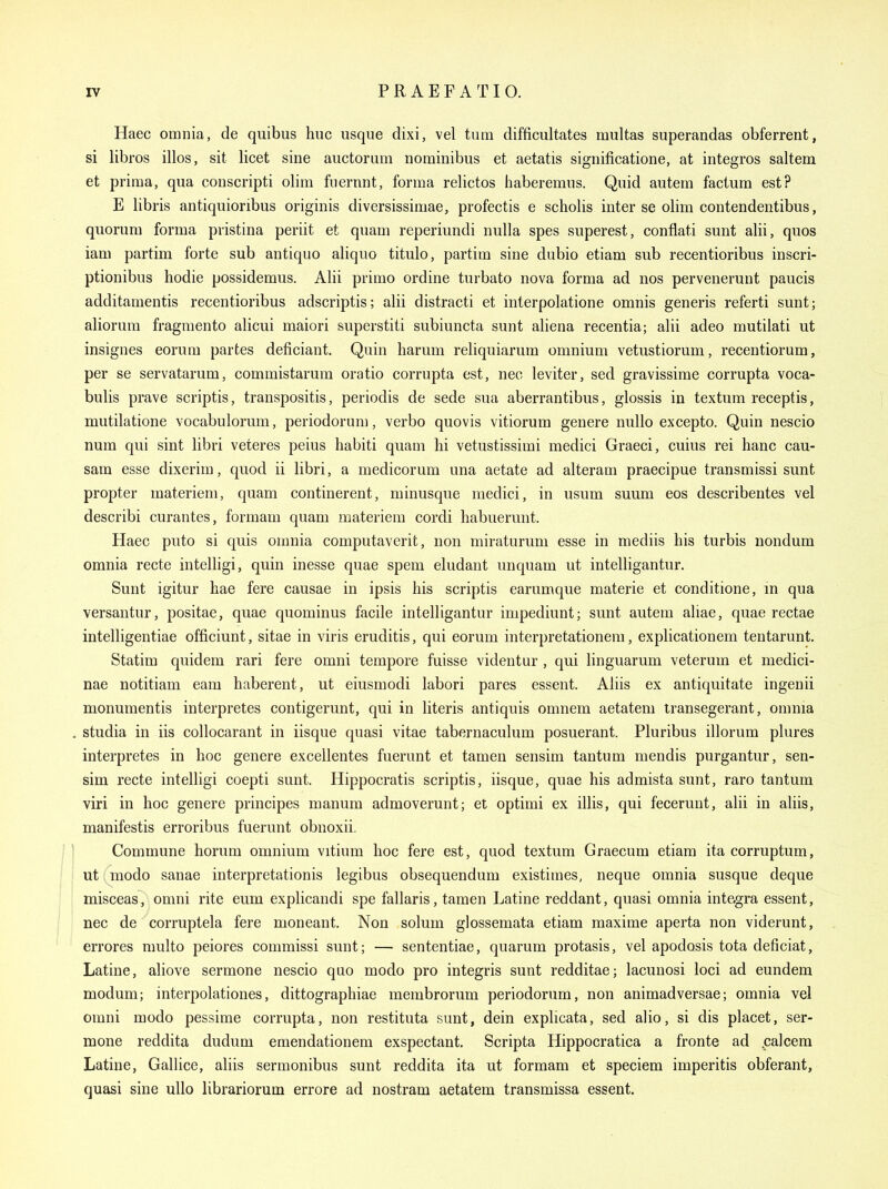 Haec omnia, de quibus hue usque dixi, vel turn difficultates multas superandas obferrent, si libros illos, sit licet sine auctorum nominibus et aetatis significatione, at integros saltern et prima, qua conscripti olim fnernnt, forma relictos haberemus. Quid autera factum est? E libris antiquioribus originis diversissimae, profectis e scholis inter se olim contendentibus, quorum forma pristina periit et quam reperiundi nulla spes superest, conflati sunt alii, quos iam partim forte sub antiquo aliquo titulo, partim sine dubio etiam sub recentioribus inscri- ptionibus hodie possidemus. Alii primo ordine turbato nova forma ad nos pervenerunt paucis additamentis recentioribus adscriptis; alii distracti et interpolatione omnis generis referti sunt; aliorum fragmento alicui maiori superstiti subiuncta sunt aliena recentia; alii adeo mutilati ut insignes eorum partes deficiant. Quin harum reliquiarum omnium vetustiorum, recentiorum, per se servatarum, commistarum oratio corrupta est, nec leviter, sed gravissime corrupta voca- bulis prave scriptis, transpositis, periodis de sede sua aberrantibus, glossis in textum receptis, mutilatione vocabulorum, periodorum, verbo quovis vitiorum genere nullo excepto. Quin nescio num qui sint libri veteres peius habiti quam hi vetustissimi medici Graeci, cuius rei banc cau- sam esse dixerim, quod ii libri, a medicorum una aetate ad alteram praecipue transmissi sunt propter materiem, quam continerent, minusque medici, in usum suum eos describentes vel describi curantes, formam quam materiem cordi habuermit. Haec puto si quis omnia computaverit, non miraturum esse in mediis his turbis nondum omnia recte intelligi, quin inesse quae spem eludant unquam ut intelligantur. Sunt igitur hae fere causae in ipsis his scriptis earumque materie et conditione, m qua versantur, positae, quae quominus facile intelligantur impediunt; sunt autem aliae, quae rectae intelligentiae officiunt, sitae in viris eruditis, qui eorum interpretationem, explicationem tentarunt. Statim quidem rari fere omni tempore fuisse videntur , qui linguarum veterum et medici- nae notitiam cam haberent, ut eiusmodi labori pares essent. Aliis ex antiquitate ingenii monumentis interpretes contigerunt, qui in literis antiquis omnem aetatem transegerant, omnia . studia in iis collocarant in iisque quasi vitae tabernaculum posuerant. Pluribus illorum plures interpretes in hoc genere excellentes fuerunt et tamen sensim tantum mendis purgantur, sen- sim recte intelligi coepti sunt. Hippocratis scriptis, iisque, quae his admista sunt, raro tantum viri in hoc genere principes manum admoverunt; et optimi ex illis, qui fecerunt, alii in aliis, manifestis erroribus fuerunt obnoxii. j I Commune horum omnium vitium hoc fere est, quod textum Graecum etiam ita corruptum, ! j ut modo sanae interpretationis legibus obsequendum existimes, neque omnia susque deque ; I misceas, omni rite eum explicandi spe fallaris, tamen Latine reddant, quasi omnia inte.gra essent, ' nec de corruptela fere moneant. Non solum glossemata etiam maxime aperta non viderunt, errores multo peiores commissi sunt; — sententiae, quarum protasis, vel apodosis tota deficiat, Latine, aliove sermone nescio quo modo pro integris sunt redditae; lacunosi loci ad eundem modum; interpolationes, dittographiae membrorum periodorum, non animadversae; omnia vel omni modo pessime corrupta, non restituta sunt, dein explicata, sed alio, si dis placet, ser- mone reddita dudum emendationem exspectant. Scripta Hippocratica a fronte ad .calcem Latine, Gallice, aliis sermonibus sunt reddita ita ut formam et speciem imperitis obferant, quasi sine ullo librariorum errore ad nostram aetatem transmissa essent.