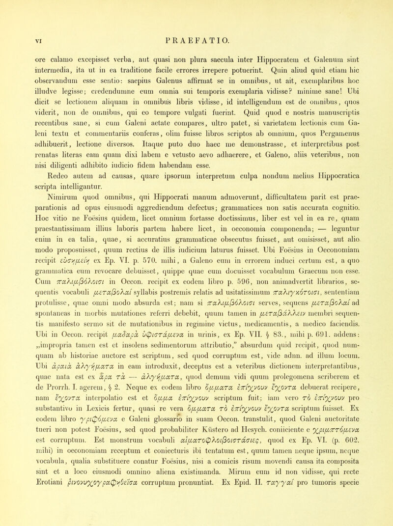 ore calamo excepisset verba, aut quasi non plura saecula inter Hippocrateiii et Galenura sijit intermedia, ita iit in ea traditione facile errores irrepere potuerint. Qain aliud quid etiani hie observanduni esse sentio: saepius Galenus affirmat se in omnibus, ut ait, exemplaribus lioc illudve legisse; ciedendumne eum omnia sui temporis exemplaria vidisse? minime sane! Ubi dicit se lectionem aliquam in omnibus libris vidisse, id intelligendum est de omnibus, quos viderit, non de omnibus, qui eo tempore vulgati fuerint. Quid quod e nostris manuscriptis recentibus sane, si cum Galeni aetate compares, ultro patet, si varietatem lectionis cum Ga- leni textu et commentariis conferas, olim fuisse libros scriptos ab omnium, quos Pergamenus adhibuerit, lectione diversos. Itaque puto duo baec me demonstrasse, et interpretibus post renatas literas eam quam dixi labem e vetusto aevo adhaerere, et Galeno, aliis veteribus, non nisi diligenti adhibito iudicio fidem habendam esse. Redeo autem ad causas, quare ipsorum interpretum culpa nondum melius Hippocratica scripta intelligantur. Nimirum quod omnibus, qui Hippocrati manum admoverunt, difficultatem parit est prae- parationis ad opus eiusmodi aggrediendum defectus; grammatices non satis accurata cognitio. Hoc vitio ne Foesius quidem, licet omnium fortasse doctissimus, liber est vel in ea re, quam praestantissimam illius laboris partem habere licet, in oeconomia componenda; — leguntur euim in ea talia, quae, si accuratius grammaticae obsecutus fuisset, aut omisisset, aut alio modo proposuisset, quum rectius de illis iudicium laturus fuisset. Ubi Foesius in Oeconomiam recipit £U(7>f/x£f>f ex Ep. VI. p. 570. mihi, a Galeno eum in errorem induci certum est, a quo graramatica eum revocare debuisset, quippe quae eum docuisset vocabulum Graecum non esse. Cum 7rciKif/,(36Xoi(Ti in Oecon. recipit ex eodem libro p. 596, non animadvertit libraries, se- quentis vocabuli /x£Tixl3o?^ocf syWahis postremis relatis ad usitatissinmm TcuXiyKOTOKTi, sententiam protulisse, quae omni modo absurda est; nam si 7rciXtfi(36koi(7i serves, sequens fi£ra(ioXixi ad spontaneas in morbis mutationes referri debebit, quum tamen in [j.£rci(idKK£iv membri sequen- tis manifesto sermo sit de mutationibus in regimine victus, medicamentis, a medico faciendis. Ubi in Oecon. recipit [la^apcc uCpicrrdc/xeva in urinis, ex Ep. VII. § 83., mihi p. 691. addens: „impropria tamen est et insolens sedimentorum attributio, absurdum quid recipit, quod num- quam ab historiae auctore est scriptum, sed quod corruptum est, vide adnn. ad ilium locum, Ubi apciLCC aXy/ipLiXTCt in eam introduxit, deceptus est a veteribus dictionem interpretantibus, quae nata est ex apa rcc — dXyi^fiara, quod demum vidi quum prolegomena scriberem et de Prorrh. I. agerem, § 2. Neque ex eodem libro of/^pcara i7rf%vovv I'xpvra, debuerat recipere, nam £.%ovTCi interpolatio est et o[Z[ia i^i%yow scriptum fuit; iam vero ro £7r[%vouy pro substantivo in Lexicis fertur, quasi re vera ofi/xarcx. to i7rf%vouv lyovra scriptum fuisset. Ex eodem libro ypi^opceva e Galeni glossario in suam Oecon. transtulit, quod Galeni auctoritate tueri non potest Foesius, sed quod probabiliter Kiistero ad Hesych. coniiciente e %piiX7rT6[J^£VCi est corruptum. Est monstrum vocabuli alpiixroCpkQil^OKTTciatEg, quod ex Ep. VI. (p. 602. mihi) in oeconomiam receptum et coniecturis ibi tentatum est, quum tamen neque ipsum, neque vocabula, qualia substituere conatur Foesius, nisi a comicis risum movendi causa ita composita sint et a loco eiusmodi omnino aliena existimanda. Mirurn eum id non vidisse, qui recte Erotiani pivovvxoypaCpyjBeha corruptum pronuntiat. Ex Epid. II. rayyiXL pro tumoris specie