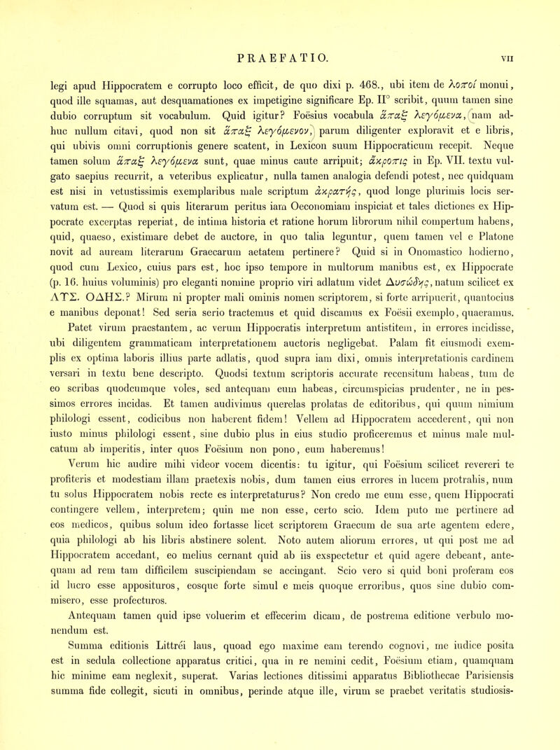 legi apud Hippocratem e corrupto loco efficit, de quo dixi p. 468., ubi item de Kottoi moimi, quod ille squamas, aut desquamationes ex iinpetigine significare Ep. IF scribit, quum tamen sine dubio corruptum sit vocabulum. Quid igitur? Foesius vocabula ara^ k£y6/XEVci,{r\am ad- huc nullum citavi, quod non sit o-Tra^ keyof/^svou, parum diligenter exploravit et e libris, qui ubivis omni corruptionis genere scatent, in Lexicon suum Hippocraticum recepit. Neque tamen solum ccttcc^ \£y6/X£va sunt, quae minus caute arripuit; d'/ipOTTiq in Ep. VII. textu vul- gato saepius recuriit, a veteribus explicatur, nulla tamen analogia defendi potest, nec quidquam est nisi in vetustissimis exemplaiibus male scriptum ix'/cpari^g, quod longe plurimis locis ser- vatum est. — Quod si quis literarum peritus iam Oeconomiam inspiciat et tales dictiones ex Hip- pocrate excerptas reperiat, de intima historia et ratione horum librorum nihil compertum habens, quid, quaeso, existimare debet de auctore, in quo talia leguntur, quem tamen vel e Platone novit ad auream literarum Graecarum aetatem pertinere? Quid si in Onoraastico liodierno, quod cum Lexico, cuius pars est, hoc ipso tempore in multorum manibus est, ex Hippocrate (p. 16. huius voluminis) pro eleganti nomine proprio viri adlatum videt Au(TuS'>fg,iiat\un scilicet ex ATZ. OAHZ.? Mirum ni propter mali ominis nomen scriptorem, si forte arripuerit, quantocius e manibus deponat! Sed seria serio tractemus et quid discamus ex Foesii exemplo, quaeramus. Patet virum praestantem, ac verum Hippocratis interpretum antistitem, in errores incidisse, ubi diligentem grammaticam interpretationem auctoris negligebat. Palam fit eiusmodi exem- plis ex optima laboris illius parte adlatis, quod supra iam dixi, omnis interpretationis cardinem versari in textu bene descripto. Quodsi textum scriptoris accurate recensitum habeas, turn de eo scribas quodcumque voles, sed antequam eum habeas, circumspicias prudenter, ne in pes- simos errores incidas. Et tamen audivimus querelas prolatas de editoribus, qui quum nimium philologi essent, codicibus non haberent fidem! Vellem ad Hippocratem accederent, qui non iusto minus philologi essent, sine dubio plus in eius studio proficeremus et minus male mul- catum ab iraperitis, inter quos Foesium non pono, eum haberemus! Verum hie audire mihi videor vocem dicentis: tu igitur, qui Foesium scilicet revereri te profiteris et modestiam illam praetexis nobis, dum tamen eius errores in lucem protrahis, num tu solus Hippocratem nobis recte es interpretaturus? Non credo me eum esse, quem Hippocrati contingere vellem, interpretem; quin me non esse, certo scio. Idem puto me pertinere ad eos medicos, quibus solum ideo fortasse licet scriptorem Graecum de sua arte agentem edere, quia philologi ab his libris abstinere solent. Noto autem aliorum errores, ut qui post me ad Hippocratem accedant, eo melius cernant quid ab iis exspectetur et quid agere debeant, ante- quam ad rem tam difficilem suscipiendam se accingant. Scio vero si quid boni proferam eos id lucro esse apposituros, eosque forte simul e meis quoque erroribus, quos sine dubio com- misero, esse profecturos. Antequam tamen quid ipse voluerim et effecerim dicam, de postrema editione verbulo rao- nendum est. Summa editionis Littrei laus, quoad ego maxime eam terendo cognovi, me iudice posita est in sedula collectione apparatus critici, qua in re nemini cedit, Foesium etiara, quamquam hie minime eam neglexit, superat. Varias lectiones ditissimi apparatus Bibliothecae Parisiensis summa fide coUegit, sicuti in omnibus, perinde atque ille, virum se praebet veritatis studiosis-