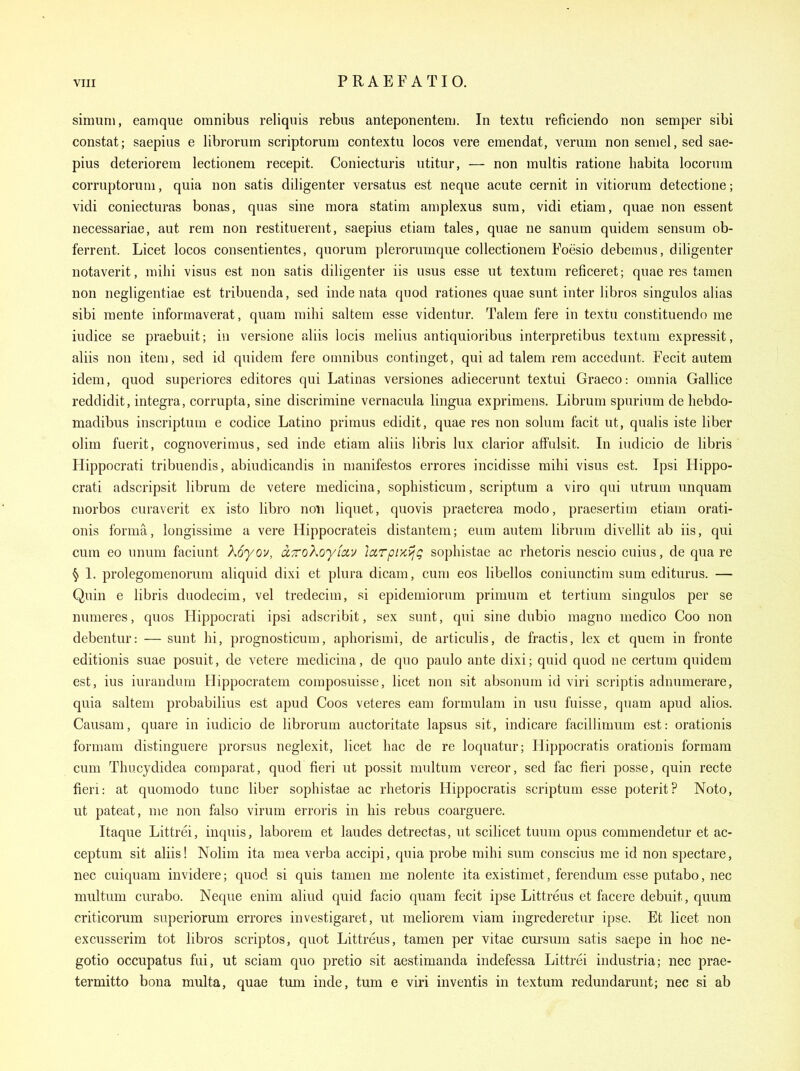 siniuni, eamque omnibus reliquis rebus anteponentem. In textu reficiendo non semper sibi constat; saepius e librorum scriptorum contextu locos vera eraendat, verum non semel, sed sae- pius deteriorem lectionem recepit. Coniecturis utitur, — non inultis ratione habita locorura corruptorum, quia non satis diligenter versatus est neque acute cernit in vitiorum detectione; vidi coniecturas bonas, quas sine mora statim am plexus sum, vidi etiam, quae non essent necessariae, aut rem non restituerent, saepius etiam tales, quae ne sanum quidem sensum ob- ferrent. Licet locos consentientes, quorum plerorumque collectionem Foesio debemus, diligenter notaverit, milii visus est non satis diligenter iis usus esse ut textum reficeret; quae res taraen non negligentiae est tribuenda, sed inde nata quod rationes quae sunt inter libros singulos alias sibi mente informaverat, quam mihi saltem esse videntur. Talem fere in textu constituendo me iudice se praebuit; in VGI'SIOIIG u liis locis melius antiquioribus interpretibus textum expressit, aliis non item, sed id quidem fere omnibus continget, qui ad talem rem accedunt. Fecit autem idem, quod superiores editores qui Latinas versiones adiecerunt textui Graeco: omnia Gallice reddidit, integra, corrupta, sine discrimine vernacula lingua exprimens. Librum spurium de hebdo- madibus inscriptum e codice Latino primus edidit, quae res non solum facit ut, qualis iste liber olim fuerit, cognoverimus, sed inde etiam aliis libris lux clarior affulsit. In iudicio de libris Hippocrati tribuendis, abiudicandis in manifestos errores incidisse mihi visus est. Ipsi Hippo- crati adscripsit librum de vetere medicina, sophisticum, scriptura a viro qui utrum nnquam niorbos curaverit ex isto libro non liquet, quovis praeterea modo, praesertim etiam orati- onis forma, longissime a vere Hippocrateis distantem; eum autem librum divellit ab iis, qui cum eo unum faciunt Xoyov, dTTokoyfav larpr/C^jg sopliistae ac rhetoris nescio cuius, de qua re ^ 1. prolegomenorura aliquid dixi et plura dicam, cum eos libellos coniunctim sum editurus. — Quin e libris duodecim, vel tredecim, si epidemiorum primum et tertium singulos per se numeres, quos Hippocrati ipsi adscribit, sex sunt, qui sine dubio magno medico Coo non debentur: — sunt hi, prognosticum, aphorismi, de articulis, de fractis, lex et quem in fronte editionis suae posuit, de vetere medicina, de quo paulo ante dixi; quid quod ne certum quidem est, ius iurandum Hippocratem composuisse, licet non sit absonum id viri scriptis adnumerare, quia saltem probabilius est apud Coos veteres earn formulam in usu fuisse, quam apud alios. Causam, quare in iudicio de librorum auctoritate lapsus sit, indicare facillimum est: orationis formam distinguere prorsus neglexit, licet hac de re loquatur; Ilippocratis orationis formam cum Thucydidea comparat, quod fieri ut possit multum vereor, sed fac fieri posse, quin recte fieri: at quomodo tunc liber sophistae ac rhetoris Hippocratis scriptum esse poterit? Noto, ut pateat, me non falso virum erroris in his rebus coarguere. Itaque Littrei, inquis, laborem et laudes detrectas, ut scilicet tuum opus commendetur et ac- ceptum sit aliis! Nolim ita mea verba accipi, quia probe mihi sum conscius me id non spectare, nec cuiquam invidere; quod si quis tamen me nolente ita existimet, ferendum esse putabo, nec multum curabo. Neque enim aliud quid facio quam fecit ipse Littreus et facere debuit, quum criticorum superiorum errores investigaret, ut meliorem viam ingrederetur ipse. Et licet non excusserim tot libros scriptos, quot Littreus, tamen per vitae cursum satis saepe in hoc ne- gotio occupatus fui, ut sciam quo pretio sit aestimanda indefessa Littrei industria; nec prae- termitto bona multa, quae turn inde, tum e viri inventis in textum redundarunt; nec si ab