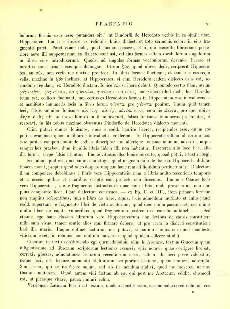 bulorura formis usus esse piitandus sit, ut Dindorfii de Herodoto verbis in re simili iitar. Hippocratem lonice scripsisse ex reliquiis liuius dialecti et toto sermonis colore in eius fra- gmentis patet. Patet etiam inde, quod eius successores, et ii, qui consulto libros sues poste- riore aevo illi supposueruut, ea dialecto sunt usi, vel eius formas saltern vocabulorum singulorum in libros suos introduxerunt. Quodsi ad singulas formas vocabulorum devcnio, haereo et incertus sum; paucis exemplis defungar. Utrum , quod ubivis dedi, scripserit Hippocra- tes, an (TU1/, non certo me novisse profiteor. In libris formae fluctuant, et tamen si eos sequi velis, maxime in inclines, at Hippocrates, si cum Herodoto eadem dialecto usus est, se- cundum regulam, ex Herodoto ductam, lonice au^/ scribere debuit. Quomodo certus fiam, utrum yh/v£<jScii, yiyvu'jy.io, an yLveaCxi, yii/uaxco scripserit, non video; illud dedi, hoc Hcrodo- teum est; codices fluctuant, non certus es Herodoteas formas in Hippocratem esse introducendas et manifesto innumeris locis in libris forma yLVi/jTcii pro y{iy)^TCii ponitur. Unum quid tamen feci, falsos omnino lonismos avriloug, aurtcc, auriov eieci, cum iis aKpccc, pro quo ubivis a>cpoi dedi; ubi d. breve librarii in yj mutaverunt, falsos lonismos innumeros proferentes, a. revocavi, in his rebus maxime obsecutus Dindorfio de flerodotea dialecto monenti. Olim putavi omnes lonismos, quos e codd. haurire liceret, recipiendos esse, quum eos potius evanuisse quam a librariis introductos crederem. In Hippocrate saltem id certum non esse postea comperi: subinde codicis descriptor uni alterique lonismo animum advertit, atque semper hos praebet, duni in aliis libris iidem illi non habentur. Praeterea alio loco hac, alio ilia forma, saepe falsis utuntur. Itaque vitiosos illos lonismos certe, quoad potui, e textu abegi. Sed aliud quid est, quod supra iam attigi, quod magnam mihi de dialecto Hippocratis dubita- tionem niovit, propter quod adeo despero unquam hanc rem ad liquidum perductum iri. Dialectum illam componere debebimus e libris vere Hippocraticis; nam e libris multo recentioris temporis et a nescio quibus et cuiatibus scriptis cam profecto non discemus. Itaque e Coacae locis vere Hippocrateis, i. e. e fragmentis distractis et quae cum libris, unde provenerint, non am- plius comparare licet, illam dialectum construes; — ex Ep. et 111°., item primam formam non amplius referentibus; tum e libro de Acre, aquis, locis adniodum mutilato et cuius pauci codd. supersunt; e fragmento libri de victu acutorum, quod item multa passum est, nec minus multa liber de capitis vulneribus, quod fragmentum postremo eo consilio adhibebis. — Sed etiamsi ego hanc classem librorum vere Hippocrateorum non levibus de causis constituere mihi sum visus, tamen sentio alios earn firmare debere, ut pro certa in dialecti constitutione basi ilia utaris. Itaque optime facturum me putavi, si tantum eliminarem quod manifesto vitiosum esset, in reliquis non multum moverem; quod quidem efficere studui. Ceterum in textu constituendo egi quemadmodum olim in Aretaeo; textum Graecum quam diligentissime ad librorum scriptorum lectiones excussi; vitia notavi; quae corrigere licebat, correxi; glossas, adnotationes lectorum recentiorum eieci, saltem ubi fieri posse videbatur, neque feci, nisi lectore admonito et librorum scriptorum lectione, quam mutavi, adscripta. Sunt, scio, qui te ita facere nolint; sed ab iis nondum audivi, quod me moveret, ut me- thodum mutarem. Quod autem vidi factum ab eo, qui post me Aretaeum edidit, eiusmodi est, ut pleraque vitare, pauca imitari velim. Versionem Latinam Foesii ad textum, qualem constitueram, accommodavi; sed nolui ad eos