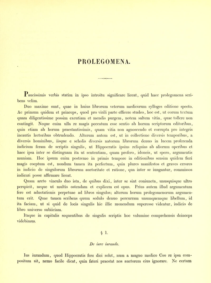 PROLEGOMENA. Paucissimis verbis statim in ipso introitu significare liceat, quid haec prolegomena scri- bens velim. Duo maxima sunt, quae in Imius librorum veterum medicorum sylloges editione specto. Ac primum quidem et princeps, quod pro virili parte efficere studeo, hoc est, ut coruni textum quam diligentissime possim excutiam et mendis purgem, notem saltern vitia, quae tollere non contingit. Neque enim ulla re magis peccatum esse sentio ab liorum scriptorum editoribus, quin etiam ab liorum praestantissimis, quam vitia non agnoscendo et corrupta pro integris incautis lectoribus obtrudendo. Alteram autem est, ut in collectione diversis temporibus, a diversis liominibus, iisque e scliolis diversis natorum librorum denuo in lucem proferenda indicium feram de scriptis singulis, ut Hippocratis ipsius reliquias ab aliorum operibus et haec ipsa inter se distinguam ita ut sententiam, quam profero, idoneis, ut spero, argumentis muniam. Hoc ipsum enim postremo in primis tempore in editionibus sensim quidem fieri magis coeptum est, nonduni tamen ita perfectum, quin plures manifestos et graves errores in iudicio de singulorum librorum auctoritate et ratione, qua inter se iungantur, commissos indicari posse affirmare liceat. Quam arcto vinculo duo ista, de quibus dixi, inter se sint coniuncta, unusquisque ultro perspicit, neque ut multis ostendam et explicem est opus. Prius autem illud argumentum fere est adnotationis perpetuae ad libros singulos; alterum liorum prolegomenorum argumen- tum erit. Quae tamen scribens quum sedulo denuo percurram unumquemque libellum, id ita faciam, ut si quid de locis singulis hie illic monendum superesse videatur, iudicio de libro universo subiiciam. Itaque in capitulis sequentibus de singulis scriptis hoc volumine comprehensis deinceps videbimus. § 1. Be iure iurando. lus iurandum, quod Hippocratis fere dici solet, num a magno medico Coo re ipsa com- positum sit, nemo facile dicat, quin fateri praestat nos auctorem eius ignorare. Ne certum