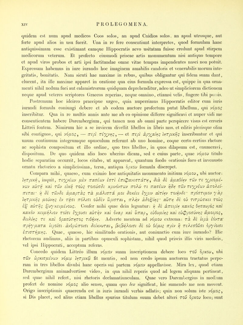 quidem est mini apud medicos Coos solos, an apiid Cnidios solos, an apud utrosque, aut forte apud alios in usu fuerit. Una in re fere consentiunt interpretes, quod formulam lianc antiquissimam esse existimant eamque Hippocratis aevo usitatam fuisse creduiit apud stirpem medicorum veteruni. Et profecto eiusmodi priscae artis monumentum nisi antiquo tempore et apud viros probos et arti ipsi factitandae omiie vitae tempus impendentes nasci nou potiiit. Expressani liabenius in iiire iurando hoc imaginem amabilis candoris et venerabilis morum inte- gritatis, bonitatis. Nam sicuti liae maxime in rebus, quibus obligantur qui fidem siiam dant, eluceiit, ita ille maxime apparet in oratioiie qua eius formula expressa est, quippe in qua orna- menti nihil iiedum fuci aut calamistrorum quidquam deprelienditur, adeo ut simpliciorem dictionem neque apud veteres scriptores Graecos reperias, neque omnino, etiamsi velis, fingere tibi possis. Postremum hoc idcirco praecipiie urgeo, quia nuperrimus Hippocratis editor cum iuris iurandi formula coniuiigi debere et ab eodein auctore profectuiii putat libelluiii, qui v6[Loq inscribitm*. Qua in re iiiiiltis aiinis ante me ab eo opinione differre significavi et nuper vidi me consentientem habere Dareiiibergium, qui tamen non ab onini parte perspicere visus est erroris Littrei fontem. Nimirum hie a se iuvicem divellit libellos in libris mss. et editis plerisque olim sibi contiguos, qui voij.oq^ — Trepl rtxv>fg,— et xcpi dpxaii^g 'i>irpiKijg inscribuntur et qui unum continuum integrumque opusculum referunt ab uno homine, eoqiie certo certius rhetore ac sopliista compositum et illo ordine, quo tres libellos, in quos dilapsum est, enumeravi, disposituiii. De quo quidem alio loco uberius dicam, sed e cuius parte, quae vofiou titulo hodie separatim occurrit, locos citabo, ut appareat, quantum foedo orationis fuco et invenusto ornatu rhetorico a simplicissima, tersa, antiqua opxov formula discrepet. Compara mihi, quaeso, cum eximio hoc antiquitatis monumento initium v6/xou, ubi auctor: lyjTpui^ ^ inquit, rf^vewv fih 7rci(7kcv iarl i7n0ay€(Trdr}^, S'lcc S'e dfia,6f>fv ruv re %p£Ofii- vav auryi xui ruv dxij rovg toiouctS'e '/cpi:/6vTuv tto^u ri 7rci(7£av ijS'>f tCov r£%v^wv aTvoKd- crsTcii- yj S'e roovSi^ dfiaprdg ru pAXiard [j.oi S'ox.^si £'%f/v ctlri'^jv ron^vS's' 7rp6(TTifiov yccp li/fTpr/y'/jQ fLOur/fg h Ti^(Ti ttoXkjI ooS'ev upicTrai, TrXyjv dS'o^ii^g' ccur>; S'e ou TtTpu(7K£i roug aurijg ^wy-KSifit-i/oug. Confer mihi quae dein leguntur: >; J'e ccTrsLpivj xaxog dijfravpbg >tctl Kcixov '/t£ipc>jKiov TQiai lyouai aurvjv kou ovixp x,al uTap, cu6uf/J>fg xal £u0po(76r/fg d/xoipog^ SEiKf^g ra kou 6poi(TUT>iTOg ri6>jv>j. Adverte mentem ad vo/xou extrema: rd, S'e hpd, aovra' Trpi^yfiara hpohi ■ ccvdpuTroKji S'efx.vurai ^ (^af^vjXoKJi $k ou bifJAg Trph ^ r£Xi;(y()u(7i bpyioiG'i £7ri(JTyj[/,'/jg. Quae, quaeso, hie similitudo orationis, aut coniunctio cum iure iiu'ando? Hie rhetorem audimus, aliis in partibus opusculi sophistam, nihil quod priscis illis viris medicis, vel ipsi Hippocrati, acceptum referas. Coiicedo quidem Littreo ilium vo/^oj/ suam inscriptionem debere loco rov opycov^ ubi rcoj/ upKL(j[Lhoov voficc i>irpucp fit mentio, sed non credo ipsum aiictorem tractatiis perpe- ram in tres libellos divulsi lianc operis sui partem v6/xov appellavisse. Mira lex, quod etiam Darembergium animadvertisse video, in qua nihil reperis quod ad legem aliquam pertineat, sed quae nihil refert, nisi rhetoris declamatiunculam. Quae vero Darembergius in medium profert de nomine u6/xog alio sensu, quam quo iea; sigiiificat, hie sumendo me non movent. Origo inscriptionis quaerenda est in iuris iurandi verbis adlatis; quin non solum iste yopcog, si Dis placet, sed alius etiam libellus spurius titulum suum debet alteri rov Qpxou loco; sunt