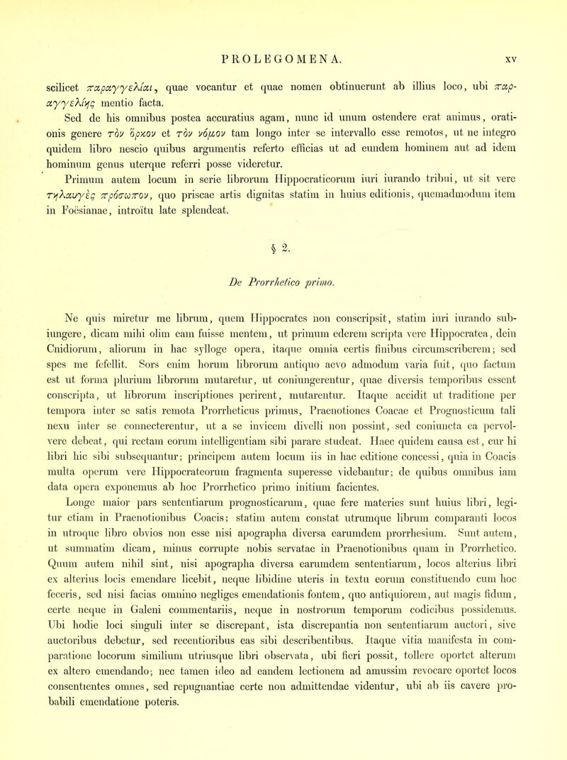 scilicet Tdpayyekfat, quae vocantur et quae nomen obtinuerunt ab illius loco, ubi Trap- ayych'yfg mentio facta. Sed de his omnibus postea accuratius agam, nunc id unum ostendere erat animus, orati- onis genere rov opx,ov et rov u6/xov tarn longo inter se intervallo esse remotos, ut ne integro quidem libro nescio quibus argumentis referto efficias ut ad eundem liominem aut ad idem hominum genus uterque referri posse videretur. Primum autem locum in serie librorum Hippocraticorum iuri iurando triljui, ut sit vere r>fkciuy£g 7rp6(TCCTOV, quo priscae artis dignitas statim in huius editionis, quemadmodum item in Foesianae, introitu late splendeat. § 2. De Prorr/iefico prima. Ne quis miretur me librum, quern Hippocrates non conscripsit, statim iuri iurando sub- iungere, dicam milii olim cam fuisse mentem, ut primum ederem scripta vere Hippocratea, dein Cnidiorum, aliorum in hac sylloge opera, itaque omnia certis finibus circumscriberem; sed spes me fefellit. Sors enim liorum librorum antiquo aevo admodum varia fuit, quo factum est ut forma plurium librorum mutaretur, ut coniungerentur, quae diversis temporibus essent conscripta, ut librorum inscriptiones perirent, mutarentur. Itaque accidit ut traditioue per tempora inter se satis remota Prorrlieticus primus, Praenotiones Coacae et Prognosticum tali nexu inter se connecterentur, ut a se invicem divelli non possint, sed coniuucta ca pervol- vere debeat, qui rectam eorum intelligentiam sibi parare studeat. Haec quidem causa est, cur lii libri liic sibi subsequantur; principem autem locum iis in hac editione concessi, quia in Coacis multa operum vere Ilippocratcorum fragmenta superesse videbantur; de quibus omnibus iam data opera exponemus ab hoc Prorrlietico primo initium facientes. Longe maior pars sententiarum prognosticarum, quae fere materies sunt huius libri, legi- tur etiam in Praenotionibus Coacis; statim autem constat utrumque librum comparanti locos in utroque libro obvios non esse nisi apograplia diversa earumdem prorrhesium. Sunt autem, ut summatim dicam, minus corrupte nobis servatae in Praenotionibus quam in Prorrhetico. Quum autem nihil sint, nisi apograplia diversa earumdem sententiarum, locos alterius libri ex alterius locis emendare licebit, neque libidine uteris in textu eorum constituendo cum hoc feceris, sed nisi facias omnino negliges emendationis fontem, quo antiquiorem, aut magis fidum, certe neque in Galeni commentariis, neque in nostrorum temporum codicibus possidemus. Ubi hodie loci singuli inter se discrepant, ista discrepantia non sententiarum auctori, sive auctoribus debetur, sed recentioribus eas sibi describentibus. Itaque vitia manifcsta in com- paratione locorum similiuni utriusque libri observata, ubi fieri possit, tollere oportct alteram ex altero emendando; nec tamen ideo ad eandem lectionem ad amussim revocare oportet locos consentientes omnes, sed repugnantiae certe non admittendae videntm', ubi ab iis cavere pro- babili emendatione poteris.
