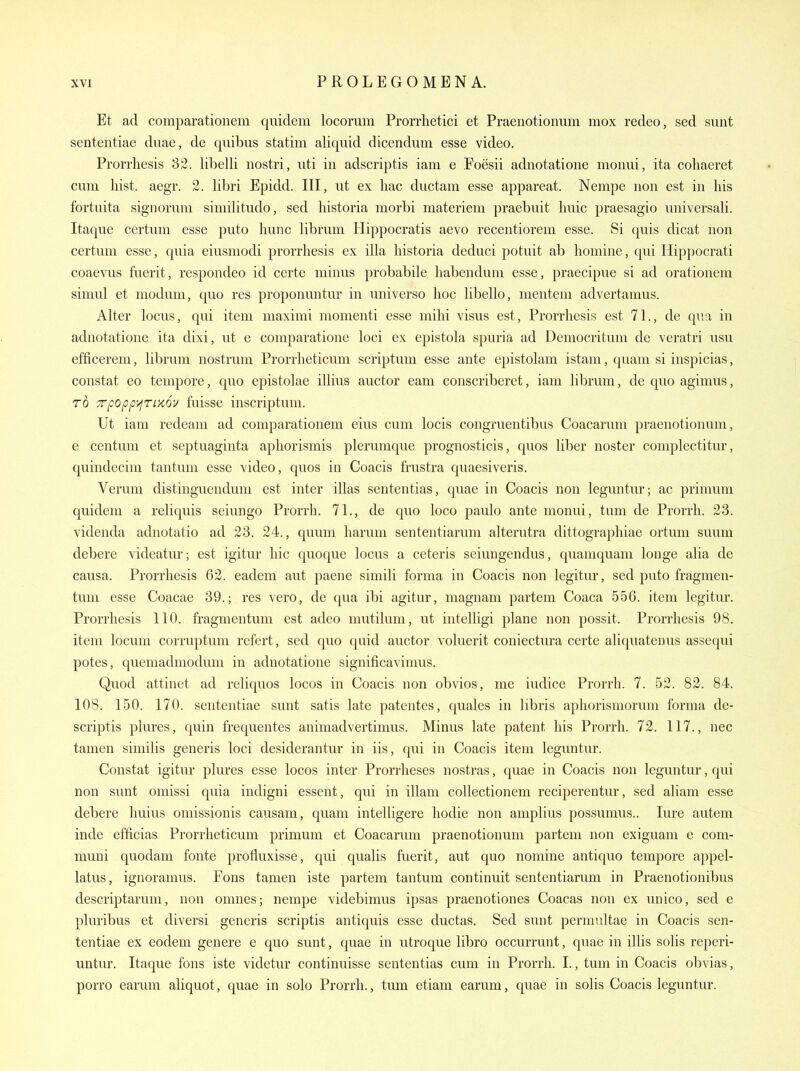Et ad comparatioiiem quidem locorum Prorrhetici et Praenotionum mox redeo, sed sunt sententiae duae, de qiiibus statim aliqnid dicendum esse video. Prorrliesis 32. libelli nostri, uti in adscriptis iam e Foesii adnotatione monui, ita cohaeret cum hist. aegr. 2. libri Epidd. Ill, ut ex hac ductam esse appareat. Nempe non est in his fortaita signomm similitude, sed historia morbi materiem praebuit huic praesagio universali. Itaque certum esse puto hunc librum Hippocratis aevo recentiorem esse. Si quis dicat non certum esse, quia eiusmodi prorrhesis ex ilia historia deduci potuit ab homine, qui Hippocrati coaevus fuerit, respondeo id certe minus probabile habendum esse, praecipue si ad orationem simul et modum, quo res proponuntur in universe hoc hbello, menteni advertamus. Alter locus, qui item maximi momenti esse mihi visus est, Prorrhesis est 71., de qua in adnotatione ita dixi, ut e comparatione loci ex epistola spuria ad Democritum de veratri usu efficerem, librum nostrum Prorrlieticum scriptum esse ante epistolam istam, quam si inspicias, constat eo tempore, quo epistolae illius auctor eam conscriberet, iam librum, de quo agimus, TO TTpopperixov fuisse inscriptum. Ut iam redeam ad comparationem eius cum locis congruentibus Coacarum praenotionum, e centum et septuaginta aphorismis plerumque prognosticis, quos liber noster complectitur, quindecim tantuni esse video, quos in Coacis frustra quaesiveris. Verum distinguendum est inter illas sententias, quae in Coacis non leguntur; ac primum quidem a reliquis seiungo Prorrh. 71., de quo loco paulo ante monui, turn de Prorrh. 23. videnda adnotatio ad 23. 24., quum harum sententiarum alterutra dittograpliiae ortum suum debere videatm-; est igitur hie quoque locus a ceteris seiungendus, quamquam longe alia de causa. Prorrhesis 62. eadem aut paene simili forma in Coacis non legitiu-, sed puto fragmen- tum esse Coacae 39.; res vero, de qua ibi agitur, magnam partem Coaca 556. item legitur. Prorrhesis 110. fragmentum est adeo mutilum, ut intelligi plane non possit. Prorrhesis 98. item locum corruptum refert, sed quo qnid auctor voluerit coniectura certe aliquatenus assequi potes, quemadmodum in adnotatione significavimus. Quod attinet ad reliquos locos in Coacis non obvios, me iudice Prorrh. 7. 52. 82. 84. 108. 150. 170. sententiae sunt satis late patentes, quales in libris aphorismorum forma de- scriptis plures, quin frequentes animadvertimus. Minus late patent his Prorrh. 72. 117., nec tanien similis generis loci desiderantur in iis, qui in Coacis item leguntur. Constat igitur plures esse locos inter Prorrheses nostras, quae in Coacis non leguntur, qui non sunt omissi quia indigni essent, qui in illam collectionem reciperentirr, sed aliam esse debere Imius omissionis causam, quam intelligere hodie non amplius possumus.. lure autem inde efficias Prorrlieticum primum et Coacarum praenotionum partem non exiguam e com- muni quodam fonte profluxisse, qui qualis fuerit, aut quo nomine antiquo tempore appel- latus, ignoramus. Pons tamen iste partem tantum continuit sententiarum in Praenotionibus descriptarum, non omnes; nempe videbimus ipsas praenotiones Coacas non ex unico, sed e pluribus et diversi generis scriptis antiquis esse ductas. Sed sunt permultae in Coacis sen- tentiae ex eodem genere e quo sunt, quae in utroque libro occurrunt, quae in illis solis reperi- untm-. Itaque fons iste videtur continuisse sententias cum in Prorrh. I., tum in Coacis obvias, porro earum aliquot, quae in solo Prorrh., tum etiam earum, quae in solis Coacis leguntur.