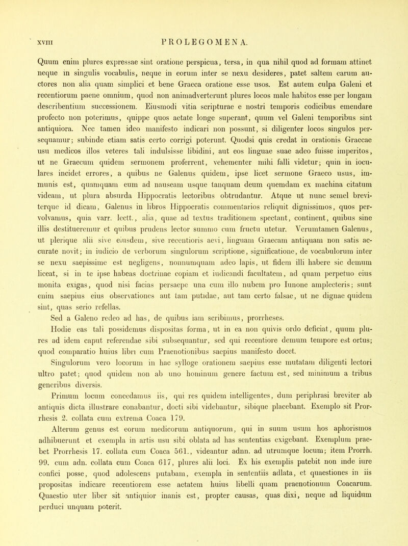 Quum enim plures expressae sint oratione perspicua, tersa, in qua nihil quod ad formam attinet neque in singulis vocabulis, neque in eorum inter se nexu desideres, patet saltern earum au- ctores non alia quam simplici et bene Graeca oratione esse usos. Est autem culpa Galeni et recentiorum paene omnium, quod non animadverterunt plures locos male habitos esse per longam describentium successionem. Eiusmodi vitia scripturae e nostri temporis codicibus emendare profecto non poterimus, quippe quos aetate longe superant, quum vel Galeni temporibus sint antiquiora. Nec tamen ideo manifesto indicari non possunt, si diligenter locos singulos per- sequamur; subinde etiam satis certo corrigi poterunt. Quodsi quis credat in orationis Graecae usu medicos illos veteres tali indulsisse libidini, aut eos linguae suae adeo fuisse imperitos, ut ne Graecum quidem sermonem proferrent, vehementer mihi falli videtur; quin in iocu- lares incidet errores, a quibus ne Galenus quidem, ipse licet sermone Graeco usus, im- munis est, quamquam eum ad nauseam usque tanquam deum quemdam ex machina citatum videam, ut plura absurda Hippocratis lectoribus obtrudantur. Atque ut nunc semel brevi- terque id dicam, Galenus in libros Hippocratis comraentarios reliquit dignissimos, quos per- volvamus, quia varr. lectt., alia, quae ad textus traditionem spectant, continent, quibus sine illis destitueremur et quibus prudens lector summo cum fructu utetur. Verumtamen Galenus, ut plerique alii sive eiusdem, sive recentioris aevi, linguam Graecam antiquam non satis ac- curate novit; in iudicio de verborum singulorum scriptione, significatione, de vocabulorum inter se nexu saepissime est negligens, nonnumquam adeo lapis, ut fidera illi habere sic demum liceat, si in te ipse habeas doctrinae copiam et iudicandi facultatem, ad quam perpetuo eius monita exigas, quod nisi facias persaepe una cum illo nubem pro lunone amplecteris; sunt enim saepius eius observationes aut tam putidae, aut tam certo falsae, ut ne dignae quidem sint, quas serio refellas. Sed a Galeno redeo ad has, de quibus iam scribimus, prorrheses. Hodie eas tali possidemus dispositas forma, ut in ea non quivis ordo deficiat, quum plu- res ad idem caput referendae sibi subsequantur, sed qui recentiore demum tempore est ortus; quod comparatio huius libri cum Praenotionibus saepius manifesto docet. Singulorum vero locorum in hac sylloge orationem saepius esse mutatam diligenti lectori ultro patet; quod quidem non ab uno hominum genere factum est, sed minimum a tribus generibus diversis. Primum locum concedamus iis, qui res quidem intelligentes, dum periphrasi breviter ab antiquis dicta illustrare conabantur, docti sibi videbantur, sibique placebant. Exemplo sit Pror- rhesis 2. coUata cum extrema Coaca 179. Alterum genus est eorum medicorum autiquorum, qui in suum usum hos aphorisraos adhibuerunt et exempla in artis usu sibi oblata ad has sententias exigebant. Exemplum prae- bet Prorrhesis 17. coliata cum Coaca 561., videantur adnn. ad utrumque locum; item Prorrh. 99. cvun adn. coliata cum Coaca 617, plures alii loci. Ex his exemplis patebit non mde iure confici posse, quod adolescens putabam, exempla in sententiis adlata, et quaestiones in iis propositas indicare recentiorem esse aetatem huius libelli quam praenotionum Coacarum. Quaestio uter liber sit intiquior inanis est, propter causas, quas dixi, neque ad liquidum perduci unquam poterit.