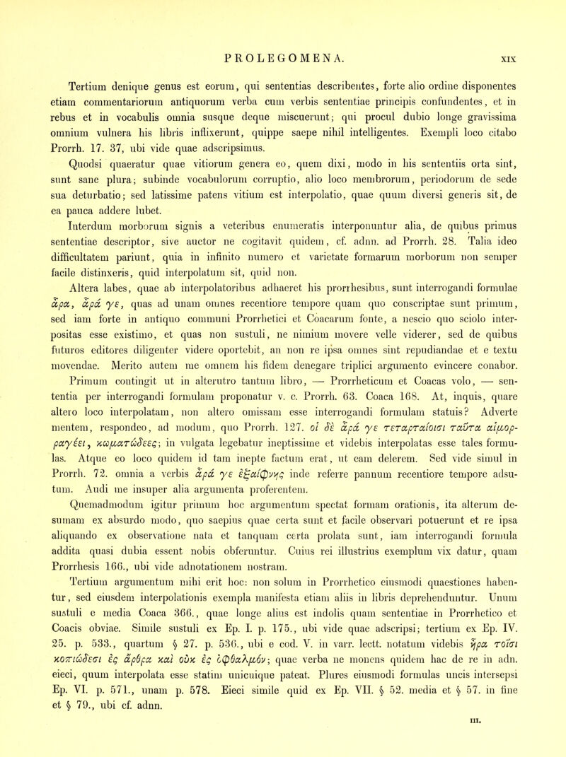 Tertium denique genus est eorum, qui sententias describeiites, forte alio ordine disponentes etiam commentariorum antiquorum verba cum verbis sententiae principis confundentes, et in rebus et in vocabulis omnia susque deque miscuerunt; qui procul dubio longe gravissima omnium vuhiera his libris infiixerunt, quippe saepe nihil intelligentes. Exempli loco citabo Prorrh. 17. 37, ubi vide quae adscripsimus. Quodsi quaeratur quae vitiorum genera eo, quern dixi, modo in his sententiis orta sint, sunt sane plura; subinde vocabulorum corruptio, alio loco membrorum, periodorum de sede sua deturbatio; sed latissime patens vitium est interpolatio, quae quum diversi generis sit, de ea pauca addere lubet. Interdum raorborum signis a veteribus enunieratis interponuntur alia, de quibus primus sententiae descriptor, sive auctor ne cogitavit quidem, cf. adnn. ad Prorrh. 28. Talia ideo difficultatem pariunt, quia in infinito numero et varietate formarum morborum non semper facile distinxeris, quid interpolatum sit, quid non. Altera labes, quae ab interpolatoribus adhaeret his prorrhesibus, sunt interrogandi formulae apcL, apd ys, quas ad unam omnes recentiore tempore quam quo conscriptae sunt prinnim, sed iam forte in antiquo communi Prorrhetici et Coacarum fonte, a nescio quo sciolo inter- positas esse existimo, et quas non sustuli, ne nimium movere velle viderer, sed de quibus futures editores diligenter videre oportebit, an non re ipsa omnes sint repudiandae et e textu movendae. Merito autem me omnem his fidem denegare triplici argumento evincere conabor. Primum contingit ut in alterutro tantum libro, — Prorrheticum et Coacas volo, — sen- tentia per interrogandi formulam proponatur v. c. Prorrh. 63. Coaca 168. At, inquis, quare altero loco interpolatam, non altero omissam esse interrogandi formulam statuis? Adverte mentem, respondeo, ad modum, quo Prorrh. 127. ol §k apd ye rsrcipTafoici roiuroi ctlfLOp- payeei, /ccc/xaruSeEQ; in vulgata legebatur ineptissime et videbis interpolatas esse tales formu- las. Atque eo loco quidem id tarn inepte factum erat, ut earn delerem. Sed vide simul in Prorrh. 72. omnia a verbis dpd ye e^ixf0v>fg inde referre pannum recentiore tempore adsu- tum. Audi me insuper alia argumenta proferentem. Quemadmodum igitur primum hoc argnmentum spectat formani orationis, ita alterum de- sumam ex absurdo modo, quo saepius quae certa sunt et facile observari potuerunt et re ipsa aliquando ex observatione nata et tanquam certa prolata sunt, iam interrogandi formula addita quasi dubia essent nobis obferuntur. Cuius rei illustrius exemplum vix datur, quam Prorrhesis 166., ubi vide adnotationem nostram. Tertium argumentum mihi erit hoc: non solum in Prorrhetico eiusmodi quaestiones haben- tur, sed eiusdem interpolationis exempla manifesta etiam aliis in libris deprehenduntur. Unum sustuli e media Coaca 366., quae longe alius est indolis quam sententiae in Prorrhetico et Coacis obviae. Simile sustuli ex Ep. I. p. 175., ubi vide quae adscripsi; tertium ex Ep. IV. 25. p. 533., quartum § 27. p. 536., ubi e cod. V. in varr. lectt. notatum videbis ^pa ro7(Ji KOTTii^^Eai eg dp6pcc xal oux. ig cCpBaXfiov; quae verba ne monens quidem hac de re in adn. eieci, quum interpolata esse statnu unicuique pateat. Plures eiusmodi formulas uncis intersepsi Ep. VI. p. 571., unam p. 578. Eieci simile quid ex Ep. VII. § 52. media et § 57. in fine et § 79., ubi cf. adnn. III.