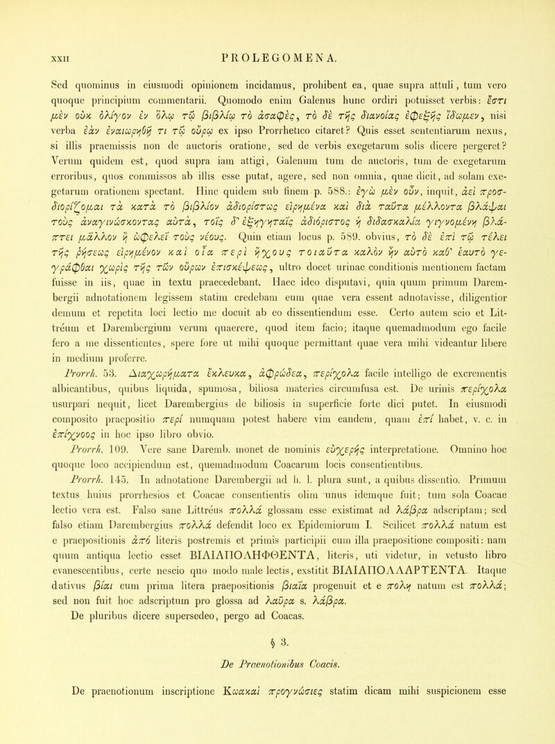 Sed quominiis in eiusraodi opinionem incidamus, proliibent ea, quae supra attnli, turn vero quoque principium conimentarii. Quomodo enim Galenus hunc ordiri potuisset verbis: eVr/ l^h ou/c dkfyov iu oAw rw /3//3A/w ro dcfaCpeg, rb $k Tvjg S'lavofag £0£^ijg }'^cc/xev ^ nisi verba iocv £vaicop>j6i^ ri rw oupu ex ipso Prorrhetico citaret? Quis esset sententiarum nexus, si illis praernissis non de auctoris oratione, sed de verbis exegetarum solis dicere pergeret? Verum quidem est, quod supra iam attigi, Galenum turn de auctoris, turn de exegetarum erroribus, quos conimissos ab illis esse putat, agere, sed non omnia, quae dicit, ad solam exe- getarum orationem spectant. Hinc quidem sub finem p. 588.: iyu /xev ouv, inqiiit, Trpoo- S'lOpif^Ofiai TO, Kara, to I3il3ki0u dS'iopiarcog £}p>ff/>(lva, Kal S'lct rccurct [l^KKovtol (iKd-^ai rovQ duaytvua'/covrag aurcc, toIq i^>iyyjrcitg ix$i6piaroQ >j S'lS'aaKakia, yiyvofiht^ (ihoi- PTTSi /xdXXov ?j u0£k€i Toug v£Oug. Quin etiam locus p. 589. obvius, ro S'i. £7rl r& r£k£i ryjg pyjaEcog Etpj^fiivov x,ai oia 7r£pl vjX^ovg roiaOra, xaXov ^i/ avro Kotb'' havrb ye- ypu(p6cii xccpig rijg ruv oupuv £7n(TK£\p£ccig, ultro docet urinae conditionis mentionera factam fuisse in lis, quae in textu praecedebant. Haec ideo disputavi, quia quum prinium Darem- bergii adnotationem legissem statim credebam eum quae vera essent adnotavisse, diligentior demum et repetita loci lectio me docuit ab eo dissentiendum esse. Certo autem scio et Lit- treum et Darembergium verum quaerere, quod item facio; itaque quemadmodum ego facile fero a me dissentientes, spere fore ut mihi quoque peimittant quae vera mihi videantur libere in medium proferre. Frorr/i. 53. Aiaxcopi^pcaTiX IkKevko,^ d0puS'£Ci, 7r£pi%oXcL facile iutelligo de excrementis albicantibus, quibus liquida, spumosa, biliosa materies circumfusa est. De urinis 'TCEpiyoXcL usurpari nequit, licet Darembergius de biliosis in superficie forte dici putet. In eiusmodi composito praepositio TCEp'i numquam potest habere vim eandem, quam Ittl habet, v. c. in ETTLyyoog in hoc ipso libro obvio. Prorrh. 109. Vere sane Daremb. monet de nominis Eux^p^g interpretatioue. Omnino hoc quoque loco accipiendum est, quemadinodum Coacarum locis consentientibus. Frorrh. 145. In adnotatione Darembergii ad ii. 1. plura sunt, a quibus dissentio. Prmium textus huius prorrhesios et Coacae consentientis olim unus idemque fuit; tum sola Coacae lectio vera est. Falso sane Littreus roAAa glossara esse existimat ad Xa,(3pa adscriptani; sed falso etiam Darembergius Trokkd defendit loco ex Epidemiorum I. Scilicet TroKKd natum est e praepositionis cctto Uteris postremis et primis participii cum ilia praepositione compositi: nam quum antiqua lectio esset BIAIATIQAHOOENTA, Uteris, uti videtur, in vetusto libro evanesceniibus, certe nescio quo rnodo male lectis, exstitit BIAIAIIQAAAPTENTA. Itaque dativus jS/a/ cum prima litera praepositionis [^loua progenuit et e 7roK>j natum est TroKkd,; sed non fuit hoc adscriptum pro glossa ad Xavpa s. Xd(ipix. De pluribus dicere supersedeo, pergo ad Coacas. ^ 3. De Fraenotionibus Coacis. De praenotionum inscriptione Kcccckoci ^poyvucrisg statim dicam mihi suspicionera esse