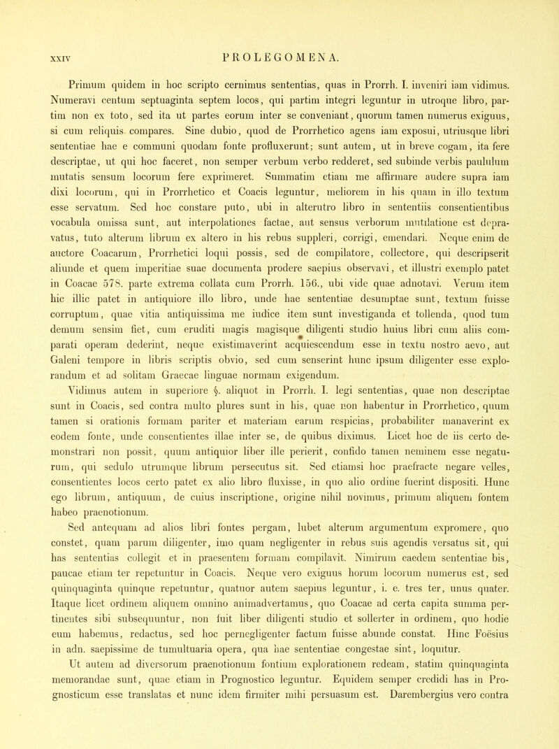 Primum quidem in hoc scripto cernimus sententias, qiias in Prorrh. I. inveniri iam vidimus, Numeravi centum septuaginta septem locos, qui partim integri leguntur in utroque libro, par- tim non ex toto, sed ita ut partes eorum inter se conveniant, quorum tamen numerus exiguus, si cum reliquis compares. Sine dubio, quod de Prorrhetico agens iam exposui, utriusque libri sententiae hae e communi quodara fonte profluxerunt; sunt autem, ut in breve cogani, ita fere descriptae, ut qui hoc faceret, non semper verbum verbo redderet, sed subinde verbis pauhilum mutatis sensum locorum fere exprimeret. Summatim etiam me affirmare audere supra iam dixi locorum, qui in Prorrhetico et Coacis leguntur, meliorem in his quam in illo textum esse servatum. Sed hoc constare puto, ubi in alterutro libro in sententiis consentientibus vocabula oniissa sunt, aut interpolationes factae, aut sensus verborum mntilatione est depra- vatus, tuto alterum librum ex altero in his rebus suppleri, corrigi, emendari. Neque eniin de auctore Coacarum, Prorrhetici loqui possis, sed de compilatore, collectore, qui descripserit aliunde et quem imperitiae suae documenta prodere saepius observavi, et illustri exemplo patet in Coacae 578. parte extrema collata cum Prorrh. 156., ubi vide quae adnotavi. Verum item hie illic patet in antiquiore illo libro, unde hae sententiae desumptae sunt, textum fuisse corruptum, quae vitia antiquissima me iudice item sunt investiganda et tollenda, quod tum demum sensim fiet, cum eruditi magis magisque diligenti studio huius libri cum aliis com- parati operam dederint, neque existiraaverint acquiescendum esse in textu nostro aevo, aut Galeni tempore in libris scriptis obvio, sed cum senserint hunc ipsum diligenter esse explo- randum et ad solitam Graecae linguae normam exigendum. Vidimus autem in superiore §. aliquot in Prorrh. I. legi sententias, quae non descriptae sunt in Coacis, sed contra multo plures sunt in his, quae non habentur in Prorrhetico, quum tamen si orationis formam pariter et materiam earum respicias, probabiliter manaverint ex eodem fonte, unde consentientes illae inter se, de quibus diximus. Licet hoc de iis certo de- monstrari non possit, quum antiquior liber ille perierit, confido tamen neminem esse negatu- rum, qui sedulo utrumque librum persecutus sit. Sed etiamsi hoc praefracte negare velles, consentientes locos certo patet ex alio libro fluxisse, in quo alio ordine fuerint dispositi. Hunc ego librum, antiquum, de cuius inscriptione, origine nihil novimus, primum aliquem fontem habeo praenotionum. Sed antequam ad alios libri fontes pergam, lubet alterum argumentum expromere, quo constet, quam parum diligenter, imo quam negligenter in rebus suis agendis versatus sit, qui has sententias collegit et in praesentem formam compilavit. Nimirum eaedem sententiae bis, paucae etiam ter repetuntur in Coacis. Neque vero exiguus horum locorum numerus est, sed quinquaginta quinque repetuntur, quatuor autem saepius leguntur, i. e. tres ter, unus quater. Itaque licet ordinem aliquem omnino animadvertamus, quo Coacae ad certa capita sumraa per- tinentes sibi subsequuntur, non fuit hber diligenti studio et soUeiter in ordinem, quo hodie eum habemus, redactus, sed hoc pernegligenter factum fuisse abunde constat. Hmc Foesius in adn. saepissime de tumultuaria opera, qua bae sententiae congestae sint, loquitur. Ut autem ad diversorum praenotionum fontium explorationem redeam, statim quinquaginta memorandae sunt, quae etiam in Prognostico leguntur. Equidem semper credidi has in Pro- gnosticum esse translatas et nunc idem firmiter mihi persuasum est. Darembergius vero contra