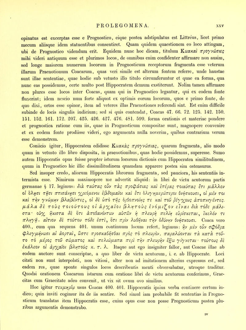 opinatus est excerptas esse e Prognostico, eique postea adstipulatus est Littreus, licet primo mecum aliisque idem statuentibus consentiret. Quam quidem quaestionem eo loco attingam, ubi de Prognostico videndum erit. Equidem nunc hoc dicam, titiilum KccdKai TpoyvuaiEg mihi videri antiquum esse et plurimos locos, de omnibus enim confidenter affirmare non ausim, sed longe maiorem numerum locorum in Prognosticum receptorum fragmenta esse veterum illarum Praenotionum Coacarum, quas veri simile est altemm fontem referre, unde liaustae sunt illae sententiae, quae liodie sub vetusto illo titulo circumferuntur et quae ea forma, qua nunc eas possidemus, certe multo post Hippocratem demum exstiterunt. Nolim tamen affirmare non plures esse locos inter Coacas, quam qui in Prognostico legantur, qui ex eodem fonte flu^yerint; idem nescio nuni forte aliquot ex optimis eorum locorum, quos e primo fonte, de quo dixi, ortos esse opinor, item ad veteres illas Praenotiones referendi sint. Est enim difficile subinde de locis singulis indicium; sed si quis contendat, Coacas 47. 66. 72. 125. 142. 150. 151. 152. 161. 172. 207. 425. 426. 427. 476. 481. 599. forma orationis et materiae pondere et prognostica ratione cum iis, quae in Prognosticum compositae sunt, magnopere convenire et ex eodem fonte prodiisse videri, ego argunienta nulla noverim, quibus contrarium verum esse demonstrem. Coniicio igitur, Hippocratem edidisse Kccci>ca.g 7rpoyvu<nag, quarum fragmenta, alio mode quam in vetusto illo libro disposita, in praenotionibus, quas hodie possidemus, superesse. Sumo autem Hippocratis opus fuisse propter istorum locorum dictionis cum Hippocratea similitudinem, quum in Prognostico hie illic dissimilitudineni quamdam apparere postea sini ostensurus. Sed insuper credo, aliorum Hippocratis librorum fragmenta, sed pauciora, his sententiis in- termista esse. Nimirum maximopere me advertit aliquid: in libri de victu acutorum partis germanae § 17. legimus: S'ta, ravrag ovv rag TrpoCpdcTiag x,cil Erspag roiciuTcig an /xcckXov ol oX^ci T^fiai TTtddvifjai xpsofisvoi efiS'opLal'oi koa eti bXiy^^fzc pure pot 6vt^(J>cou(JI , ol jxiy roi Kcul ryjv yvufj^'^v (^Xci^hrsg ^ ol Ss. utto rijg bpSo7n/of>;g re >cccl rou piyx^ovg aTOzviyivreg. [Ldkd S's roug roiouroug ol ctpx^a.'ioi /3Ajfrou<? ivo^i^ov sJvai §tci ro^e fidXi- crct • Qu% ij-zcicTTa, J~£ on aTroQavovrcov auruu >j TrXeupyj TreXi'ij £up[(TK£Tai, r/ieKov ri TrX-^yvj. ctiriov S'e rourou t6§£ iarl, on Tvplv XuSijvai ri^v o^uvvjv Svi^aycouo'i. Coaca vero 400., cum qua sequens 401. unum continuum locum refert, legimus: >jv fzev ovv <y06§pci (pXeyfLVjvooai ccl dopral^ uare Trpoaxa^vidBcii crpog to Trksvpb]/, 'TrctpaKvovTcn ret Kara, rou- zo TO f/Jpog Tou (TufzciTog xai Trekiu/xaTa Tcpl T)^y TrXsupvjV e^co yiyveTai ■ TOUTOug EKciKsov ol ixpyodoi (3X>fT0ug x. t. A. Itaque aut ego insigniter fallor, aut Coacae illae ab eodem auctore sunt conscriptae, a quo liber de victu acutorum, i. e. ab Hippocrate. Loci citati non sunt interpolati, non vitiosi, alter non ad imitationem alterius expressus est, sed eadem res, quae sponte singulos locos describentis menti obversabatur, utroque traditur. Quodsi orationem Coacarum istarura cum oratione libri de victu acutorum conferimus, Grae- citas cum Graecitate adeo convenit, ut vix sit ovum ovo similius. Hoc igitur T£Xf/,>fpfcp usus Coacas 400. 401. Hippocratis ipsius verba continere certum iu- dico; quin inviti cogimur ita de iis sentire. Sed simul iam probabile fit sententias in Progno- sticuni translatas item Hippocratis esse, cuius opus esse non posse Prognosticum postea plu- ribus argumentis demonstrabo. IV
