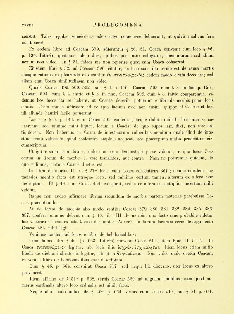 constat. Tales regulae semeioticae adeo vulgo notae esse debuerunt, ut quivis medicus fere eas teneret. Ex eodem libro ad Coacam 379. adferuntur § 26. 31. Coaca convenit cum loco § 26. p. 194. Littreo, quatenus iidem dies, quibiis pus intro colligatur, memorantur; sed alium nexum non video. In ^ 31. fateor me non reperire quod cum Coaca cohaereat. Eiusdem libri ^ 32. ad Coacam 396. citatur, ac loco sane illo sermo est de causa mortis eiusque rationis in pleuritide et dicuntur £>c 7r8pizv£Ufiov(>ig eodem modo e vita decedere; sed aliam cum Coaca similitudinem non video. Quodsi Coacas 499. 500. 502. cum § 4. p. 146., Coacam 503. cum § 8. in fine p. 156., Coacam 504. cum § 4. initio et § 8. in fine, Coacam 508. cum ^ 3. initio comparemus, vi- demus hos locos ita se habere, ut Coacae describi potuerint e libri de morbis primi locis citatis. Certo tamen affirmare id re ipsa factum esse non ausim, quippe et Coacae et loci illi aliunde hauriri facile potuerunt. Locus e § 3. p. 144. cum Coaca 509. confertur, neque dubito quin hi loci inter se co- haereant, sed minime mihi liquet, locum e Coacis, de quo supra iam dixi, non esse an- tiquiorem. Non habemus in Coaca de intestinorum vulneribus monitum quale illud de inte- stino tenui vulnerato, quod coalescere amplius ncqueat, sed praeceptum multo prudentius cir- cumscriptum. Ut igitur summatim dicam, mihi non certo deraonstrari posse videtur, re ipsa locos Coa- carum in librum de morbis 1. esse translatos, aut contra. Nam ne postremus quidem, de quo vidimus, certo e Coacis ductus est. In libro de morbis II. est § 27-''^ locus cum Coaca consentiens 367.; nempe eiusdem me- tastasios mentio facta est utroque loco, sed minime certum tamen, alteram ex altero esse descriptum. Et § 48. cum Coaca 434. conspirat, sed uter altero sit antiquior incertum mihi videtur. Itaque non audeo affirmare librum secundum de morbis partem materiae praebuisse Co- acis praenotionibus. At de tertio de morbis alio modo sentio: Coacae 379. 380. 381. 382. 384. 385. 386. 387. conferri omnino debent cum § 16. libri III. de morbis, quo facto sane probabile videtur hos Coacarum locos ex ista § esse desumptos. Advertit in horum locorum serie de argumento Coacae 383. nihil legi. Venimus tandem ad locos e libro de hebdomadibus: Cum huius libri § 46. (p. 663. Littreo) convenit Coaca 211., item Epid. II. 5. 12. In Coaca ruTTEivou/xcvou legitur, ubi locis illis /c^vov, 'i(j%vciLV)jra,i. Idem locus etiam initio libelli de diebus iudicatoriis legitur, ubi item *f<r%va/v£rc£/. Non video unde docear Coacam re vera e libro de hebdomadibus esse descriptam. Cum § 46. p. 664. conspirat Coaca 217; sed neque hie discerno, uter locus ex altero provenerit. Idem affirmo de § 51=^ p. 668. verbis Coacae 229. ad unguem similibus; nam quod nu- merus cardinalis altero loco ordinalis est nihili facio. Neque alio modo iudico de § 46^^ p. 664. verbis cum Coaca 230., aut § 51. p. 671.
