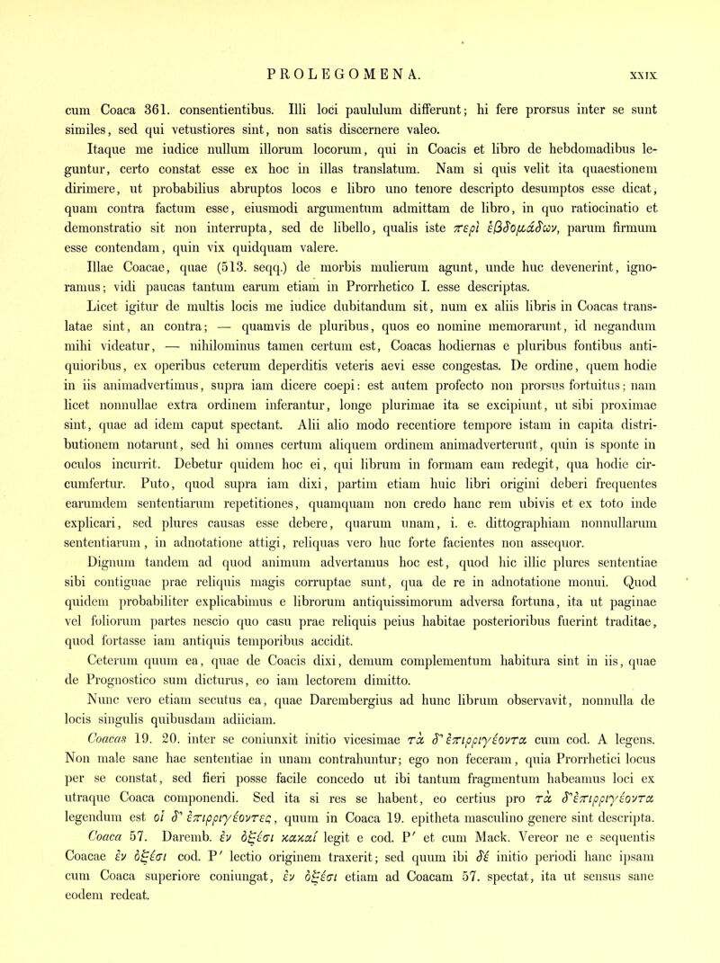 cum Coaca 361. consentientibus. Illi loci paululum differurit; hi fere prorsus inter se sunt similes, sed qui vetustiores sint, non satis discernere valeo. Itaque me iiidice nullum illorum locorum, qui in Coacis et libro de hebdomadibus le- guntur, certo constat esse ex hoc in illas translatum. Nam si quis velit ita quaestionem dirimere, ut probabilius abruptos locos e libro uno tenore descripto desumptos esse dicat, quam contra factum esse, eiusmodi argumentum admittam de libro, in quo ratiocinatio et demonstratio sit non interrupta, sed de libello, qualis iste TTspi efiS'o/xd.S'cov, parum firmum esse contendam, quin vix quidquam valere. Illae Coacae, quae (513. seqq.) de morbis mulierum agunt, unde hue devenerint, igno- ramus; vidi paucas tantum earum etiam in Prorrhetico I. esse descriptas. Licet igitur de multis locis me iudice dubitandum sit, num ex aliis libris in Coacas trans- latae sint, an contra; — quamvis de pluribus, quos eo nomine memorarunt, id negandum mihi videatur, — nihilominus tamen certum est, Coacas hodiernas e pluribus fontibus anti- quioribus, ex operibus ceterum deperditis veteris aevi esse congestas. De ordine, queni hodie in iis animadvertimus, supra iam dicere coepi: est autem profecto non prorsus fortuitus; nam licet nonnullae extra ordinem inferantur, longe plurimae ita se excipiunt, ut sibi proximae sint, quae ad idem caput spectant. Alii alio modo recentiore tempore istam in capita distri- butionem notarunt, sed hi omnes certum aliquem ordinem animadverteruiit, quin is sponte in oculos incurrit. Debetur quidem hoc ei, qui libruni in formam earn redegit, qua hodie cir- cumfertur. Puto, quod supra iam dixi, partim etiam huic libri origini deberi frequentes earumdem sententiarum repetitiones, quamquam non credo banc rem ubivis et ex toto inde explicari, sed plures causas esse debere, quarum unam, i. e. dittographiam nonnullarum sententiarum, in adnotatione attigi, reliquas vero hue forte facientes non assequor. Dignum tandem ad quod animuni advertamus hoc est, quod hie illic plures sententiae sibi contiguae prae reliquis niagis corruptae sunt, qua de re in adnotatione monui. Quod quidem probabiliter explicabimus e librorum antiquissimonmi adversa fortuna, ita ut paginae vel foliorum partes nescio quo casu prae reliquis peius habitae posterioribus fuerint traditae, quod fortasse iam antiquis temporibus accidit. Ceterum quum ea, quae de Coacis dixi, demum complementum habitura sint in iis, quae de Prognostico sum dicturus, eo iam lectorem dimitto. Nunc vero etiam secutus ea, quae Darerabergius ad hunc librum observavit, nonnulla de locis singulis quibusdam adiiciam. Coacas 19. 20. inter se coniunxit initio vicesimae rcc S ETTippiy^ovra cum cod. A legens. Non male sane hae sententiae in unam contrahuntur; ego non feceram, quia Prorrhetici locus per se constat, sed fieri posse facile concedo ut ibi tantum fragmentum habeamus loci ex utraque Coaca componendi. Sed ita si res se habent, eo certius pro ret S^iTTippn/iovra legendum est ol icrippn/sovTeQ, quum in Coaca 19. epitheta masculino genere sint descripta. Coaca 57. Daremb. iv d^^ai KciKdi legit e cod. P' et cum Mack. Vereor ne e sequentis Coacae £V b^^ui cod. P' lectio originem traxerit; sed quum ibi (Te initio periodi banc ipsam cum Coaca superiore coniungat, h d^i(n etiam ad Coacam 57. spectat, ita ut sensus sane eodem redeat.