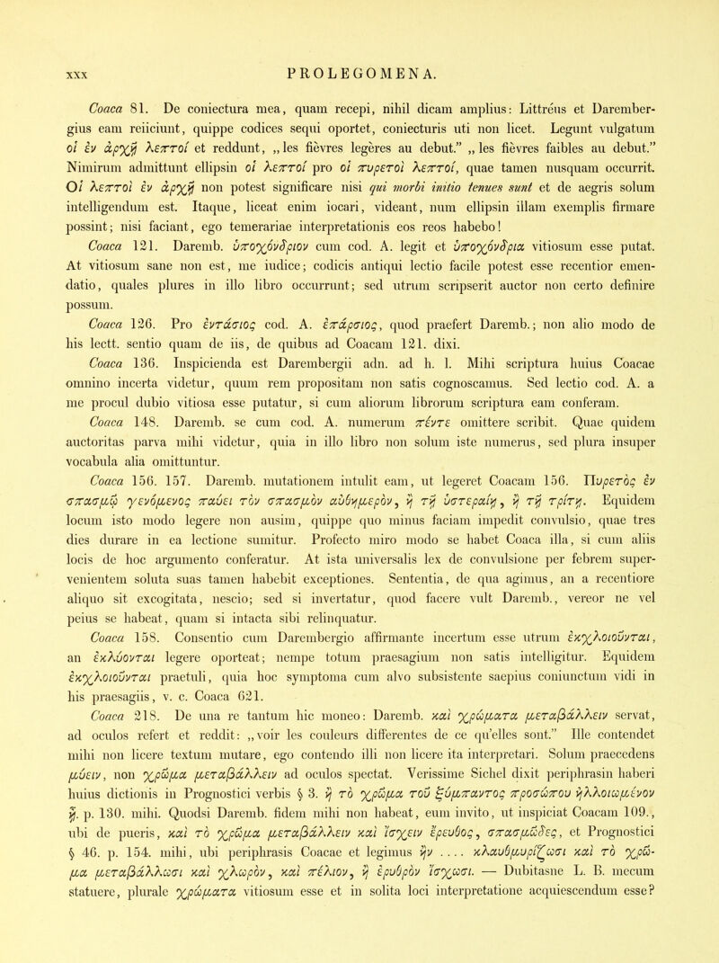 Coaca 81. De coniectura mea, quam recepi, nihil dicam amplius: Littreus et Darember- gius earn reiiciunt, quippe codices sequi oportet, coniecturis uti non licet. Legnnt vulgatum 0/ h ixpxi^ XsTrrOL et reddunt, ,,les fievres legeres au debut. „ les fievres faibles aii debut. Nimirum admittunt ellipsin ol kcTTOi pro 0/ Truperoi Ketttol, quae tamen nusquam occurrit. 0/ XsTTTol iv ccfxJil non potest significare nisi qui morbi initio tenues sunt et de aegris solum intelligenduni est. Itaque, liceat enim iocari, videant, num ellipsin illam exemplis firmare possint; nisi faciant, ego temerariae interpretationis eos reos habebo! Coaca 121. Darenib. VTCoyovSpiov cum cod. A. legit et v7C0%6v^pia, vitiosum esse putat. At vitiosum sane non est, me iudice; codicis antiqui lectio facile potest esse recentior emen- datio, quales plures in illo libro occurrunt; sed utrum scripserit auctor non certo definire possum. Coaca 126. Pro iurdciog cod. A. excip(Jiog, quod praefert Daremb.; non alio modo de his lectt. sentio quam de iis, de quibus ad Coacam 121. dixi. Coaca 136. Inspicienda est Darembergii adn. ad h. 1. Mihi scriptura huius Coacae omnino incerta videtur, quum rem propositam non satis cognoscamus. Sed lectio cod. A. a me procul dubio vitiosa esse putatur, si cum aliorum librorum scriptura eam conferam. Coaca 148. Darenib. se cum cod. A. numerum Trivre omittere scribit. Quae quidem auctoritas parva mihi videtur, quia in illo libro non solum iste numerus, sed plura insuper vocabula alia omittuntur. Coaca 156. 157. Daremb. mutationem intulit eam, ut legeret Coacam 156. Uupsrbq iv {TTTdcrfLcc y€v6fi£vog Travel rov (JxoL(T[jibv auS)^f^£pdv, uarepafif], ^ rpiryj. Equidem locum isto modo legere non ausim, quippe quo minus faciam impedit convulsio, quae tres dies durare in ea lectione sumitur. Profecto miro modo se habet Coaca ilia, si cum aliis locis de hoc argumento conferatur. At ista universalis lex de convulsione per febrem super- venientem soluta suas tamen habebit exceptiones. Sententia, de qua agimus, an a recentiore aliquo sit excogitata, nescio; sed si invertatur, quod facere vult Daremb., vereor ne vel peius se habeat, quam si intacta sibi relinquatur. Coaca 158. Consentio cum Darembergio affirmante incertum esse utrum iK%XoiovvTix,i, an EKXuovTCii legere oporteat; nempe totum praesagium non satis intelligitur. Equidem iK%Xoiovvrai praetuli, quia hoc symptoma cum alvo subsistente saepius coniunctum vidi in his praesagiis, v. c. Coaca 621. Coaca 218. De una re tantum hie moneo: Daremb. aal xpufiaroi [ji£TCi(id,XXeiv servat, ad oculos refert et reddit: „voir les couleurs difFerentes de ce qu'elles sont. Ille contendet mihi non licere textum mutare, ego contendo illi non licere ita interpretari. Solum praecedens [Lusiv, non ^p^fia fi£Tccf3dXX£iv ad oculos spectat. Verissime Sichel dixit periphrasin haberi huius dictionis in Prognostici verbis § 3. ro %pu/xci row ^u/xrcivTog xpO(TU7rou >jkXoicof/Juov p. 130. mihi. Quodsi Daremb. fidem mihi non habeat, eum invito, ut inspiciat Coacam 109., ubi de pueris, xai rb %p^[J(^0L fierafidkXeiv xal 'iaxeiv speuSog, crTaaf/.uS'sg, et Prognostici § 46. p. 154. mihi, ubi periphrasis Coacae et legimus v/v .... >cXciu6fcupi^U(Ti x,al rb %p&- (jiOL fi£Ta[idkkcccn kccI %Aw/jov, Kal xeKiov^ >j ipu6pbv h'x,cc(7i. — Dubitasne L. B. mecum vstatuere, plurale %|Ow^ara vitiosum esse et in solita loci interpretatione acquiescendum esse?