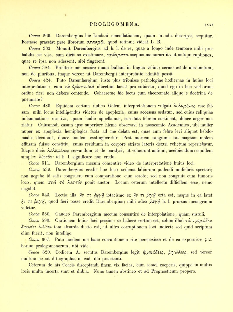 Coaca 269. Darembergius liic Lindani emendationem, quam in adn. descripsi, sequitur. Fortasse praestat prae librorum cxclgil^, quod retinui; videat L. B. Coaca 332. Monuit Darembergius ad h. 1. de re, quae a longo inde tempore mihi pro- babilis est visa, cum dicit se existimare, tyTdGiLCLrcx. saepius memorari ita ut antiqui ruptiones, quae re ipsa non adessent, sibi fingerent. Coaca 384. Profiteor me nescire quam bullam in lingua velint; sermo est de una tan turn, non de pluribus, itaque vereor ut Darembergii interpretatio admitti possit. Coaca 424. Puto Darembergium iusto plus tribuisse pathologiae hodiernae in huius loci interpretatione, cum ra, opBoTTVOiKo. obiectum faciat pro subiecto, quod ego in hoc verborum ordine fieri non debere contendo. Cohaeretne hie locus cum theoremate aliquo e doctrina de pneumate ? Coaca 480. Equidem certum iudico Galeni interpretationem vulgati XeXufzivccg esse fal- sam; mihi locus intelligendus videtur de apoplexia, cuius accessus sedatur, sed cuius reliquiae inflammatione reactiva, quam hodie appellaraus, suscitata febrem sustinent, donee aeger mo- riatur. Cuiusmodi casum ipse superiore hieme observavi in nosocomio Academico, ubi mulier nuper ex apoplexia hemiplegica facta ad me delata est, quae cum febre levi aliquot liebdo- mades decubuit, donee tandem exstingueretur. Post mortem sanguinis sat magnam molem effusam fuisse constitit, cuius residuum in corpore striato lateris dextri relictum reperiebatur. Itaque dicis KeXviME-Jccq servandum et de paralysi, ut voluerunt antiqui, accipiendum: equidem simplex Kv^cdai id h. 1. significare non credo. Coaca 51 i. Darembergium mecum consentire video de interpretatione huius loci. Coaca 539. Darembergius credit hoc loco oedema labiorum pudendi muliebris spectari; non negabo id satis congruere cum comparatione cum scroto; sed non congruit cum tumoris loco, queni 'zspl to Kettov ponit auctor. Locum ceterum intellectu difficilem esse, nemo negabit. Coaca 543. Lectio ilia ijv ri p>f'y^ iotacismo ex >/v ri piyifi orta est, neque in ea latet vjy Ti pay^, quod fieri posse credit Darembergius; mihi adeo pccyyjj h. 1. prorsus incongruum videtur. Coaca 580. Gaudeo Darembergium mecum consentire de interpolatione, quam sustuli. Coaca 590. Orationem huius loci pessime se habere certum est, solum illud ra, rpo^Lu^ecc Siovpisi Xi6fS'ia, tam absurda dictio est, ut ultro corruptionem loci indicet; sed quid scriptum olim fuerit, non intelligo. Coaca 607. Puto tandem me banc corruptionem rite perspexisse et de ea exposuisse § 2. horum prolegomenorum, ubi vide. Coaca 620. Codicem A. secutus Darembergius legit CppiKu^eeg, piyuS'eeg; sed vereor multum ne sit dittographia in cod. illo praestanti. Ceterum de his Coacis disceptandi finem vix facias, cum semel coeperis, quippe in multis locis multa incerta sunt et dubia. Nunc tamen abstineo et ad Prognosticum propero.