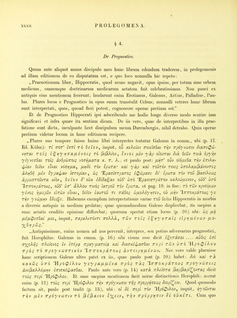De Profjnostico. Qiium ante aliquot annos discipulo meo hunc librum edendum traderem, in prolegonienis ad illam editionem de eo disputatum est, e quo loco nonnulla hie repeto: „Praenotionum liber, Hippocratis, quod nemo negavit, opus ipsius, per totum sane orbem medicum, omnemque doctriuarum medicarum aetatem fuit celebratissimus. Non pauci ex antiquis eius nientionem fecerunt; laudarunt enim Erotianus, Galenus, Aetius, Palladius, Pau- lus. Plures locos e Prognostico in opus suum transtulit Celsus; nonnulli veteres hunc librum sunt interpretati, quos, quoad fieri potest, cognoscere operae pretium est. Et de Prognostico Hippocrati ipsi adscribendo me hodie longe diverso modo sentire iam significavi et infra quare ita sentiam dicam. De iis vero, quae de interpretibus in ilia prae- fatione sunt dicta, inculpante licet discipulum meum Darembergio, nihil detralio. Quin operae pretium videtur locum in banc editionem recipere. „Plures suo tempore fuisse huius libri interpretes testatur Galenus in comm., ubi (p. 17. Ed. Kilhn.): tl ttqt'' i(7Ti rd Setov, inquit, ou ksXeuei 7roi67(76ai r^y Trpoyvioaiv S'ia,7r£0u- y>ircii toIq i^i^yyfcra/XEvoig to (^i(^Klov ^ eviot fiev yctp olovrai Sicc Bcuv rivcc dpy>iv yiyveaSoci rotg dySpuTroig yO(T:^/xara, k. t. A.; et paulo post: fLijr'' ouv oUiJ.sBci rvjv £7n?^>f- ipiav Setov ehai voa^fzcc^ fii^S'e rov epccrct' xai yap /cal rourov tiveq u7roka,fi[^dyovr£g dkyjdvi Illy iypoiipciy laropiuy ^ ug '''Epct(7[(7Tparog e^upace ^t' Epccra rby rov jSac/Afw^ dppooarovyrcx, vlby ^ (isloy S oux, i^iS'ci^izy ouS'' utto '''Kpa(n(7TpdT0u KizXoufieyoy, ou6'' vtto 'iTTTTOKpdTQug^ 056' utt'' dKKov riybg larpou roy ep:oTCi. et pag. 19. in fine: rb rwv Kpia-f/xccy y^yog ^jfispuv eiTruy siycj, Ssiov savrov ri Trddog ufLoKoy^dEv^ ou /x^v 'iTTOKpdroug ye Tyjv yvufi>iy eSei^e. Habemus exemplum interpretationis variae rov 6cfou Hippocratis in morbis a diversis antiquis in medium prolatae; quae quemadmodum Galeno displicebat, ita saepius a suae aetatis eruditis opinione differebat; quorsum spectat etiam locus (p. 20.) ubi: ug /xyj pcifi(p£(TSa,i fioi, inquit, ■TcapaXiTcdyri ToKkd^ r&y rol'g E^\jy )jT ct'ig ci p'^ p[,iy coy foo- „Antiquissimus, cuius nomen ad nos pervenit, interpres, seu potius adversarius prognostici, fuit Herophilus: Galenus in comm. (p. 16.) sibi visum esse dicit e^erdccyj — au6ig ert c^oXajg TrKdoyog iv kripa. TrpayixarsLa >tcil S'ici(j>cE\pa(7Scii •zepi ruy utto 'lipo(piXov Tpbg TO 'TrpoyycofTTiKov 'Itt tt ok p dT ou g dyT ei p)j [/Ay coy. Nec vero valde placuisse banc scriptionem Galeno ultro patet ex iis, quae paulo post (p. 20.) habet: §ib xal td KdKug UTTQ 'HpoCpikou y sy p a. [M [LEV a, Tvpbg Tdg 'Ytt tt ok p dT ou g tt poyy u(7Eig dvE(^a,kK6[Z'^v EXiGKi->^oiu(}cii. Paulo ante vero (p. 14.) KdTd TrKEtdTO, [3oipl3cipi^oyTOig dicit Toug TTEpl 'YipoCpiXoy. Et sane saepius mentionem facit mirae distinctionis Herophili: narrat enim (p. 12.) TOug TTEpl 'HpoCpikoy Tvjy Trpoyycoaiy Tvjg 7rpoppi^(7£cog Siopil^Eiy. Quod quomodo factum sit, paido post tradit (p. 13.), ubi: ol Se TEpi Tby 'Hp60iXoy, inquit, i^youyTcct T>jv [LEV TT poyy ua- IV to (^eI^cciov E%£iy, Tvjy tt p6 p p>i(J ly §e ouketl. Cum quo