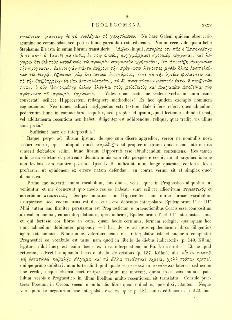 vo<70uvTcov' /xdvreu^ S'e rb TrpoKiysiv to yevyjaofievov. Ne haec Galeni quideni observatio acumine se commcndat, sed potius liuius garrulitati est tribiienda. Verum ecce vide quam belle Stephanus ille ista in suum libruiii transtulerit! A^/ov, inquit, aTropiag on Tug b 'iTTTroxpdryQ (0 Ti TTore b 'Itt. ?) fz>] eiccSui; iv To7g orKdoiQ avyypdfJLfJiixGi ■xpooifjbicc Ki%p'^rai. kciI Ae- yofjLCv on §icL rovQ /xeSoS'iKOug rw Tpooififu >iyciy>id(7S>! xpi^aaaBcii ^ I'va dcroS'ci^jfj dvccyKdiav ryjv Tp6yycc(Jiv. £>cavot ykp TrdvT)^ ccvijipovv ryjv Trpoyvooaiv XeyouTep fii^Sh oKcoq XuairsKov- (Tdv rCp larpu. £0oia-/cov yctp on larpou £7n(Tri^/xoy6g ia-n to tviv uydav (pukd,TT£iv kccI TO Tvjv ^i£0Sapfi£v>fv uy£iai/ dvaxciXiacLa^^ciLi, to SI Trpoyivuo'Keiv fidvT£ug £(7tiv vj 7rpo0>fTuv Tivccv. b ouv 'iTTOKpaTi^g Oikuv hXiy^ai touq fi£SoSix,oug >cai dvay/cafav d7roS'£7^cii Tyjv xpoyvoodiv Tcc Trpooififu £%pvi<TCiTQ, — Vides quam scite liic Galeni verba in suum iisum convertat! scilicet Hippocratem redarguere metliodicos! Ex hoc quidem exemplo hominem cognoscimiis. Nec tamen editori negligendus est: textum Galeni fere refert, quemadmodum pedetentim hunc in commentario sequitur, sed propter id ipsuni, quod lectiones subinde firmat, vel additamenta recentiora iion liabet, diligenter est adhibendus: reliqua, quae tradit, vix ullius sunt pretii. „Sufficiant haec de interpretibus. Itaque pergo ad librum ipsum, de quo cum dicere aggredior, vereor ne nonnullis nova sectari videar, quasi aliquid quod TTO.pdS'o^OV sit propter id ipsum quod nemo ante me ita senserit defendere velim, hunc librum Hippocrati esse abiudicandum contendens. Res tamen mihi certa videtur et postremis demuni annis earn rite perspicere coepi, ita ut argumentis sane non levibus cam munire possim. Ipse L. B. iudicabit num longe quaesita, contorta, levia proferam, ut opinionem ex errore natam defendam, an contra verum sit et simplex quod demonstro. Primo me advertit unum vocabulum, aut duo si velis, quae in Prognostico aliquoties in- veniuntur et me docuerunt quo modo res se habeat: sunt scilicet adiectivum 7r£pi£a'TiK6g et adverbium 7r£pi£aTiKug. Semper miratus sum Hippocratem tarn mirae formae vocabulum usurpavisse, sed eodem usus est ille, cui locos debemus interpolates Epidemiorum T et IIF. Mihi autem iam firmiter persuasum est Prognosticum e praenotionibus Coacis esse compositum ab eodem homine, cuius interpolationes, quas indicavi, Epidemiorum F et IIF interniistae sunt, et qui fortasse eos libros in eam, quam hodie cernimas, formam redegit; quamquam hoc nunc admodum dubitanter propono; sed hac de re ad ipsos epidemiorum libros diligeutius agere est animus. Nmiirum ex veteribus nemo nisi interpolator iste et auctor s. compilator Prognostic! eo vocabulo est usus; nam quod in libello de cliebus iudicatoriis (p. 149. Kiihn.) legitur, nihil hue; est enim locus ex ipsa interpolatione in Ep. I. descriptus. Et ne quid reticeam, advertit aliquando locus e hbello de crisibus (p. 137. Kuhn.), ubi: oTg iv xup£T^ fivj SavaTuS£'i x£(paXijg dXy>jfici xcii Ta dXXa. 7r£pi£(jT)^>i£ Gyi[j.£lci^ toutuv >cpar£7; quippe primo dnbitavi, num forte aliud quid quale 7r£pi£(7Ti>cd in 'Z£pi£CTy,K£ lateret; sed neque hoc credo, neque etiamsi esset re ipsa scriptuni me moveret, quum ipse locus mutatis pau- lulum verbis e Prognostico in ilium libellum multo recentiorem sit translatus. Consule prae- terea Foesium in Oecon. vocem e nuUo alio libro quam e duobus, quos dixi, citantem. Neque vero puto te negaturum esse interpolata esse ea, quae p. 181. huius editionis et p. 222. tan-